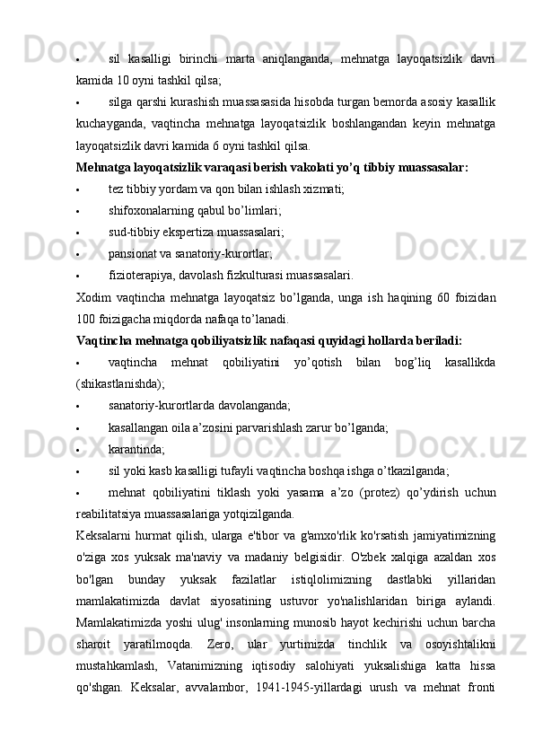  sil   kasalligi   birinchi   marta   aniqlanganda,   mehnatga   layoqatsizlik   davri
kamida 10 oyni tashkil qilsa;
 silga qarshi kurashish muassasasida hisobda turgan bemorda asosiy kasallik
kuchayganda,   vaqtincha   mehnatga   layoqatsizlik   boshlangandan   keyin   mehnatga
layoqatsizlik davri kamida 6 oyni tashkil qilsa.
Mehnatga layoqatsizlik varaqasi berish vakolati yo’q tibbiy muassasalar:
 tez tibbiy yordam va qon bilan ishlash xizmati;
 shifoxonalarning qabul bo’limlari;
 sud-tibbiy ekspertiza muassasalari;
 pansionat va sanatoriy-kurortlar;
 fizioterapiya, davolash fizkulturasi muassasalari.
Xodim   vaqtincha   mehnatga   layoqatsiz   bo’lganda,   unga   ish   haqining   60   foizidan
100 foizigacha miqdorda nafaqa to’lanadi.
Vaqtincha mehnatga qobiliyatsizlik nafaqasi quyidagi hollarda beriladi:
 vaqtincha   mehnat   qobiliyatini   yo ’ qotish   bilan   bog ’ liq   kasallikda
( shikastlanishda );
 sanatoriy-kurortlarda davolanganda;
 kasallangan oila a’zosini parvarishlash zarur bo’lganda;
 karantinda;
 sil yoki kasb kasalligi tufayli vaqtincha boshqa ishga o’tkazilganda;
 mehnat   qobiliyatini   tiklash   yoki   yasama   a’zo   (protez)   qo’ydirish   uchun
reabilitatsiya muassasalariga yotqizilganda.
Keksalarni   hurmat   qilish,   ularga   e'tibor   va   g'amxo'rlik   ko'rsatish   jamiyatimizning
o'ziga   xos   yuksak   ma'naviy   va   madaniy   belgisidir.   O'zbek   xalqiga   azaldan   xos
bo'lgan   bunday   yuksak   fazilatlar   istiqlolimizning   dastlabki   yillaridan
mamlakatimizda   davlat   siyosatining   ustuvor   yo'nalishlaridan   biriga   aylandi.
Mamlakatimizda yoshi  ulug' insonlarning munosib hayot  kechirishi  uchun barcha
sharoit   yaratilmoqda.   Zero,   ular   yurtimizda   tinchlik   va   osoyishtalikni
mustahkamlash,   Vatanimizning   iqtisodiy   salohiyati   yuksalishiga   katta   hissa
qo'shgan.   Keksalar,   avvalambor,   1941-1945-yillardagi   urush   va   mehnat   fronti