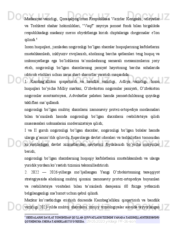 Madaniyat   vazirligi,   Qoraqalpog’iston   Respublikasi   Vazirlar   Kengashi,   viloyatlar
va   Toshkent   shahar   hokimliklari,   “Vaqf”   xayriya   jamoat   fondi   bilan   birgalikda
respublikadagi   madaniy   meros   obyektlariga   kirish   chiptalariga   chegirmalar   e’lon
qilindi. 6
Inson huquqlari, jumladan nogironligi bo’lgan shaxslar huquqlarining kafolatlarini
mustahkamlash,   inklyuziv   rivojlanish,   aholining   barcha   qatlamlari   teng   huquq   va
imkoniyatlarga   ega   bo’lishlarini   ta’minlashning   samarali   mexanizmlarini   joriy
etish,   nogironligi   bo’lgan   shaxslarning   jamiyat   hayotining   barcha   sohalarida
ishtirok etishlari uchun zarur shart-sharoitlar yaratish maqsadida:
1.   Kambag’allikni   qisqartirish   va   bandlik   vazirligi,   Adliya   vazirligi,   Inson
huquqlari   bo’yicha   Milliy   markaz,   O’zbekiston   nogironlar   jamiyati,   O’zbekiston
nogironlar   assotsiatsiyasi,   Advokatlar   palatasi   hamda   jamoatchilikning   quyidagi
takliflari ma’qullandi.
nogironligi   bo’lgan   muhtoj   shaxslarni   zamonaviy   protez-ortopediya   moslamalari
bilan   ta’minlash   hamda   nogironligi   bo’lgan   shaxslarni   reabilitatsiya   qilish
muassasalari uskunalarini modernizatsiya qilish;
I   va   II   guruh   nogironligi   bo’lgan   shaxslar,   nogironligi   bo’lgan   bolalar   hamda
ularga g’amxo’rlik qiluvchi fuqarolarga davlat idoralari va tashkilotlari tomonidan
ko’rsatiladigan   davlat   xizmatlaridan   navbatsiz   foydalanish   bo’yicha   imtiyozlar
berish;
nogironligi   bo’lgan   shaxslarning   huquqiy   kafolatlarini   mustahkamlash   va   ularga
yuridik yordam ko’rsatish tizimini takomillashtirish.
2.   2022   —   2026-yillarga   mo’ljallangan   Yangi   O’zbekistonning   taraqqiyot
strategiyasida   aholining   muhtoj   qismini   zamonaviy   protez-ortopediya   buyumlari
va   reabilitatsiya   vositalari   bilan   ta’minlash   darajasini   60   foizga   yetkazish
belgilanganligi ma’lumot uchun qabul qilindi.
Mazkur   ko’rsatkichga   erishish   doirasida   Kambag’allikni   qisqartirish   va   bandlik
vazirligi 2023-yilda muhtoj shaxslarni xorijiy texnologiyalar asosida tayyorlangan
6
 KEKSALARNI DAVLAT TOMONIDAN QO‘LLAB-QUVVATLASH TIZIMINI YANADA TAKOMILLASHTIRISHNING
QO‘SHIMCHA CHORA-TADBIRLARI TO‘G‘RISIDA.    29.05.2020 yildagi PF-26-son 