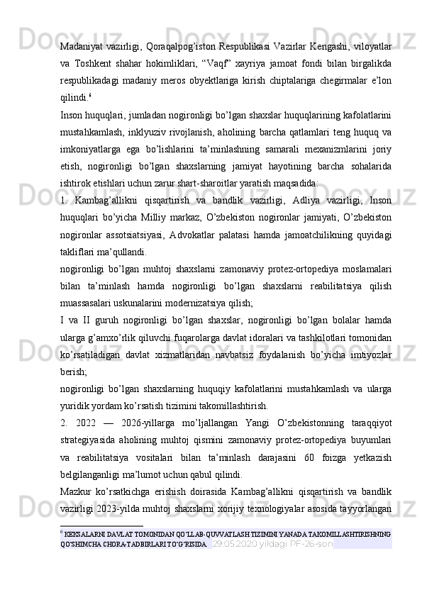 Madaniyat   vazirligi,   Qoraqalpog’iston   Respublikasi   Vazirlar   Kengashi,   viloyatlar
va   Toshkent   shahar   hokimliklari,   “Vaqf”   xayriya   jamoat   fondi   bilan   birgalikda
respublikadagi   madaniy   meros   obyektlariga   kirish   chiptalariga   chegirmalar   e’lon
qilindi. 6
Inson huquqlari, jumladan nogironligi bo’lgan shaxslar huquqlarining kafolatlarini
mustahkamlash,   inklyuziv   rivojlanish,   aholining   barcha   qatlamlari   teng   huquq   va
imkoniyatlarga   ega   bo’lishlarini   ta’minlashning   samarali   mexanizmlarini   joriy
etish,   nogironligi   bo’lgan   shaxslarning   jamiyat   hayotining   barcha   sohalarida
ishtirok etishlari uchun zarur shart-sharoitlar yaratish maqsadida:
1.   Kambag’allikni   qisqartirish   va   bandlik   vazirligi,   Adliya   vazirligi,   Inson
huquqlari   bo’yicha   Milliy   markaz,   O’zbekiston   nogironlar   jamiyati,   O’zbekiston
nogironlar   assotsiatsiyasi,   Advokatlar   palatasi   hamda   jamoatchilikning   quyidagi
takliflari ma’qullandi.
nogironligi   bo’lgan   muhtoj   shaxslarni   zamonaviy   protez-ortopediya   moslamalari
bilan   ta’minlash   hamda   nogironligi   bo’lgan   shaxslarni   reabilitatsiya   qilish
muassasalari uskunalarini modernizatsiya qilish;
I   va   II   guruh   nogironligi   bo’lgan   shaxslar,   nogironligi   bo’lgan   bolalar   hamda
ularga g’amxo’rlik qiluvchi fuqarolarga davlat idoralari va tashkilotlari tomonidan
ko’rsatiladigan   davlat   xizmatlaridan   navbatsiz   foydalanish   bo’yicha   imtiyozlar
berish;
nogironligi   bo’lgan   shaxslarning   huquqiy   kafolatlarini   mustahkamlash   va   ularga
yuridik yordam ko’rsatish tizimini takomillashtirish.
2.   2022   —   2026-yillarga   mo’ljallangan   Yangi   O’zbekistonning   taraqqiyot
strategiyasida   aholining   muhtoj   qismini   zamonaviy   protez-ortopediya   buyumlari
va   reabilitatsiya   vositalari   bilan   ta’minlash   darajasini   60   foizga   yetkazish
belgilanganligi ma’lumot uchun qabul qilindi.
Mazkur   ko’rsatkichga   erishish   doirasida   Kambag’allikni   qisqartirish   va   bandlik
vazirligi 2023-yilda muhtoj shaxslarni xorijiy texnologiyalar asosida tayyorlangan
6
 KEKSALARNI DAVLAT TOMONIDAN QO‘LLAB-QUVVATLASH TIZIMINI YANADA TAKOMILLASHTIRISHNING
QO‘SHIMCHA CHORA-TADBIRLARI TO‘G‘RISIDA.    29.05.2020 yildagi PF-26-son