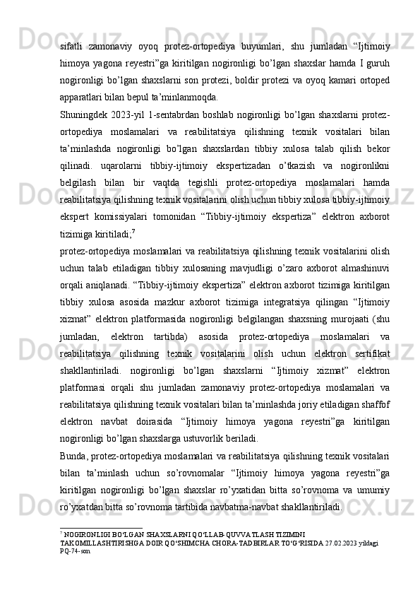 sifatli   zamonaviy   oyoq   protez-ortopediya   buyumlari,   shu   jumladan   “Ijtimoiy
himoya   yagona   reyestri”ga   kiritilgan   nogironligi   bo’lgan   shaxslar   hamda   I   guruh
nogironligi  bo’lgan shaxslarni  son  protezi,  boldir  protezi  va oyoq kamari  ortoped
apparatlari bilan bepul ta’minlanmoqda.
Shuningdek   2023-yil   1-sentabrdan   boshlab   nogironligi   bo’lgan   shaxslarni   protez-
ortopediya   moslamalari   va   reabilitatsiya   qilishning   texnik   vositalari   bilan
ta’minlashda   nogironligi   bo’lgan   shaxslardan   tibbiy   xulosa   talab   qilish   bekor
qilinadi.   uqarolarni   tibbiy-ijtimoiy   ekspertizadan   o’tkazish   va   nogironlikni
belgilash   bilan   bir   vaqtda   tegishli   protez-ortopediya   moslamalari   hamda
reabilitatsiya qilishning texnik vositalarini olish uchun tibbiy xulosa tibbiy-ijtimoiy
ekspert   komissiyalari   tomonidan   “Tibbiy-ijtimoiy   ekspertiza”   elektron   axborot
tizimiga kiritiladi; 7
protez-ortopediya moslamalari va reabilitatsiya qilishning texnik vositalarini olish
uchun   talab   etiladigan   tibbiy   xulosaning   mavjudligi   o’zaro   axborot   almashinuvi
orqali aniqlanadi. “Tibbiy-ijtimoiy ekspertiza” elektron axborot tizimiga kiritilgan
tibbiy   xulosa   asosida   mazkur   axborot   tizimiga   integratsiya   qilingan   “Ijtimoiy
xizmat”   elektron   platformasida   nogironligi   belgilangan   shaxsning   murojaati   (shu
jumladan,   elektron   tartibda)   asosida   protez-ortopediya   moslamalari   va
reabilitatsiya   qilishning   texnik   vositalarini   olish   uchun   elektron   sertifikat
shakllantiriladi.   nogironligi   bo’lgan   shaxslarni   “Ijtimoiy   xizmat”   elektron
platformasi   orqali   shu   jumladan   zamonaviy   protez-ortopediya   moslamalari   va
reabilitatsiya qilishning texnik vositalari bilan ta’minlashda joriy etiladigan shaffof
elektron   navbat   doirasida   “Ijtimoiy   himoya   yagona   reyestri”ga   kiritilgan
nogironligi bo’lgan shaxslarga ustuvorlik beriladi.
Bunda, protez-ortopediya moslamalari va reabilitatsiya qilishning texnik vositalari
bilan   ta’minlash   uchun   so’rovnomalar   “Ijtimoiy   himoya   yagona   reyestri”ga
kiritilgan   nogironligi   bo’lgan   shaxslar   ro’yxatidan   bitta   so’rovnoma   va   umumiy
ro’yxatdan bitta so’rovnoma tartibida navbatma-navbat shakllantiriladi.
7
 NOGIRONLIGI BO‘LGAN SHAXSLARNI QO‘LLAB-QUVVATLASH TIZIMINI 
TAKOMILLASHTIRISHGA DOIR QO‘SHIMCHA CHORA-TADBIRLAR TO‘G‘RISIDA  27.02.2023 yildagi 
PQ-74-son 