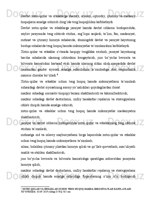 Davlat   xotin-qizlar   va   erkaklarga   shaxsiy,   siyosiy,   iqtisodiy,   ijtimoiy   va  madaniy
huquqlarni amalga oshirish chog’ida teng huquqlilikni kafolatlaydi.
Davlat   xotin-qizlar   va   erkaklarga   jamiyat   hamda   davlat   ishlarini   boshqarishda,
saylov   jarayonida   teng   ishtirok   etishni,   sog’liqni   saqlash,   ta’lim,   fan,   madaniyat,
mehnat   va   ijtimoiy   himoya   sohalarida,   shuningdek   davlat   va   jamiyat   hayotining
boshqa sohalarida teng huquq hamda imkoniyatlar ta’minlanishini kafolatlaydi.
Xotin-qizlar   va   erkaklar   o’rtasida   haqiqiy   tenglikka   erishish,   jamiyat   hayotining
barcha   sohalarida   ularning   ishtirokini   kengaytirish,   jins   bo’yicha   bevosita   va
bilvosita   kamsitishni   bartaraf   etish   hamda   ularning   oldini   olish   maqsadida   davlat
tomonidan   gender   siyosati   amalga   oshirilishini   ta’minlashga   doir   vaqtinchalik
maxsus choralar ko’riladi. 8
 
Xotin-qizlar   va   erkaklar   uchun   teng   huquq   hamda   imkoniyatlarni   ta’minlash
sohasidagi davlat siyosatining asosiy yo’nalishlari quyidagilardan iborat:
mazkur sohadagi normativ-huquqiy bazani shakllantirish va takomillashtirish;
mazkur   sohadagi   davlat   dasturlarini,   milliy   harakatlar   rejalarini   va   strategiyalarni
ishlab chiqish hamda amalga oshirish;
xotin-qizlar   va   erkaklar   uchun   teng   huquq   hamda   imkoniyatlar   madaniyatini
shakllantirish;
jamiyat va davlat ishlarini boshqarishda xotin-qizlar va erkaklarning teng ishtirok
etishini ta’minlash;
mehnatga   oid   va   oilaviy   majburiyatlarni   birga   bajarishda   xotin-qizlar   va   erkaklar
uchun teng huquq hamda imkoniyatlarni ta’minlash;
oilani, bolalikni ijtimoiy jihatdan himoya qilish va qo’llab-quvvatlash, mas’uliyatli
onalik va otalikni shakllantirish;
jins   bo’yicha   bevosita   va   bilvosita   kamsitishga   qaratilgan   axborotdan   jamiyatni
himoya qilish;
mazkur   sohadagi   davlat   dasturlarini,   milliy   harakatlar   rejalarini   va   strategiyalarni
ishlab   chiqish   hamda   amalga   oshirishga   fuqarolarning   o’zini   o’zi   boshqarish
8
 XOTIN-QIZLAR VA ERKAKLAR UCHUN TENG HUQUQ HAMDA IMKONIYATLAR KAFOLATLARI 
TO‘G‘RISIDA   03.09.2019 yildagi O’RQ-562-son 