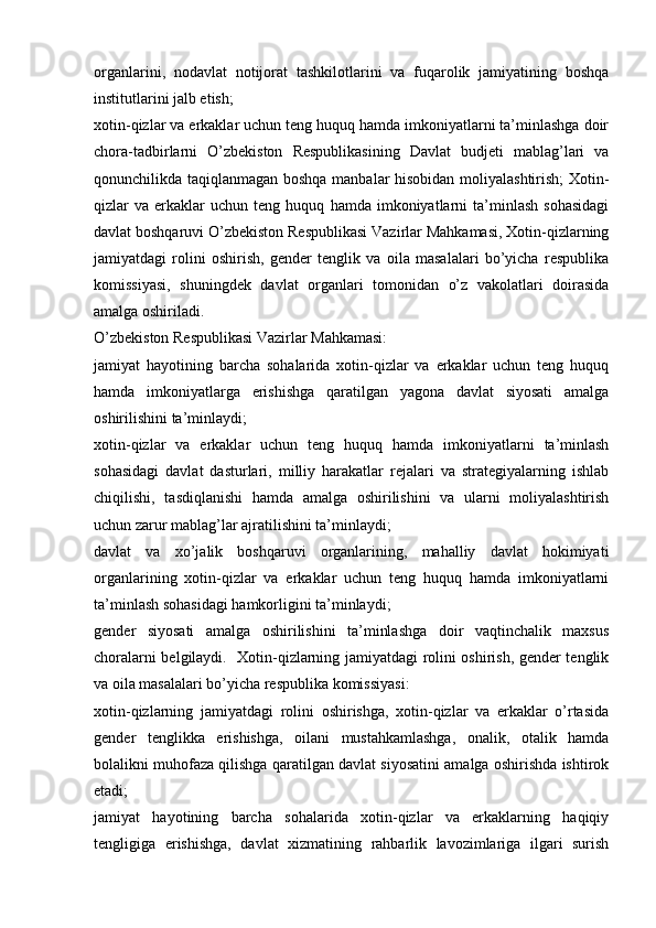 organlarini,   nodavlat   notijorat   tashkilotlarini   va   fuqarolik   jamiyatining   boshqa
institutlarini jalb etish; 
xotin-qizlar va erkaklar uchun teng huquq hamda imkoniyatlarni ta’minlashga doir
chora-tadbirlarni   O’zbekiston   Respublikasining   Davlat   budjeti   mablag’lari   va
qonunchilikda taqiqlanmagan boshqa manbalar hisobidan moliyalashtirish;  Xotin-
qizlar   va   erkaklar   uchun  teng   huquq   hamda  imkoniyatlarni   ta’minlash   sohasidagi
davlat boshqaruvi O’zbekiston Respublikasi Vazirlar Mahkamasi, Xotin-qizlarning
jamiyatdagi   rolini   oshirish,   gender   tenglik   va   oila   masalalari   bo’yicha   respublika
komissiyasi,   shuningdek   davlat   organlari   tomonidan   o’z   vakolatlari   doirasida
amalga oshiriladi.
O’zbekiston Respublikasi Vazirlar Mahkamasi:
jamiyat   hayotining   barcha   sohalarida   xotin-qizlar   va   erkaklar   uchun   teng   huquq
hamda   imkoniyatlarga   erishishga   qaratilgan   yagona   davlat   siyosati   amalga
oshirilishini ta’minlaydi;
xotin-qizlar   va   erkaklar   uchun   teng   huquq   hamda   imkoniyatlarni   ta’minlash
sohasidagi   davlat   dasturlari,   milliy   harakatlar   rejalari   va   strategiyalarning   ishlab
chiqilishi,   tasdiqlanishi   hamda   amalga   oshirilishini   va   ularni   moliyalashtirish
uchun zarur mablag’lar ajratilishini ta’minlaydi;
davlat   va   xo’jalik   boshqaruvi   organlarining,   mahalliy   davlat   hokimiyati
organlarining   xotin-qizlar   va   erkaklar   uchun   teng   huquq   hamda   imkoniyatlarni
ta’minlash sohasidagi hamkorligini ta’minlaydi;
gender   siyosati   amalga   oshirilishini   ta’minlashga   doir   vaqtinchalik   maxsus
choralarni belgilaydi.   Xotin-qizlarning jamiyatdagi rolini oshirish, gender tenglik
va oila masalalari bo’yicha respublika komissiyasi:
xotin-qizlarning   jamiyatdagi   rolini   oshirishga,   xotin-qizlar   va   erkaklar   o’rtasida
gender   tenglikka   erishishga,   oilani   mustahkamlashga,   onalik,   otalik   hamda
bolalikni muhofaza qilishga qaratilgan davlat siyosatini amalga oshirishda ishtirok
etadi;
jamiyat   hayotining   barcha   sohalarida   xotin-qizlar   va   erkaklarning   haqiqiy
tengligiga   erishishga,   davlat   xizmatining   rahbarlik   lavozimlariga   ilgari   surish