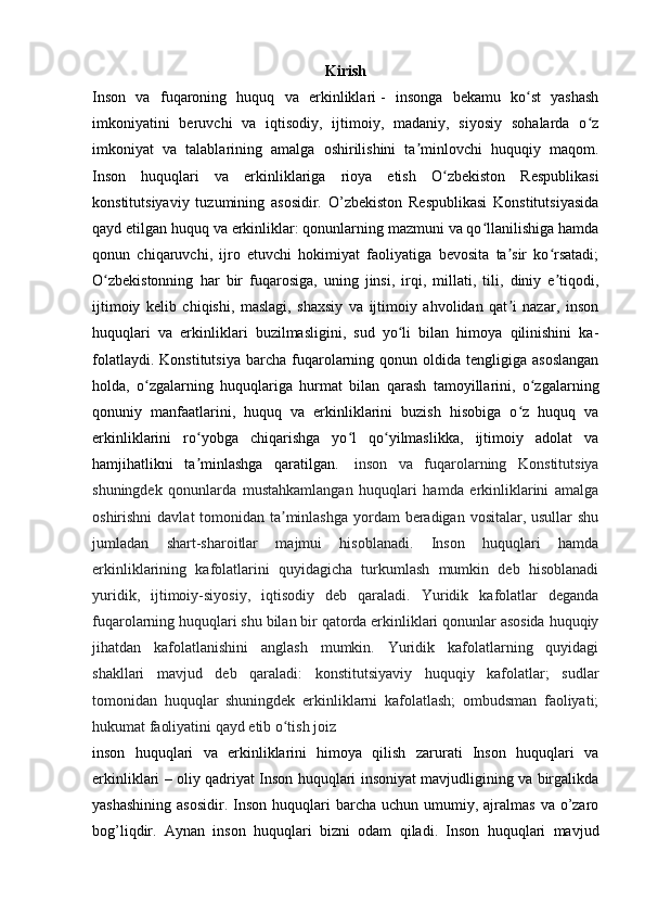 Kirish
Inson   va   fuqaroning   huquq   va   erkinliklari   -   insonga   bekamu   ko st   yashashʻ
imkoniyatini   beruvchi   va   iqtisodiy,   ijtimoiy,   madaniy,   siyosiy   sohalarda   o z	
ʻ
imkoniyat   va   talablarining   amalga   oshirilishini   ta minlovchi   huquqiy   maqom.	
ʼ
Inson   huquqlari   va   erkinliklariga   rioya   etish   O zbekiston   Respublikasi	
ʻ
konstitutsiyaviy   tuzumining   asosidir.   O’zbekiston   Respublikasi   Konstitutsiyasida
qayd etilgan huquq va erkinliklar: qonunlarning mazmuni va qo llanilishiga hamda	
ʻ
qonun   chiqaruvchi,   ijro   etuvchi   hokimiyat   faoliyatiga   bevosita   ta sir   ko rsatadi;	
ʼ ʻ
O zbekistonning   har   bir   fuqarosiga,   uning   jinsi,   irqi,   millati,   tili,   diniy   e tiqodi,	
ʻ ʼ
ijtimoiy   kelib   chiqishi,   maslagi,   shaxsiy   va   ijtimoiy   ahvolidan   qat i   nazar,   inson	
ʼ
huquqlari   va   erkinliklari   buzilmasligini,   sud   yo li   bilan   himoya   qilinishini   ka-	
ʻ
folatlaydi.  Konstitutsiya  barcha  fuqarolarning  qonun  oldida  tengligiga  asoslangan
holda,   o zgalarning   huquqlariga   hurmat   bilan   qarash   tamoyillarini,   o zgalarning	
ʻ ʻ
qonuniy   manfaatlarini,   huquq   va   erkinliklarini   buzish   hisobiga   o z   huquq   va	
ʻ
erkinliklarini   ro yobga   chiqarishga   yo l   qo yilmaslikka,   ijtimoiy   adolat   va	
ʻ ʻ ʻ
hamjihatlikni   ta minlashga   qaratilgan.  
ʼ   inson   va   fuqarolarning   Konstitutsiya
shuningdek   qonunlarda   mustahkamlangan   huquqlari   hamda   erkinliklarini   amalga
oshirishni  davlat tomonidan ta minlashga yordam  beradigan vositalar, usullar shu	
ʼ
jumladan   shart-sharoitlar   majmui   hisoblanadi.   Inson   huquqlari   hamda
erkinliklarining   kafolatlarini   quyidagicha   turkumlash   mumkin   deb   hisoblanadi
yuridik,   ijtimoiy-siyosiy,   iqtisodiy   deb   qaraladi.   Yuridik   kafolatlar   deganda
fuqarolarning huquqlari shu bilan bir qatorda erkinliklari qonunlar asosida huquqiy
jihatdan   kafolatlanishini   anglash   mumkin.   Yuridik   kafolatlarning   quyidagi
shakllari   mavjud   deb   qaraladi:   konstitutsiyaviy   huquqiy   kafolatlar;   sudlar
tomonidan   huquqlar   shuningdek   erkinliklarni   kafolatlash;   ombudsman   faoliyati;
hukumat faoliyatini qayd etib o tish joiz
ʻ  
inson   huquqlari   va   erkinliklarini   himoya   qilish   zarurati   Inson   huquqlari   va
erkinliklari – oliy qadriyat Inson huquqlari insoniyat mavjudligining va birgalikda
yashashining  asosidir.   Inson  huquqlari  barcha  uchun umumiy,  ajralmas   va o’zaro
bog’liqdir.   Aynan   inson   huquqlari   bizni   odam   qiladi.   Inson   huquqlari   mavjud 