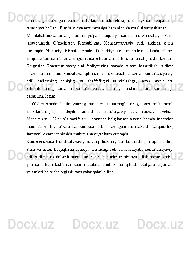 zimmasiga   qo’yilgan   vazifalar   to’laqonli   ado   etilsa,   o’sha   yerda   rivojlanish,
taraqqiyot bo’ladi. Bunda sudyalar zimmasiga ham alohida mas’uliyat yuklanadi.
Mamlakatimizda   amalga   oshirilayotgan   huquqiy   tizimni   modernizatsiya   etish
jarayonlarida   O’zbekiston   Respublikasi   Konstitutsiyaviy   sudi   alohida   o’rin
tutmoqda.   Huquqiy   tizimni,   demokratik   qadriyatlarni   muhofaza   qilishda,   ularni
xalqimiz turmush  tarziga  singdirishda  e’tiborga  molik ishlar   amalga  oshirilayotir.
Kelgusida   Konstitutsiyaviy   sud   faoliyatining   yanada   takomillashtirilishi   sudlov
jarayonlarining   modernizatsiya   qilinishi   va   demokratlashuviga,   konstitutsiyaviy
odil   sudlovning   ochiqligi   va   shaffofligini   ta’minlashga,   inson   huquq   va
erkinliklarining   samarali   va   o’z   vaqtida   himoyalanishini   mustahkamlashga
qaratilishi lozim.
–   O’zbekistonda   hokimiyatning   har   uchala   tarmog’i   o’ziga   xos   mukammal
shakllantirilgan,   –   deydi   Tailand   Konstitutsiyaviy   sudi   sudyasi   Tvekiat
Menakanist.   –   Ular   o’z   vazifalarini   qonunda   belgilangan   asosda   hamda   fuqarolar
manfaati   yo’lida   o’zaro   hamkorlikda   olib   borayotgani   mamlakatda   barqarorlik,
farovonlik qaror topishida muhim ahamiyat kasb etmoqda.
Konferensiyada   Konstitutsiyaviy   sudning   hokimiyatlar   bo’linishi   prinsipini   tatbiq
etish   va   inson   huquqlarini   himoya   qilishdagi   roli   va   ahamiyati,   konstitutsiyaviy
odil  sudlovning  dolzarb masalalari,  inson  huquqlarini  himoya  qilish  mexanizmini
yanada   takomillashtirish   kabi   masalalar   muhokama   qilindi.   Xalqaro   anjuman
yakunlari bo’yicha tegishli tavsiyalar qabul qilindi . 