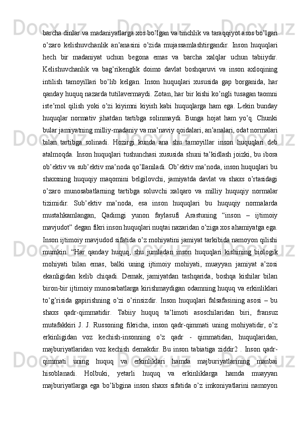 barcha dinlar va madaniyatlarga xos bo’lgan va tinchlik va taraqqiyot asos bo’lgan
o’zaro   kelishuvchanlik   an’anasini   o’zida   mujassamlashtirgandir.   Inson   huquqlari
hech   bir   madaniyat   uchun   begona   emas   va   barcha   xalqlar   uchun   tabiiydir.
Kelishuvchanlik   va   bag’rikenglik   doimo   davlat   boshqaruvi   va   inson   axloqining
intilish   tamoyillari   bo’lib   kelgan.   Inson   huquqlari   xususida   gap   borganida,   har
qanday huquq nazarda tutilavermaydi. Zotan, har bir kishi ko’ngli tusagan taomni
iste’mol   qilish   yoki   o’zi   kiyimni   kiyish   kabi   huquqlarga   ham   ega.   Lekin   bunday
huquqlar   normativ   jihatdan   tartibga   solinmaydi.   Bunga   hojat   ham   yo’q.   Chunki
bular jamiyatning milliy-madaniy va ma’naviy qoidalari, an’analari, odat normalari
bilan   tartibga   solinadi.   Hozirgi   kunda   ana   shu   tamoyillar   inson   huquqlari   deb
atalmoqda. Inson huquqlari tushunchasi  xususida shuni ta’kidlash joizki, bu ibora
ob’ektiv va sub’ektiv ma’noda qo’llaniladi. Ob’ektiv ma’noda, inson huquqlari bu
shaxsning   huquqiy   maqomini   belgilovchi,   jamiyatda   davlat   va   shaxs   o’rtasidagi
o’zaro   munosabatlarning   tartibga   soluvchi   xalqaro   va   milliy   huquqiy   normalar
tizimidir.   Sub’ektiv   ma’noda,   esa   inson   huquqlari   bu   huquqiy   normalarda
mustahkamlangan,   Qadimgi   yunon   faylasufi   Arastuning   “inson   –   ijtimoiy
mavjudot” degan fikri inson huquqlari nuqtai nazaridan o’ziga xos ahamiyatga ega.
Inson ijtimoiy mavjudod sifatida o’z mohiyatini jamiyat tarkibida namoyon qilishi
mumkin.   “Har   qanday   huquq,   shu   jumladan   inson   huquqlari   kishining   biologik
mohiyati   bilan   emas,   balki   uning   ijtimoiy   mohiyati,   muayyan   jamiyat   a’zosi
ekanligidan   kelib   chiqadi.   Demak,   jamiyatdan   tashqarida,   boshqa   kishilar   bilan
biron-bir ijtimoiy munosabatlarga kirishmaydigan odamning huquq va erkinliklari
to’g’risida   gapirishning   o’zi   o’rinsizdir.   Inson   huquqlari   falsafasining   asosi   –   bu
shaxs   qadr-qimmatidir.   Tabiiy   huquq   ta’limoti   asoschilaridan   biri,   fr а nsuz
mutafakkiri   J.   J.   Russoning   fikricha,   inson   qadr-qimmati   uning   mohiyatidir,   o’z
erkinligidan   voz   kechish-insonning   o’z   qadr   -   qimmatidan,   huquqlaridan,
majburiyatlaridan  voz  kechish  demakdir.  Bu  inson   tabiatiga  ziddir2  .  Inson  qadr-
qimmati   uning   huquq   va   erkinliklari   hamda   majburiyatlarining   manbai
hisoblanadi.   Holbuki,   yetarli   huquq   va   erkinliklarga   hamda   muayyan
majburiyatlarga   ega   bo’libgina   inson   shaxs   sifatida   o’z   imkoniyatlarini   namoyon 