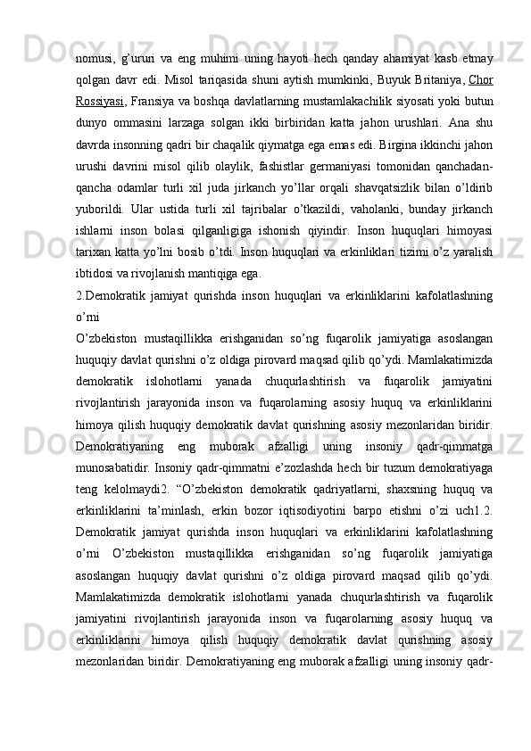 nomusi,   g’ururi   va   eng   muhimi   uning   hayoti   hech   qanday   ahamiyat   kasb   etmay
qolgan   davr   edi.   Misol   tariqasida   shuni   aytish   mumkinki,   Buyuk   Britaniya ,   Chor
Rossiyasi , Fransiya va boshqa davlatlarning mustamlakachilik siyosati yoki butun
dunyo   ommasini   larzaga   solgan   ikki   birbiridan   katta   jahon   urushlari.   Ana   shu
davrda insonning qadri bir chaqalik qiymatga ega emas edi. Birgina ikkinchi jahon
urushi   davrini   misol   qilib   olaylik,   fashistlar   germaniyasi   tomonidan   qanchadan-
qancha   odamlar   turli   xil   juda   jirkanch   yo’llar   orqali   shavqatsizlik   bilan   o’ldirib
yuborildi.   Ular   ustida   turli   xil   tajribalar   o’tkazildi,   vaholanki,   bunday   jirkanch
ishlarni   inson   bolasi   qilganligiga   ishonish   qiyindir.   Inson   huquqlari   himoyasi
tarixan katta yo’lni  bosib o’tdi. Inson huquqlari va erkinliklari tizimi o’z yaralish
ibtidosi va rivojlanish mantiqiga ega.
2.Demokratik   jamiyat   qurishda   inson   huquqlari   va   erkinliklarini   kafolatlashning
o’rni
O’zbekiston   mustaqillikka   erishganidan   so’ng   fuqarolik   jamiyatiga   asoslangan
huquqiy davlat qurishni o’z oldiga pirovard maqsad qilib qo’ydi. Mamlakatimizda
demokratik   islohotlarni   yanada   chuqurlashtirish   va   fuqarolik   jamiyatini
rivojlantirish   jarayonida   inson   va   fuqarolarning   asosiy   huquq   va   erkinliklarini
himoya   qilish   huquqiy   demokratik   davlat   qurishning   asosiy   mezonlaridan   biridir.
Demokratiyaning   eng   muborak   afzalligi   uning   insoniy   qadr-qimmatga
munosabatidir. Insoniy qadr-qimmatni e’zozlashda hech bir tuzum demokratiyaga
teng   kelolmaydi2.   “O’zbekiston   demokratik   qadriyatlarni,   shaxsning   huquq   va
erkinliklarini   ta’minlash,   erkin   bozor   iqtisodiyotini   barpo   etishni   o’zi   uch1.2.
Demokratik   jamiyat   qurishda   inson   huquqlari   va   erkinliklarini   kafolatlashning
o’rni   O’zbekiston   mustaqillikka   erishganidan   so’ng   fuqarolik   jamiyatiga
asoslangan   huquqiy   davlat   qurishni   o’z   oldiga   pirovard   maqsad   qilib   qo’ydi.
Mamlakatimizda   demokratik   islohotlarni   yanada   chuqurlashtirish   va   fuqarolik
jamiyatini   rivojlantirish   jarayonida   inson   va   fuqarolarning   asosiy   huquq   va
erkinliklarini   himoya   qilish   huquqiy   demokratik   davlat   qurishning   asosiy
mezonlaridan biridir. Demokratiyaning eng muborak afzalligi uning insoniy qadr- 