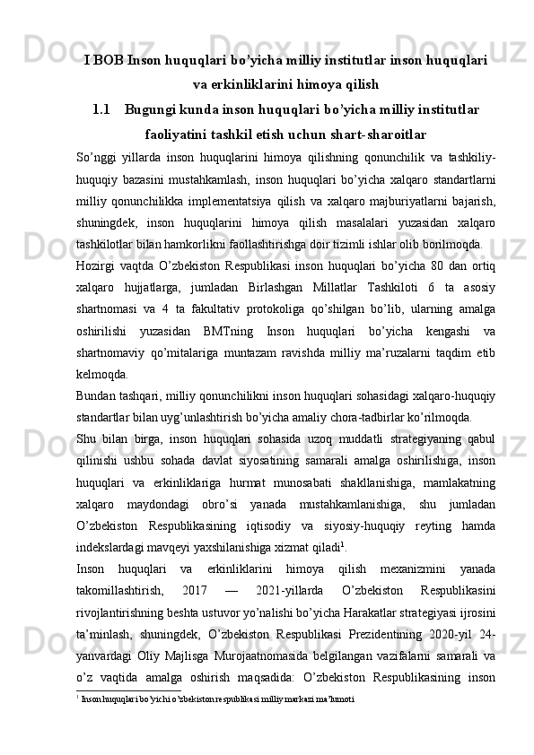 I BOB Inson huquqlari bo’yicha milliy institutlar inson huquqlari
va erkinliklarini himoya qilish
1.1 Bugungi kunda inson huquqlari bo’yicha milliy institutlar
faoliyatini tashkil etish uchun shart-sharoitlar
So’nggi   yillarda   inson   huquqlarini   himoya   qilishning   qonunchilik   va   tashkiliy-
huquqiy   bazasini   mustahkamlash,   inson   huquqlari   bo’yicha   xalqaro   standartlarni
milliy   qonunchilikka   implementatsiya   qilish   va   xalqaro   majburiyatlarni   bajarish,
shuningdek,   inson   huquqlarini   himoya   qilish   masalalari   yuzasidan   xalqaro
tashkilotlar bilan hamkorlikni faollashtirishga doir tizimli ishlar olib borilmoqda.
Hozirgi   vaqtda   O’zbekiston   Respublikasi   inson   huquqlari   bo’yicha   80   dan   ortiq
xalqaro   hujjatlarga,   jumladan   Birlashgan   Millatlar   Tashkiloti   6   ta   asosiy
shartnomasi   va   4   ta   fakultativ   protokoliga   qo’shilgan   bo’lib,   ularning   amalga
oshirilishi   yuzasidan   BMTning   Inson   huquqlari   bo’yicha   kengashi   va
shartnomaviy   qo’mitalariga   muntazam   ravishda   milliy   ma’ruzalarni   taqdim   etib
kelmoqda.
Bundan tashqari, milliy qonunchilikni inson huquqlari sohasidagi xalqaro-huquqiy
standartlar bilan uyg’unlashtirish bo’yicha amaliy chora-tadbirlar ko’rilmoqda.
Shu   bilan   birga,   inson   huquqlari   sohasida   uzoq   muddatli   strategiyaning   qabul
qilinishi   ushbu   sohada   davlat   siyosatining   samarali   amalga   oshirilishiga,   inson
huquqlari   va   erkinliklariga   hurmat   munosabati   shakllanishiga,   mamlakatning
xalqaro   maydondagi   obro’si   yanada   mustahkamlanishiga,   shu   jumladan
O’zbekiston   Respublikasining   iqtisodiy   va   siyosiy-huquqiy   reyting   hamda
indekslardagi mavqeyi yaxshilanishiga xizmat qiladi 1
.
Inson   huquqlari   va   erkinliklarini   himoya   qilish   mexanizmini   yanada
takomillashtirish,   2017   —   2021-yillarda   O’zbekiston   Respublikasini
rivojlantirishning beshta ustuvor yo’nalishi bo’yicha Harakatlar strategiyasi ijrosini
ta’minlash,   shuningdek,   O’zbekiston   Respublikasi   Prezidentining   2020-yil   24-
yanvardagi   Oliy   Majlisga   Murojaatnomasida   belgilangan   vazifalarni   samarali   va
o’z   vaqtida   amalga   oshirish   maqsadida:   O’zbekiston   Respublikasining   inson
1
 Inson huquqlari bo’yichi o’zbekiston respublikasi milliy markazi ma’lumoti 