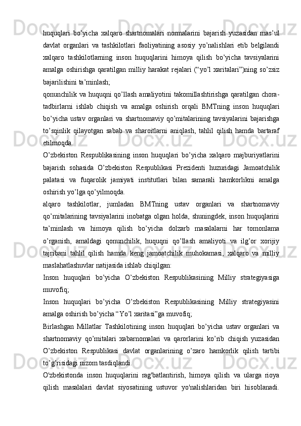 huquqlari   bo’yicha   xalqaro   shartnomalari   normalarini   bajarish   yuzasidan   mas’ul
davlat   organlari   va   tashkilotlari   faoliyatining   asosiy   yo’nalishlari   etib   belgilandi
xalqaro   tashkilotlarning   inson   huquqlarini   himoya   qilish   bo’yicha   tavsiyalarini
amalga   oshirishga   qaratilgan   milliy   harakat   rejalari   (“yo’l   xaritalari”)ning   so’zsiz
bajarilishini ta’minlash;
qonunchilik va huquqni qo’llash amaliyotini takomillashtirishga  qaratilgan chora-
tadbirlarni   ishlab   chiqish   va   amalga   oshirish   orqali   BMTning   inson   huquqlari
bo’yicha   ustav   organlari   va   shartnomaviy  qo’mitalarining   tavsiyalarini   bajarishga
to’sqinlik   qilayotgan   sabab   va   sharoitlarni   aniqlash,   tahlil   qilish   hamda   bartaraf
etilmoqda.
O’zbekiston   Respublikasining   inson   huquqlari   bo’yicha   xalqaro   majburiyatlarini
bajarish   sohasida   O’zbekiston   Respublikasi   Prezidenti   huzuridagi   Jamoatchilik
palatasi   va   fuqarolik   jamiyati   institutlari   bilan   samarali   hamkorlikni   amalga
oshirish yo’lga qo’yilmoqda. 
alqaro   tashkilotlar,   jumladan   BMTning   ustav   organlari   va   shartnomaviy
qo’mitalarining tavsiyalarini  inobatga olgan holda, shuningdek,  inson huquqlarini
ta’minlash   va   himoya   qilish   bo’yicha   dolzarb   masalalarni   har   tomonlama
o’rganish,   amaldagi   qonunchilik,   huquqni   qo’llash   amaliyoti   va   ilg’or   xorijiy
tajribani   tahlil   qilish   hamda   keng   jamoatchilik   muhokamasi,   xalqaro   va   milliy
maslahatlashuvlar natijasida ishlab chiqilgan:
Inson   huquqlari   bo’yicha   O’zbekiston   Respublikasining   Milliy   strategiyasiga
muvofiq;
Inson   huquqlari   bo’yicha   O’zbekiston   Respublikasining   Milliy   strategiyasini
amalga oshirish bo’yicha “Yo’l xaritasi”ga muvofiq;
Birlashgan   Millatlar   Tashkilotining   inson   huquqlari   bo’yicha   ustav   organlari   va
shartnomaviy   qo’mitalari   xabarnomalari   va   qarorlarini   ko’rib   chiqish   yuzasidan
O’zbekiston   Respublikasi   davlat   organlarining   o’zaro   hamkorlik   qilish   tartibi
to’g’risidagi nizom tasdiqlandi.
O'zbekistonda   inson   huquqlarini   rag'batlantirish,   himoya   qilish   va   ularga   rioya
qilish   masalalari   davlat   siyosatining   ustuvor   yo'nalishlaridan   biri   hisoblanadi. 