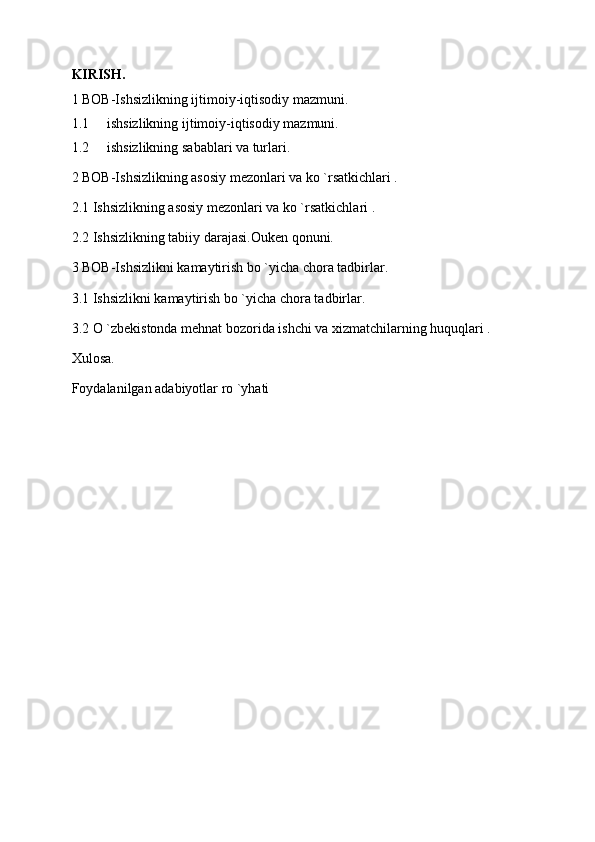 KIRISH.
1 BOB-Ishsizlikning ijtimoiy-iqtisodiy mazmuni.
1.1 ishsizlikning ijtimoiy-iqtisodiy mazmuni.
1.2 ishsizlikning sabablari va turlari.
2 BOB-Ishsizlikning asosiy mezonlari va ko `rsatkichlari .
2.1 Ishsizlikning asosiy mezonlari va ko `rsatkichlari .
2.2 Ishsizlikning tabiiy darajasi.Ouken qonuni.
3 BOB-Ishsizlikni kamaytirish bo `yicha chora tadbirlar.
3.1 Ishsizlikni kamaytirish bo `yicha chora tadbirlar.
3.2 O `zbekistonda mehnat bozorida ishchi va xizmatchilarning huquqlari .
Xulosa.
Foydalanilgan adabiyotlar ro `yhati 