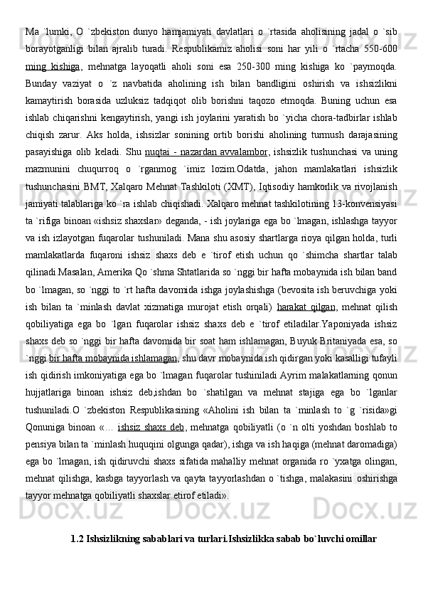 Ma   `lumki,   O   `zbekiston   dunyo   hamjamiyati   davlatlari   o   `rtasida   aholisining   jadal   o   `sib
borayotganligi   bilan   ajralib   turadi.   Respublikamiz   aholisi   soni   har   yili   o   `rtacha   550-600
ming   kishiga ,   mehnatga   layoqatli   aholi   soni   esa   250-300   ming   kishiga   ko   `paymoqda.
Bunday   vaziyat   o   `z   navbatida   aholining   ish   bilan   bandligini   oshirish   va   ishsizlikni
kamaytirish   borasida   uzluksiz   tadqiqot   olib   borishni   taqozo   etmoqda.   Buning   uchun   esa
ishlab  chiqarishni  kengaytirish,   yangi   ish  joylarini   yaratish   bo  `yicha   chora-tadbirlar  ishlab
chiqish   zarur.   Aks   holda,   ishsizlar   sonining   ortib   borishi   aholining   turmush   darajasining
pasayishiga   olib   keladi.   Shu   nuqtai   -   nazardan   avvalambor ,   ishsizlik   tushunchasi   va   uning
mazmunini   chuqurroq   o   `rganmog   `imiz   lozim.Odatda,   jahon   mamlakatlari   ishsizlik
tushunchasini  BMT, Xalqaro Mehnat  Tashkiloti (XMT), Iqtisodiy hamkorlik va rivojlanish
jamiyati talablariga ko `ra ishlab chiqishadi. Xalqaro mehnat tashkilotining 13-konvensiyasi
ta `rifiga binoan «ishsiz shaxslar» deganda, - ish joylariga ega bo `lmagan, ishlashga tayyor
va ish izlayotgan fuqarolar tushuniladi. Mana shu asosiy shartlarga rioya qilgan holda, turli
mamlakatlarda   fuqaroni   ishsiz   shaxs   deb   e   `tirof   etish   uchun   qo   `shimcha   shartlar   talab
qilinadi.Masalan, Amerika Qo `shma Shtatlarida so `nggi bir hafta mobaynida ish bilan band
bo `lmagan, so `nggi to `rt hafta davomida ishga joylashishga (bevosita ish beruvchiga yoki
ish   bilan   ta   `minlash   davlat   xizmatiga   murojat   etish   orqali)   harakat   qilgan ,   mehnat   qilish
qobiliyatiga   ega   bo   `lgan   fuqarolar   ishsiz   shaxs   deb   e   `tirof   etiladilar.Yaponiyada   ishsiz
shaxs deb so `nggi bir hafta davomida bir soat ham ishlamagan, Buyuk Britaniyada esa, so
`nggi  bir hafta mobaynida ishlamagan , shu davr mobaynida ish qidirgan yoki kasalligi tufayli
ish qidirish imkoniyatiga ega bo `lmagan fuqarolar tushiniladi Ayrim malakatlarning qonun
hujjatlariga   binoan   ishsiz   deb,ishdan   bo   `shatilgan   va   mehnat   stajiga   ega   bo   `lganlar
tushuniladi.O   `zbekiston   Respublikasining   «Aholini   ish   bilan   ta   `minlash   to   `g   `risida»gi
Qonuniga   binoan   «…   ishsiz   shaxs   deb ,   mehnatga   qobiliyatli   (o   `n   olti   yoshdan   boshlab   to
pensiya bilan ta `minlash   huquqini olgunga qadar), ishga va ish haqiga (mehnat daromadiga)
ega bo `lmagan, ish qidiruvchi shaxs sifatida mahalliy mehnat organida ro `yxatga olingan,
mehnat qilishga, kasbga  tayyorlash va qayta tayyorlashdan  o `tishga, malakasini   oshirishga
tayyor mehnatga qobiliyatli shaxslar etirof etiladi».
1.2 Ishsizlikning sabablari va turlari. Ishsizlikka sabab bo`luvchi omillar 