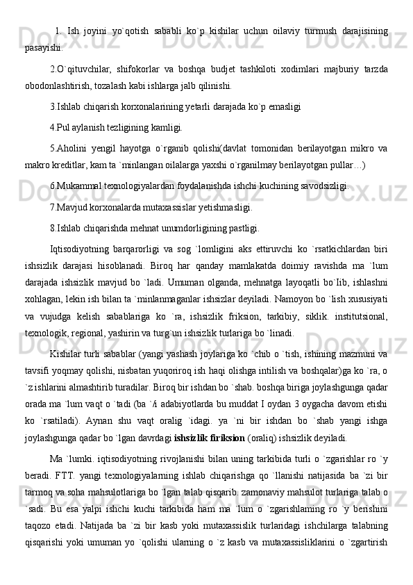   1.   Ish   joyini   yo`qotish   sababli   ko`p   kishilar   uchun   oilaviy   turmush   darajisining
pasayishi. 
2.O`qituvchilar,   shifokorlar   va   boshqa   budjet   tashkiloti   xodimlari   majburiy   tarzda
obodonlashtirish, tozalash kabi ishlarga jalb qilinishi.
3.Ishlab chiqarish korxonalarining yetarli darajada ko`p emasligi
4.Pul aylanish tezligining kamligi.
5.Aholini   yengil   hayotga   o`rganib   qolishi(davlat   tomonidan   berilayotgan   mikro   va
makro kreditlar, kam ta `minlangan oilalarga yaxshi o`rganilmay berilayotgan pullar…)
6.Mukammal texnologiyalardan foydalanishda ishchi kuchining savodsizligi. 
7.Mavjud korxonalarda mutaxassislar yetishmasligi.
8.Ishlab chiqarishda mehnat unumdorligining pastligi.
Iqtisodiyotning   barqarorligi   va   sog   `lomligini   aks   ettiruvchi   ko   `rsatkichlardan   biri
ishsizlik   darajasi   hisoblanadi.   Biroq   har   qanday   mamlakatda   doimiy   ravishda   ma   `lum
darajada   ishsizlik   mavjud   bo   `ladi.   Umuman   olganda,   mehnatga   layoqatli   bo`Iib,   ishlashni
xohlagan, lekin ish bilan ta `minlanmaganlar ishsizlar deyiladi. Namoyon bo `lish xususiyati
va   vujudga   kelish   sabablariga   ko   `ra,   ishsizlik   friksion,   tarkibiy,   siklik.   institutsional,
texnologik, regional, yashirin va turg`un ishsizlik turlariga bo `linadi.
Kishilar turli sabablar (yangi yashash joylariga ko `chib o `tish, ishining mazmuni va
tavsifi yoqmay qolishi, nisbatan yuqoriroq ish haqi olishga intilish va boshqalar)ga ko `ra, o
`z ishlarini almashtirib turadilar. Biroq bir ishdan bo `shab. boshqa biriga joylashgunga qadar
orada ma `lum vaqt o `tadi (ba `/i adabiyotlarda bu muddat I oydan 3 oygacha davom etishi
ko   `rsatiladi).   Aynan   shu   vaqt   oralig   `idagi.   ya   `ni   bir   ishdan   bo   `shab   yangi   ishga
joylashgunga qadar bo `lgan davrdagi  ishsizlik firiksion  (oraliq) ishsizlik deyiladi.
Ma   `lumki.   iqtisodiyotning   rivojlanishi   bilan   uning   tarkibida   turli   o   `zgarishlar   ro   `y
beradi.   FTT.   yangi   texnologiyalarning   ishlab   chiqarishga   qo   `llanishi   natijasida   ba   `zi   bir
tarmoq va soha mahsulotlariga bo `lgan talab qisqarib. zamonaviy mahsulot turlariga talab o
`sadi.   Bu   esa   yalpi   ishchi   kuchi   tarkibida   ham   ma   `lum   o   `zgarishlaming   ro   `y   berishini
taqozo   etadi.   Natijada   ba   `zi   bir   kasb   yoki   mutaxassislik   turlaridagi   ishchilarga   talabning
qisqarishi   yoki   umuman   yo   `qolishi   ularning   o   `z   kasb   va   mutaxassisliklarini   o   `zgartirish 