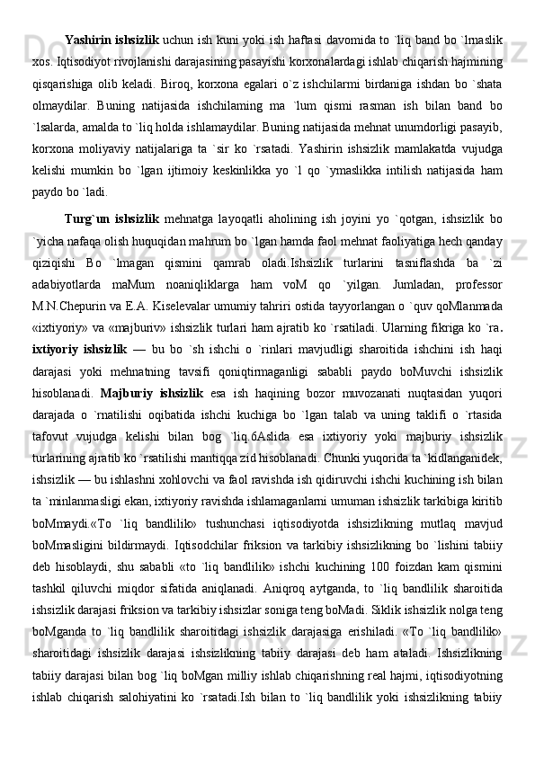 Yashirin ishsizlik   uchun ish kuni yoki ish haftasi davomida to `liq band bo `lrnaslik
xos. Iqtisodiyot rivojlanishi darajasining pasayishi korxonalardagi ishlab chiqarish hajmining
qisqarishiga   olib   keladi.   Biroq,   korxona   egalari   o`z   ishchilarmi   birdaniga   ishdan   bo   `shata
olmaydilar.   Buning   natijasida   ishchilaming   ma   `lum   qismi   rasman   ish   bilan   band   bo
`lsalarda, amalda to `liq holda ishlamaydilar. Buning natijasida mehnat unumdorligi pasayib,
korxona   moliyaviy   natijalariga   ta   `sir   ko   `rsatadi.   Yashirin   ishsizlik   mamlakatda   vujudga
kelishi   mumkin   bo   `lgan   ijtimoiy   keskinlikka   yo   `l   qo   `ymaslikka   intilish   natijasida   ham
paydo bo `ladi.
Turg`un   ishsizlik   mehnatga   layoqatli   aholining   ish   joyini   yo   `qotgan,   ishsizlik   bo
`yicha nafaqa olish huquqidan mahrum bo `lgan hamda faol mehnat faoliyatiga hech qanday
qiziqishi   Bo   `lmagan   qismini   qamrab   oladi.Ishsizlik   turlarini   tasniflashda   ba   `zi
adabiyotlarda   maMum   noaniqliklarga   ham   voM   qo   `yilgan.   Jumladan,   professor
M.N.Chepurin va E.A. Kiselevalar umumiy tahriri ostida tayyorlangan o `quv qoMlanmada
«ixtiyoriy» va «majburiv» ishsizlik turlari ham ajratib ko `rsatiladi. Ularning fikriga ko `ra .
ixtiyoriy   ishsizlik   —   bu   bo   `sh   ishchi   o   `rinlari   mavjudligi   sharoitida   ishchini   ish   haqi
darajasi   yoki   mehnatning   tavsifi   qoniqtirmaganligi   sababli   paydo   boMuvchi   ishsizlik
hisoblanadi.   Majburiy   ishsizlik   esa   ish   haqining   bozor   muvozanati   nuqtasidan   yuqori
darajada   o   `rnatilishi   oqibatida   ishchi   kuchiga   bo   `lgan   talab   va   uning   taklifi   o   `rtasida
tafovut   vujudga   kelishi   bilan   bog   `liq.6Aslida   esa   ixtiyoriy   yoki   majburiy   ishsizlik
turlarining ajratib ko `rsatilishi mantiqqa zid hisoblanadi. Chunki yuqorida ta `kidlanganidek,
ishsizlik — bu ishlashni xohlovchi va faol ravishda ish qidiruvchi ishchi kuchining ish bilan
ta `minlanmasligi ekan, ixtiyoriy ravishda ishlamaganlarni umuman ishsizlik tarkibiga kiritib
boMmaydi.«To   `liq   bandlilik»   tushunchasi   iqtisodiyotda   ishsizlikning   mutlaq   mavjud
boMmasligini   bildirmaydi.   Iqtisodchilar   friksion   va   tarkibiy   ishsizlikning   bo   `lishini   tabiiy
deb   hisoblaydi,   shu   sababli   «to   `liq   bandlilik»   ishchi   kuchining   100   foizdan   kam   qismini
tashkil   qiluvchi   miqdor   sifatida   aniqlanadi.   Aniqroq   aytganda,   to   `liq   bandlilik   sharoitida
ishsizlik darajasi friksion va tarkibiy ishsizlar soniga teng boMadi. Siklik ishsizlik nolga teng
boMganda   to   `liq   bandlilik   sharoitidagi   ishsizlik   darajasiga   erishiladi.   «To   `liq   bandlilik»
sharoitidagi   ishsizlik   darajasi   ishsizlikning   tabiiy   darajasi   deb   ham   ataladi.   Ishsizlikning
tabiiy darajasi bilan bog `liq boMgan milliy ishlab chiqarishning real hajmi, iqtisodiyotning
ishlab   chiqarish   salohiyatini   ko   `rsatadi.Ish   bilan   to   `liq   bandlilik   yoki   ishsizlikning   tabiiy 