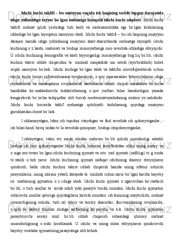 Ishchi kuchi taklifi – bu muayyan vaqtda ish haqining tarkib topgan darajasida
ishga yollanishga tayyor bo`lgan mehnatga layoqatli ishchi kuchi miqdori.   Ishchi kuchi
taklifi   mehnat   qilish   yoshidagi   turli   kasb   va   mutaxassislikka   ega   bo`lgan   kishilarning
ishlashga bo`lgan layoqatini namoyon etadi. Ishchi kuchi taklifi – bu ish haqining muayyan
darajasi   hamda   ishga   yollashning   muayyan   shart-sharoitlarida   mehnatga   layoqatli   ishchi
kuchining o`z kasbi, mahorati va boshqa xususiyatlariga mos ravishda ishlashga ehtiyojidir.
U   ishchi   kuchining   demografik   va   kasb   tayyorgarligi   xususiyatlariga   bog`liq   bo`lib,   ishchi
kuchini   takror   ishlab   chiqarishni   ta   `minlash   maqsadida   uni   sotish   (ayirboshlash)   holati
orqali   namoyon   bo`ladi.   Ishchi   kuchiga   bo`lgan   talab   va   taklifni   muvofiqlashtirish   uchun
ishchi   kuchi   bozori   infratuzilmasini   rivojlantirish,   o`quv   muassasalari   bitiruvchilarini   ishga
joylashtirish   va   mintaqalarni   rivojlantirish   dasturlarini   ishlab   chiqish   masalalari   bo`yicha
bandlikka   ko`maklashuvchi   tashkilotlarning   o`quv   yurtlari   bilan   hamkorligini   yanada
k е ngaytirish   bo`yicha   tadqiqotlar   olib   borish   mod е rnizatsiyalashning   muhim   yo`nalishidir.
Ishchi   kuchi   bozorida   taklif   mehnatga   qobiliyatli   kishilarning   quyidagi   muayyan
guruhlaridan iborat bo`ladi:
1.ishlamayotgan,   lekin   ish   topishni   istaydigan   va   faol   ravishda   ish   qidirayotganlar;   -
ish bilan band, biroq undan to`la  ravishda qoniqmay , boshqa ishqidirayotganlar;
2.ishlayotgan,   lekin   tez   orada   ishidan   mahrum   bo`lib   qolishi   mumkinligi   sababli
boshqa   ish   joyi   qidirayotganlar.Ishchi   kuchi   bozorini   tavsiflashdan   oldin   uning   asosiy   va
o`ziga xos tovari bo`lgan ishchi kuchining qiymati va iste `mol qiymati (nafliligi) to`g`risida
to`xtalib   o`tish   zarur.   Ishchi   kuchining   qiymati   nafaqat   ishchining   shaxsiy   ehtiyojlarini
qondirish ,   balki   ishchi   kuchini   takror   ishlab   chiqarish   hamda   uning   sifatini   oshirish
jarayonlarini, uning oilasini yetarli darajada ta `minlash uchun zarur bo`lgan barcha hayotiy
ne   `matlarning   qiymatini   o`z   ichiga   oladi.   Ishchi   kuchi   qiymati   o`zgaruvchan   ko`rsatkich
bo`lib,   u   turli   omillar   ta   `sirida   oshib   yoki   pasayib   turishi   mumkin.   Ishchi   kuchi   qiymatini
oshiruvchi omillar qatoriga quyidagilarni kiritish mumkin:  ish kunining uzaytirilishi , mehnat
intensivligining   oshishi;   turli   xil   tabiiy   va   tarixiy   sharoitlar ,   fan-texnikaning   rivojlanishi,
o`qish   va   kasbiy   bilimlar   olishga   sarflarning   ko`payishi   va   h.k.   Ishchi   kuchi   qiymatini
pasaytiruvchi   asosiy   omil   bo`lib   ishlab   chiqarish   sohasidagi   ijtimoiy   mehnat
unumdorligining   o`sishi   hisoblanadi.   U   ishchi   va   uning   oilasi   ehtiyojlarini   qondiruvchi
hayotiy vositalar qiymatining pasayishiga olib keladi.