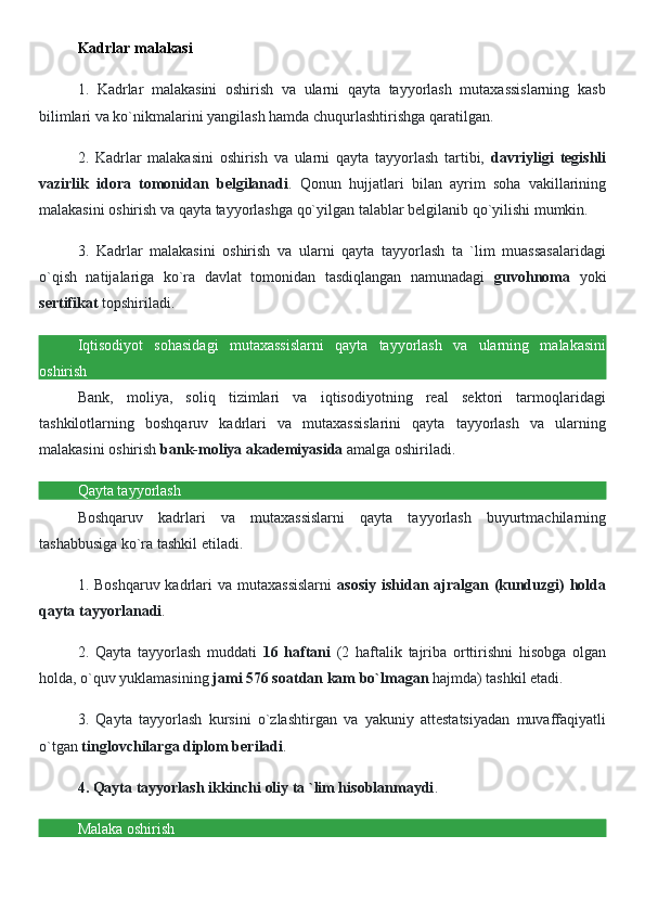 Kadrlar malakasi
1.   Kadrlar   malakasini   oshirish   va   ularni   qayta   tayyorlash   mutaxassislarning   kasb
bilimlari va ko`nikmalarini yangilash hamda chuqurlashtirishga qaratilgan.
2.   Kadrlar   malakasini   oshirish   va   ularni   qayta   tayyorlash   tartibi,   davriyligi   tegishli
vazirlik   idora   tomonidan   belgilanadi .   Qonun   hujjatlari   bilan   ayrim   soha   vakillarining
malakasini oshirish va qayta tayyorlashga qo`yilgan talablar belgilanib qo`yilishi mumkin.
3.   Kadrlar   malakasini   oshirish   va   ularni   qayta   tayyorlash   ta   `lim   muassasalaridagi
o`qish   natijalariga   ko`ra   davlat   tomonidan   tasdiqlangan   namunadagi   guvohnoma   yoki
sertifikat  topshiriladi.
Iqtisodiyot   sohasidagi   mutaxassislarni   qayta   tayyorlash   va   ularning   malakasini
oshirish
Bank,   moliya,   soliq   tizimlari   va   iqtisodiyotning   real   sektori   tarmoqlaridagi
tashkilotlarning   boshqaruv   kadrlari   va   mutaxassislarini   qayta   tayyorlash   va   ularning
malakasini oshirish  bank-moliya akademiyasida  amalga oshiriladi.
Qayta tayyorlash
Boshqaruv   kadrlari   va   mutaxassislarni   qayta   tayyorlash   buyurtmachilarning
tashabbusiga ko`ra tashkil etiladi.
1. Boshqaruv kadrlari  va mutaxassislarni   asosiy  ishidan ajralgan (kunduzgi)  holda
qayta tayyorlanadi .
2.   Qayta   tayyorlash   muddati   16   haftani   (2   haftalik   tajriba   orttirishni   hisobga   olgan
holda, o`quv yuklamasining  jami 576 soatdan kam   bo`lmagan  hajmda) tashkil etadi.
3.   Qayta   tayyorlash   kursini   o`zlashtirgan   va   yakuniy   attestatsiyadan   muvaffaqiyatli
o`tgan  tinglovchilarga diplom beriladi .
4. Qayta tayyorlash ikkinchi oliy ta `lim hisoblanmaydi .
Malaka oshirish 