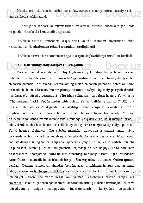 Malaka   oshirish   ishlarini   tashkil   etish   buyurtmachi   talabiga   asosan   asosiy   ishdan
ajralgan holda tashkil etiladi.
1.   Boshqaruv   kadrlari   va   mutaxassislari   malakasini   oshirish   ishdan   ajralgan   holda
ko`pi bilan  4 hafta  ( 144 soat ) etib belgilanadi.
2.Malaka   oshirish   muddatlari,   o`quv   rejasi   va   fan   dasturlari   buyurtmachi   bilan
kelishiladi hamda  akademiya rektori tomonidan tasdiqlanadi .
3.Malaka oshirish kursidan muvaffaqiyatli o`tgan  tinglovchilarga sertifikat beriladi .
2.2 Ishsizlikning tabiiy darajasi.Ouken qonuni .
Barcha   mavjud   resurslardan   to liq   foydalanish   yoki   ishsizlikning   tabiiy   darajasiʻ
holatida   iqtisodiyotda   yaratilishi   mumkin   bo lgan   mahsulot   hajmini   iqtisodiyotning   ishlab	
ʻ
chiqarish   potensiali   deb   ataladi.   Mamlakatning   ishlab   chiqarish   potensiali   potensial   YaIM
ko rsatkichi   bilan   o lchanadi.Makroiqtisodiy  	
ʻ ʻ beqarorlik   tufayli ,   iqtisodiy   pasayish   davrida
mamlakat   o z  iqtisodiy   potensialini  to liq  	
ʻ ʻ ishga  solmasdan ,  yaratilgan   haqiqiy  YaIM   hajmi
(Yh)   potensial   YaIM   (Yp)   hajmidan   ortda   qoladi.   Ya   `ni   YaIMning   uzilishi   (YUZ)   ro y	
ʻ
beradi.   Potensial   YaIM   deganda   mamlakatdagi   ishlab   chiqarish   resurslaridan   to liq
ʻ
foydalanilgan   sharoitda   mumkin   bo lgan   ishlab   chiqarish   hajmi   tushuniladi.   Potensial	
ʻ
YaIM*ni   hisoblashda   mamlakatda   ishsizlik   mutlaqo   yo q  	
ʻ deb   emas ,   balki   mavjud ,   biroq   u
tabiiy darajada , deb hisoblanadi. Ishsizlik darajasining oshishi natijasida iqtisodiyot potensial
YaIM   hajmini   ololmaydi.   Shu   sababli   mamlakat   miqyosida   ishsizlikni   uning   tabiiy
darajasida   saqlash   va   tartibga   solish   iqtisodiy   jihatdan   katta   ahamiyatga   ega.   Ishsizlikning
haqiqiy   darajasi   uning   tabiiy   darajasidan   qanchalik   yuqori   bo lsa,   YaIM   uzilishi   shuncha	
ʻ
ko p   bo ladi.   Shuning   uchun   ham   potensial   hajmdagi   YaIM*   haqiqiy   YaIM   dan   katta	
ʻ ʻ
bo ladi.Ishsizlik   darajasi   va   YaIM   uzilishi   o rtasidagi   miqdoriy   nisbatni   ingliz   iqtisodchisi
ʻ ʻ
Artur   Ouken   matematik   holda   isbotlab   bergan.   Shuning   uchun   bu   qonun ,   Ouken   qonuni
deyiladi.   Qonunning   mohiyati   shundan   iboratki ,   agar   ishsizlikning   haqiqiy   darajasi   uning
tabiiy  darajasidan   bir   foizga   oshib   ketsa ,  ya   `ni   davriy  ishsizlik   1   foizni   tashkil   etsa   milliy
iqtisodiyot   YaIMni   ikki   yarim   foizga   kam   yaratadi.   YaMMning   pastroq   darajasi   o z	
ʻ
navbatida , ishlab chiqarishda qatnashuvchilar daromadlarining nisbatan kamroq bo lishini va	
ʻ
iqtisodiyotning   kelgusi   taraqqiyotini   investitsiyalash   imkoniyatlari   qisqarishini 