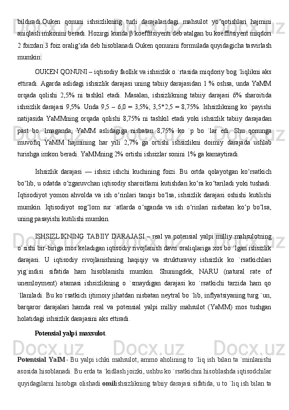 bildiradi . Ouken   qonuni   ishsizlikning   turli   darajalaridagi   mahsulot   yo qotishlari   hajminiʻ
aniqlash imkonini beradi. Hozirgi kunda β koeffitsiyenti deb atalgan bu koeffitsiyent miqdori
2 foizdan   3   foiz oralig ida deb hisoblanadi	
ʻ . Ouken qonunini formulada quyidagicha tasvirlash
mumkin :
OUKEN QONUNI – iqtisodiy faollik va ishsizlik o `rtasida miqdoriy bog `liqlikni aks
ettiradi. Agarda aslidagi ishsizlik darajasi uning tabiiy darajasidan 1 % oshsa, unda YaMM
orqada   qolishi   2,5%   ni   tashkil   etadi.   Masalan,   ishsizlikning   tabiiy   darajasi   6%   sharoitida
ishsizlik darajasi  9,5%. Unda 9,5 – 6,0 = 3,5%; 3,5*2,5 = 8,75%. Ishsizlikning ko `payishi
natijasida   YaMMning   orqada   qolishi   8,75%   ni   tashkil   etadi   yoki   ishsizlik   tabiiy   darajadan
past   bo   `lmaganda,   YaMM   aslidagiga   nisbatan   8,75%   ko   `p   bo   `lar   edi.   Shu   qonunga
muvofiq   YaMM   hajmining   har   yili   2,7%   ga   ortishi   ishsizlikni   doimiy   darajada   ushlab
turishga imkon beradi. YaMMning 2% ortishi ishsizlar sonini 1% ga kamaytiradi.
Ishsizlik   darajasi   —   ishsiz   ishchi   kuchining   foizi.   Bu   ortda   qolayotgan   ko rsatkich	
ʻ
bo lib, u odatda o zgaruvchan 	
ʻ ʻ iqtisod iy sharoitlarni kutishdan ko ra ko tariladi yoki tushadi.	ʻ ʻ
Iqtisodiyot   yomon   ahvolda   va   ish   o rinlari   tanqis   bo lsa,   ishsizlik   darajasi   oshishi   kutilishi	
ʻ ʻ
mumkin.   Iqtisodiyot   sog lom   sur   `atlarda   o sganda   va   ish   o rinlari   nisbatan   ko p   bo lsa,	
ʻ ʻ ʻ ʻ ʻ
uning pasayishi kutilishi mumkin .
ISHSIZLIKNING TABIIY DARAJASI  – real va potensial yalpi milliy mahsulotning
o`sishi bir-biriga mos keladigan iqtisodiy rivojlanish davri oraliqlariga xos bo `lgan ishsizlik
darajasi.   U   iqtisodiy   rivojlanishning   haqiqiy   va   strukturaviy   ishsizlik   ko   `rsatkichlari
yig`indisi   sifatida   ham   hisoblanishi   mumkin.   Shuningdek,   NARU   (natural   rate   of
unemloyment)   atamasi   ishsizlikning   o   `smaydigan   darajasi   ko   `rsatkichi   tarzida   ham   qo
`llaniladi. Bu ko`rsatkich ijtimoiy jihatdan nisbatan neytral bo `lib, inflyatsiyaning turg `un,
barqaror   darajalari   hamda   real   va   potensial   yalpi   milliy   mahsulot   (YaMM)   mos   tushgan
holatidagi ishsizlik darajasini aks ettiradi .
Potensial yalpi maxsulot .
Potentsial YaIM - Bu yalpi ichki mahsulot, ammo aholining to `liq ish bilan ta `minlanishi
asosida hisoblanadi. Bu erda ta `kidlash joizki, ushbu ko `rsatkichni hisoblashda iqtisodchilar
quyidagilarni hisobga olishadi   omil ishsizlikning tabiiy darajasi sifatida, u to `liq ish bilan ta 