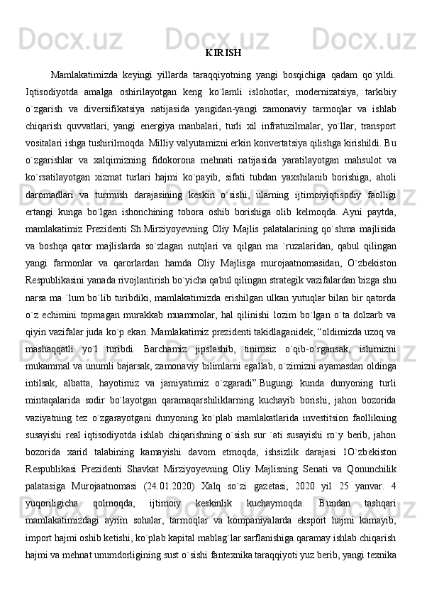 KIRISH
Mamlakatimizda   keyingi   yillarda   taraqqiyotning   yangi   bosqichiga   qadam   qo`yildi.
Iqtisodiyotda   amalga   oshirilayotgan   keng   ko`lamli   islohotlar,   modernizatsiya,   tarkibiy
o`zgarish   va   diversifikatsiya   natijasida   yangidan-yangi   zamonaviy   tarmoqlar   va   ishlab
chiqarish   quvvatlari,   yangi   energiya   manbalari,   turli   xil   infratuzilmalar,   yo`llar,   transport
vositalari ishga tushirilmoqda. Milliy valyutamizni erkin konvertatsiya qilishga kirishildi. Bu
o`zgarishlar   va   xalqimizning   fidokorona   mehnati   natijasida   yaratilayotgan   mahsulot   va
ko`rsatilayotgan   xizmat   turlari   hajmi   ko`payib,   sifati   tubdan   yaxshilanib   borishiga,   aholi
daromadlari   va   turmush   darajasining   keskin   o`sishi,   ularning   ijtimoiyiqtisodiy   faolligi
ertangi   kunga   bo`lgan   ishonchining   tobora   oshib   borishiga   olib   kelmoqda.   Ayni   paytda,
mamlakatimiz   Prezidenti   Sh.Mirziyoyevning   Oliy   Majlis   palatalarining   qo`shma   majlisida
va   boshqa   qator   majlislarda   so`zlagan   nutqlari   va   qilgan   ma   `ruzalaridan,   qabul   qilingan
yangi   farmonlar   va   qarorlardan   hamda   Oliy   Majlisga   murojaatnomasidan,   O`zbekiston
Respublikasini yanada rivojlantirish bo`yicha qabul qilingan strategik vazifalardan bizga shu
narsa ma `lum bo`lib turibdiki, mamlakatimizda erishilgan ulkan yutuqlar  bilan bir qatorda
o`z   echimini   topmagan   murakkab   muammolar,   hal   qilinishi   lozim   bo`lgan   o`ta   dolzarb   va
qiyin vazifalar juda ko`p ekan. Mamlakatimiz prezidenti takidlaganidek, “oldimizda uzoq va
mashaqqatli   yo`l   turibdi.   Barchamiz   jipslashib,   tinimsiz   o`qib-o`rgansak,   ishimizni
mukammal va unumli bajarsak, zamonaviy bilimlarni egallab, o`zimizni ayamasdan oldinga
intilsak,   albatta,   hayotimiz   va   jamiyatimiz   o`zgaradi”.Bugungi   kunda   dunyoning   turli
mintaqalarida   sodir   bo`layotgan   qaramaqarshiliklarning   kuchayib   borishi,   jahon   bozorida
vaziyatning   tez   o`zgarayotgani   dunyoning   ko`plab   mamlakatlarida   investitsion   faollikning
susayishi   real   iqtisodiyotda   ishlab   chiqarishning   o`sish   sur   `ati   susayishi   ro`y   berib,   jahon
bozorida   xarid   talabining   kamayishi   davom   etmoqda,   ishsizlik   darajasi   1O`zb е kiston
R е spublikasi   Pr е zid е nti   Shavkat   Mirziyoyevning   Oliy   Majlisning   S е nati   va   Qonunchilik
palatasiga   Murojaatnomasi   (24.01.2020)   Xalq   so`zi   gaz е tasi,   2020   yil   25   yanvar.   4
yuqoriligicha   qolmoqda,   ijtimoiy   keskinlik   kuchaymoqda.   Bundan   tashqari
mamlakatimizdagi   ayrim   sohalar,   tarmoqlar   va   kompaniyalarda   eksport   hajmi   kamayib,
import hajmi oshib ketishi, ko`plab kapital mablag`lar sarflanishiga qaramay ishlab chiqarish
hajmi va mehnat unumdorligining sust o`sishi fantexnika taraqqiyoti yuz berib, yangi texnika 