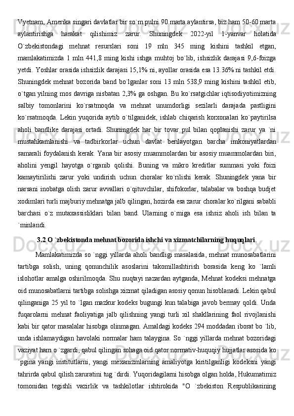 Vyetnam, Amerika singari davlatlar bir so`m pulni 90 marta aylantirsa, biz ham 50-60 marta
aylantirishga   harakat   qilishimiz   zarur.   Shuningdek   2022-yil   1-yanvar   holatida
O`zbekistondagi   mehnat   resurslari   soni   19   mln   345   ming   kishini   tashkil   etgan,
mamlakatimizda   1   mln   441,8   ming   kishi   ishga   muhtoj   bo`lib,   ishsizlik   darajasi   9,6-foizga
yetdi. Yoshlar orasida ishsizlik darajasi 15,1% ni, ayollar orasida esa 13.36% ni tashkil etdi.
Shuningdek   mehnat   bozorida   band   bo`lganlar   soni   13   mln   538,9   ming   kishini   tashkil   etib,
o`tgan yilning mos davriga nisbatan 2,3% ga oshgan. Bu ko`rsatgichlar iqtisodiyotimizning
salbiy   tomonlarini   ko`rsatmoqda   va   mehnat   unumdorligi   sezilarli   darajada   pastligini
ko`rsatmoqda.   Lekin   yuqorida   aytib   o`tilganidek,   ishlab   chiqarish   korxonalari   ko`paytirilsa
aholi   bandlike   darajasi   ortadi.   Shuningdek   har   bir   tovar   pul   bilan   qoplanishi   zarur   ya   `ni
mustahkamlanishi   va   tadbirkorlar   uchun   davlat   berilayotgan   barcha   imkoniyatlardan
samarali foydalanish kerak. Yana bir asosiy muammolardan bir asosiy muammolardan biri,
aholini   yengil   hayotga   o`rganib   qolishi.   Buning   va   mikro   kreditlar   summasi   yoki   foizi
kamaytirilishi   zarur   yoki   undirish   uchun   choralar   ko`rilishi   kerak.   Shuningdek   yana   bir
narsani   inobatga   olish   zarur   avvallari   o`qituvchilar,   shifokorlar,   talabalar   va   boshqa   budjet
xodimlari turli majburiy mehnatga jalb qilingan, hozirda esa zarur choralar ko`rilgani sababli
barchasi   o`z   mutaxassisliklari   bilan   band.   Ularning   o`rniga   esa   ishsiz   aholi   ish   bilan   ta
`minlandi. 
3.2 O `zbekistonda mehnat bozorida ishchi va xizmatchilarning huquqlari .
Mamlakatimizda so `nggi yillarda aholi bandligi masalasida,  mehnat munosabatlarini
tartibga   solish,   uning   qonunchilik   asoslarini   takomillashtirish   borasida   keng   ko   `lamli
islohotlar amalga oshirilmoqda. Shu nuqtayi nazardan aytganda, Mehnat  kodeksi  mehnatga
oid munosabatlarni tartibga solishga xizmat qiladigan asosiy qonun hisoblanadi. Lekin qabul
qilinganiga 25 yil to `lgan mazkur kodeks bugungi  kun talabiga javob bermay qoldi. Unda
fuqarolarni   mehnat   faoliyatiga   jalb   qilishning   yangi   turli   xil   shakllarining   faol   rivojlanishi
kabi bir qator masalalar hisobga olinmagan. Amaldagi kodeks 294 moddadan iborat bo `lib,
unda ishlamaydigan  havolaki normalar ham  talaygina. So `nggi  yillarda mehnat  bozoridagi
vaziyat ham o `zgardi, qabul qilingan sohaga oid qator normativ-huquqiy hujjatlar asosida ko
`pgina   yangi   institutlarni,   yangi   mexanizmlarning   amaliyotga   kiritilganligi   kodeksni   yangi
tahrirda qabul qilish zaruratini tug `dirdi. Yuqoridagilarni hisobga olgan holda, Hukumatimiz
tomonidan   tegishli   vazirlik   va   tashkilotlar   ishtirokida   "O   `zbekiston   Respublikasining 