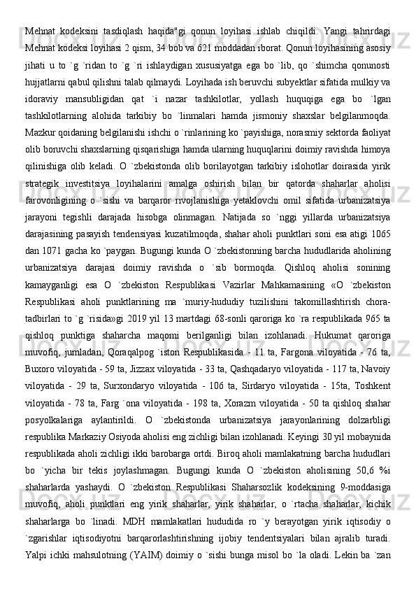 Mehnat   kodeksini   tasdiqlash   haqida"gi   qonun   loyihasi   ishlab   chiqildi.   Yangi   tahrirdagi
Mehnat kodeksi loyihasi 2 qism, 34 bob va 621 moddadan iborat. Qonun loyihasining asosiy
jihati   u   to   `g   `ridan   to   `g   `ri   ishlaydigan   xususiyatga   ega   bo   `lib,   qo   `shimcha   qonunosti
hujjatlarni qabul qilishni talab qilmaydi. Loyihada ish beruvchi subyektlar sifatida mulkiy va
idoraviy   mansubligidan   qat   `i   nazar   tashkilotlar,   yollash   huquqiga   ega   bo   `lgan
tashkilotlarning   alohida   tarkibiy   bo   `linmalari   hamda   jismoniy   shaxslar   belgilanmoqda.
Mazkur qoidaning belgilanishi ishchi o `rinlarining ko `payishiga,   norasmiy sektorda faoliyat
olib boruvchi shaxslarning qisqarishiga hamda ularning huquqlarini doimiy ravishda himoya
qilinishiga   olib   keladi.   O   `zbekistonda   olib   borilayotgan   tarkibiy   islohotlar   doirasida   yirik
strategik   investitsiya   loyihalarini   amalga   oshirish   bilan   bir   qatorda   shaharlar   aholisi
farovonligining   o   `sishi   va   barqaror   rivojlanishiga   yetaklovchi   omil   sifatida   urbanizatsiya
jarayoni   tegishli   darajada   hisobga   olinmagan.   Natijada   so   `nggi   yillarda   urbanizatsiya
darajasining pasayish tendensiyasi  kuzatilmoqda, shahar  aholi punktlari soni  esa atigi  1065
dan 1071 gacha ko `paygan. Bugungi kunda O `zbekistonning barcha hududlarida aholining
urbanizatsiya   darajasi   doimiy   ravishda   o   `sib   bormoqda.   Qishloq   aholisi   sonining
kamayganligi   esa   O   `zbekiston   Respublikasi   Vazirlar   Mahkamasining   «O   `zbekiston
Respublikasi   aholi   punktlarining   ma   `muriy-hududiy   tuzilishini   takomillashtirish   chora-
tadbirlari to `g `risida»gi 2019 yil 13 martdagi 68-sonli qaroriga ko `ra respublikada 965 ta
qishloq   punktiga   shaharcha   maqomi   berilganligi   bilan   izohlanadi.   Hukumat   qaroriga
muvofiq,   jumladan,   Qoraqalpog   `iston   Respublikasida   -   11   ta,   Fargona   viloyatida   -   76   ta,
Buxoro viloyatida - 59 ta, Jizzax viloyatida - 33 ta, Qashqadaryo viloyatida - 117 ta, Navoiy
viloyatida   -   29   ta,   Surxondaryo   viloyatida   -   106   ta,   Sirdaryo   viloyatida   -   15ta,   Toshkent
viloyatida   -   78   ta,   Farg   `ona   viloyatida   -   198   ta,   Xorazm   viloyatida   -   50   ta   qishloq   shahar
posyolkalariga   aylantirildi.   O   `zbekistonda   urbanizatsiya   jarayonlarining   dolzarbligi
respublika Markaziy Osiyoda aholisi eng zichligi bilan izohlanadi. Keyingi 30 yil mobaynida
respublikada aholi zichligi ikki barobarga ortdi. Biroq aholi mamlakatning barcha hududlari
bo   `yicha   bir   tekis   joylashmagan.   Bugungi   kunda   O   `zbekiston   aholisining   50,6   %i
shaharlarda   yashaydi.   O   `zbekiston   Respublikasi   Shaharsozlik   kodeksining   9-moddasiga
muvofiq,   aholi   punktlari   eng   yirik   shaharlar,   yirik   shaharlar,   o   `rtacha   shaharlar,   kichik
shaharlarga   bo   `linadi.   MDH   mamlakatlari   hududida   ro   `y   berayotgan   yirik   iqtisodiy   o
`zgarishlar   iqtisodiyotni   barqarorlashtirishning   ijobiy   tendentsiyalari   bilan   ajralib   turadi.
Yalpi  ichki  mahsulotning (YAIM)  doimiy o `sishi  bunga misol  bo `la oladi. Lekin ba  `zan 