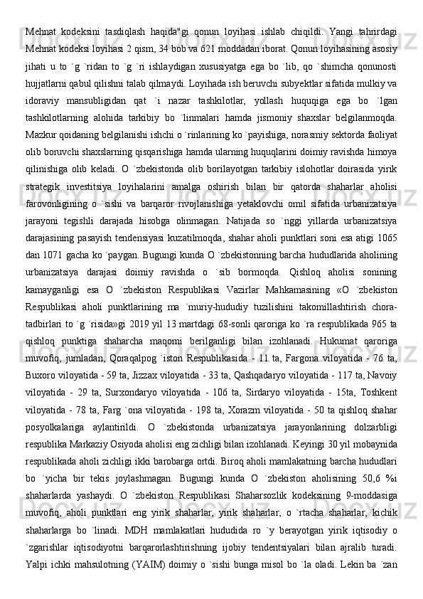 Mehnat   kodeksini   tasdiqlash   haqida"gi   qonun   loyihasi   ishlab   chiqildi.   Yangi   tahrirdagi
Mehnat kodeksi loyihasi 2 qism, 34 bob va 621 moddadan iborat. Qonun loyihasining asosiy
jihati   u   to   `g   `ridan   to   `g   `ri   ishlaydigan   xususiyatga   ega   bo   `lib,   qo   `shimcha   qonunosti
hujjatlarni qabul qilishni talab qilmaydi. Loyihada ish beruvchi subyektlar sifatida mulkiy va
idoraviy   mansubligidan   qat   `i   nazar   tashkilotlar,   yollash   huquqiga   ega   bo   `lgan
tashkilotlarning   alohida   tarkibiy   bo   `linmalari   hamda   jismoniy   shaxslar   belgilanmoqda.
Mazkur qoidaning belgilanishi ishchi o `rinlarining ko `payishiga,   norasmiy sektorda faoliyat
olib boruvchi shaxslarning qisqarishiga hamda ularning huquqlarini doimiy ravishda himoya
qilinishiga   olib   keladi.   O   `zbekistonda   olib   borilayotgan   tarkibiy   islohotlar   doirasida   yirik
strategik   investitsiya   loyihalarini   amalga   oshirish   bilan   bir   qatorda   shaharlar   aholisi
farovonligining   o   `sishi   va   barqaror   rivojlanishiga   yetaklovchi   omil   sifatida   urbanizatsiya
jarayoni   tegishli   darajada   hisobga   olinmagan.   Natijada   so   `nggi   yillarda   urbanizatsiya
darajasining pasayish tendensiyasi  kuzatilmoqda, shahar  aholi punktlari soni  esa atigi  1065
dan 1071 gacha ko `paygan. Bugungi kunda O `zbekistonning barcha hududlarida aholining
urbanizatsiya   darajasi   doimiy   ravishda   o   `sib   bormoqda.   Qishloq   aholisi   sonining
kamayganligi   esa   O   `zbekiston   Respublikasi   Vazirlar   Mahkamasining   «O   `zbekiston
Respublikasi   aholi   punktlarining   ma   `muriy-hududiy   tuzilishini   takomillashtirish   chora-
tadbirlari to `g `risida»gi 2019 yil 13 martdagi 68-sonli qaroriga ko `ra respublikada 965 ta
qishloq   punktiga   shaharcha   maqomi   berilganligi   bilan   izohlanadi.   Hukumat   qaroriga
muvofiq,   jumladan,   Qoraqalpog   `iston   Respublikasida   -   11   ta,   Fargona   viloyatida   -   76   ta,
Buxoro viloyatida - 59 ta, Jizzax viloyatida - 33 ta, Qashqadaryo viloyatida - 117 ta, Navoiy
viloyatida   -   29   ta,   Surxondaryo   viloyatida   -   106   ta,   Sirdaryo   viloyatida   -   15ta,   Toshkent
viloyatida   -   78   ta,   Farg   `ona   viloyatida   -   198   ta,   Xorazm   viloyatida   -   50   ta   qishloq   shahar
posyolkalariga   aylantirildi.   O   `zbekistonda   urbanizatsiya   jarayonlarining   dolzarbligi
respublika Markaziy Osiyoda aholisi eng zichligi bilan izohlanadi. Keyingi 30 yil mobaynida
respublikada aholi zichligi ikki barobarga ortdi. Biroq aholi mamlakatning barcha hududlari
bo   `yicha   bir   tekis   joylashmagan.   Bugungi   kunda   O   `zbekiston   aholisining   50,6   %i
shaharlarda   yashaydi.   O   `zbekiston   Respublikasi   Shaharsozlik   kodeksining   9-moddasiga
muvofiq,   aholi   punktlari   eng   yirik   shaharlar,   yirik   shaharlar,   o   `rtacha   shaharlar,   kichik
shaharlarga   bo   `linadi.   MDH   mamlakatlari   hududida   ro   `y   berayotgan   yirik   iqtisodiy   o
`zgarishlar   iqtisodiyotni   barqarorlashtirishning   ijobiy   tendentsiyalari   bilan   ajralib   turadi.
Yalpi  ichki  mahsulotning (YAIM)  doimiy o `sishi  bunga misol  bo `la oladi. Lekin ba  `zan