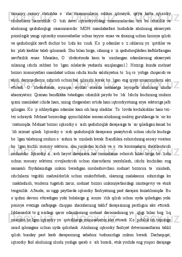 umumiy   rasmiy   statistika   o   `sha   muammolarni   oshkor   qilmaydi,   qaysi   katta   iqtisodiy
islohotlarni   hamrohlik.   O   `tish   davri   iqtisodiyotidagi   muammolardan   biri   bu   ishsizlik   va
aholining   qashshoqligi   muammosidir.   MDH   mamlakatlari   hududida   aholining   aksariyati
psixologik yangi iqtisodiy munosabatlar uchun tayyor emas va shuning uchun himoya qilish
va qashshoqlik xavfi duchor bo `lishi ko `rindi. Ko `p odamlar o `z ishlarini yo `qotdilar va
ko `plab kasblar talab qilinmadi. Shu bilan birga, ishning o `zi qashshoqlikdan kafolatlangan
xavfsizlik   emas.   Masalan,   O   `zbekistonda   kam   ta   `minlangan   odamlarning   aksariyati
oilaning   ishchi   rahbari   bo   `lgan   oilalarda   yashashi   aniqlangan12.   Hozirgi   kunda   mehnat
bozori xususiyatlari mamlakat uchun ishchi kuchi salohiyatini to `liq ro `yobga chiqarish va
aholi daromadlarini oshirish uchun hal qilinishi kerak bo `lgan eng qiyin muammolarni aks
ettiradi.   O   `zbekistonda,   ayniqsa,   ayollar   orasida   mehnatga   layoqatli   aholining   ulushi
ahamiyatsiz.   Qisman   bandlikka   tutashgan   ishsizlik   paydo   bo   `ldi.   Ishchi   kuchining   muhim
qismi mamlakat ichida ham, uning chegaralari ortida ham iqtisodiyotning soya sektoriga jalb
qilingan. Ko `p ishlaydigan odamlar kam ish haqi oladilar. To `lovda kechikishlar ham tez-
tez uchraydi. Mehnat bozoridagi qiyinchiliklar asosan aholining muhtoj guruhlariga ta `sir ko
`rsatmoqda. Mehnat bozori iqtisodiy o `sish qashshoqlik darajasiga ta `sir qiladigan kanal bo
`lib xizmat  qiladi. Iqtisodiy o `sish qashshoqlik darajasini  pasaytirish uchun ishchi  kuchiga
bo `lgan talabning muhim o `sishini ta `minlash kerak. Bandlikni oshirishning asosiy vositasi
bo  `lgan  kuchli   xususiy   sektorni,   shu   jumladan   kichik   va   o  `rta   korxonalarni   shakllantirish
muhimdir.   Iqtisodiy   o   `sish   hayot   darajasini   har   tomonlama   oshirish   bilan   birga   bo   `lishi
uchun   xususiy   sektorni   rivojlantirish   uchun   sharoitlarni   yaxshilash,   ishchi   kuchidan   eng
samarali   foydalanishga   imkon   beradigan   moslashuvchan   mehnat   bozorini   ta   `minlash,
ishchilarni   tegishli   mahsuldorlik   uchun   mukofotlash,   ularning   malakasini   oshirishga   ko
`maklashish,   tenderni   tugatish   zarur,   mehnat   bozori   imkoniyatlaridagi   mintaqaviy   va   etnik
tengsizlik.  Afsuski,   so`nggi   paytlarda  iqtisodiy  faoliyatning  past  darajasi   kuzatilmoqda.  Bu
o`qishni   davom   ettiradigan   yoki   bolalarga   g   `amxo   `rlik   qilish   uchun   uyda   qoladigan   yoki
pensiya   evaziga   nafaqaga   chiqqan   shaxslarning   taklif   darajasining   pastligini   aks   ettiradi.
Ishlamaslik   to`g`risidagi   qaror   odamlarning   mehnat   daromadining   yo   `qligi   bilan   bog   `liq
mumkin bo`lgan iqtisodiy yo `qotishlarga munosabatini aks ettiradi. Ko `pchilik ish topishga
umid   qilmagani   uchun   uyda   qolishadi.   Aholining   iqtisodiy   faoliyat   determinantlarini   tahlil
qilish   bunday   past   kasb   darajasining   sababini   tushunishga   imkon   beradi.   Darhaqiqat,
iqtisodiy faol aholining ulushi yoshga qarab o `sib boradi, etuk yoshda eng yuqori darajaga 