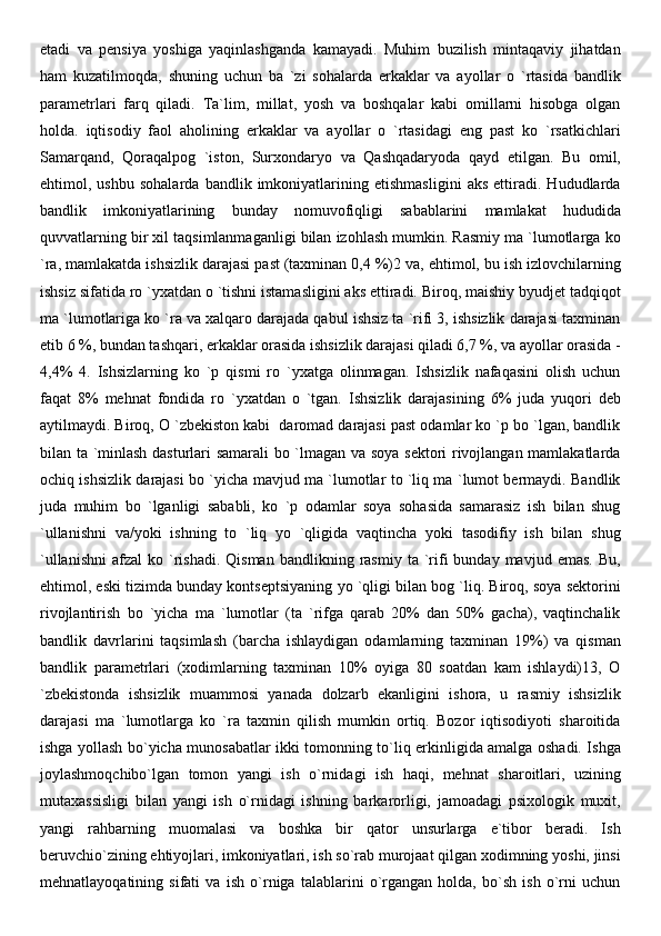 etadi   va   pensiya   yoshiga   yaqinlashganda   kamayadi.   Muhim   buzilish   mintaqaviy   jihatdan
ham   kuzatilmoqda,   shuning   uchun   ba   `zi   sohalarda   erkaklar   va   ayollar   o   `rtasida   bandlik
parametrlari   farq   qiladi.   Ta`lim,   millat,   yosh   va   boshqalar   kabi   omillarni   hisobga   olgan
holda.   iqtisodiy   faol   aholining   erkaklar   va   ayollar   o   `rtasidagi   eng   past   ko   `rsatkichlari
Samarqand,   Qoraqalpog   `iston,   Surxondaryo   va   Qashqadaryoda   qayd   etilgan.   Bu   omil,
ehtimol,   ushbu   sohalarda   bandlik   imkoniyatlarining   etishmasligini   aks   ettiradi.   Hududlarda
bandlik   imkoniyatlarining   bunday   nomuvofiqligi   sabablarini   mamlakat   hududida
quvvatlarning bir xil taqsimlanmaganligi bilan izohlash mumkin. Rasmiy ma `lumotlarga ko
`ra, mamlakatda ishsizlik darajasi past (taxminan 0,4 %)2 va, ehtimol, bu ish izlovchilarning
ishsiz sifatida ro `yxatdan o `tishni istamasligini aks ettiradi. Biroq, maishiy byudjet tadqiqot
ma `lumotlariga ko `ra va xalqaro darajada qabul ishsiz ta `rifi 3, ishsizlik darajasi taxminan
etib 6 %, bundan tashqari, erkaklar orasida ishsizlik darajasi qiladi 6,7 %, va ayollar orasida -
4,4%   4.   Ishsizlarning   ko   `p   qismi   ro   `yxatga   olinmagan.   Ishsizlik   nafaqasini   olish   uchun
faqat   8%   mehnat   fondida   ro   `yxatdan   o   `tgan.   Ishsizlik   darajasining   6%   juda   yuqori   deb
aytilmaydi. Biroq, O `zbekiston kabi  daromad darajasi past odamlar ko `p bo `lgan, bandlik
bilan ta `minlash dasturlari samarali bo `lmagan va soya sektori rivojlangan mamlakatlarda
ochiq ishsizlik darajasi bo `yicha mavjud ma `lumotlar to `liq ma `lumot bermaydi. Bandlik
juda   muhim   bo   `lganligi   sababli,   ko   `p   odamlar   soya   sohasida   samarasiz   ish   bilan   shug
`ullanishni   va/yoki   ishning   to   `liq   yo   `qligida   vaqtincha   yoki   tasodifiy   ish   bilan   shug
`ullanishni   afzal   ko  `rishadi.  Qisman   bandlikning  rasmiy  ta  `rifi   bunday  mavjud  emas.   Bu,
ehtimol, eski tizimda bunday kontseptsiyaning yo `qligi bilan bog `liq. Biroq, soya sektorini
rivojlantirish   bo   `yicha   ma   `lumotlar   (ta   `rifga   qarab   20%   dan   50%   gacha),   vaqtinchalik
bandlik   davrlarini   taqsimlash   (barcha   ishlaydigan   odamlarning   taxminan   19%)   va   qisman
bandlik   parametrlari   (xodimlarning   taxminan   10%   oyiga   80   soatdan   kam   ishlaydi)13,   O
`zbekistonda   ishsizlik   muammosi   yanada   dolzarb   ekanligini   ishora,   u   rasmiy   ishsizlik
darajasi   ma   `lumotlarga   ko   `ra   taxmin   qilish   mumkin   ortiq.   Bozor   iqtisodiyoti   sharoitida
ishga yollash bo`yicha munosabatlar ikki tomonning to`liq erkinligida amalga oshadi. Ishga
joylashmoqchibo`lgan   tomon   yangi   ish   o`rnidagi   ish   haqi,   mehnat   sharoitlari,   uzining
mutaxassisligi   bilan   yangi   ish   o`rnidagi   ishning   barkarorligi,   jamoadagi   psixologik   muxit,
yangi   rahbarning   muomalasi   va   boshka   bir   qator   unsurlarga   e`tibor   beradi.   Ish
beruvchio`zining ehtiyojlari, imkoniyatlari, ish so`rab murojaat qilgan xodimning yoshi, jinsi
mehnatlayoqatining   sifati   va   ish   o`rniga   talablarini   o`rgangan   holda,   bo`sh   ish   o`rni   uchun 