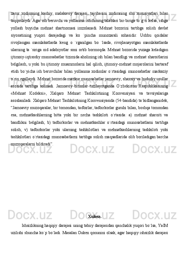 zarur   xodimning   kasbiy,   malakaviy   darajasi,   tajribasini   xodimning   shu   xususiyatlari   bilan
taqqoslaydi. Agar ish beruvchi va yollanma ishchining talablari bir-biriga to`g`ri kelsa, ishga
yollash   buyicha   mehnat   shartnomasi   imzolanadi.   Mehnat   bozorini   tartibga   solish   davlat
siyosatining   yuqori   darajadagi   va   ko   `pincha   munozarali   sohasidir.   Ushbu   qoidalar
rivojlangan   mamlakatlarda   keng   o   `rganilgan   bo   `lsada,   rivojlanayotgan   mamlakatlarda
ularning ta `siriga oid adabiyotlar  soni  ortib bormoqda. Mehnat  bozorida yuzaga keladigan
ijtimoiy-iqtisodiy munosabatlar tizimida aholining ish bilan bandligi va mehnat sharoitlarini
belgilash, u yoki bu ijtimoiy muammolarni hal qilish, ijtimoiy-mehnat mojarolarini bartaraf
etish   bo`yicha   ish   beruvchilar   bilan   yollanma   xodimlar   o`rtasidagi   munosabatlar   markaziy
o`rin egallaydi. Mehnat bozorida mazkur munosabatlar jamoaviy, shaxsiy va hududiy usullar
asosida   tartibga   solinadi.   Jamoaviy   bitimlar   tuzilayotganda   O`zbekiston   Respublikasining
«Mehnat   Kodeksi»,   Xalqaro   Mehnat   Tashkilotining   Konvensiyasi   va   tavsiyalariga
asoslaniladi. Xalqaro Mehnat Tashkilotining Konvensiyasida (54-bandida) ta`kidlanganidek,
“Jamoaviy muzoqaralar, bir tomondan, tadbirlar, tadbirkorlar guruhi bilan, boshqa tomondan
esa,   mehnatkashlarning   bitta   yoki   bir   necha   tashkiloti   o`rtasida:   a)   mehnat   sharoiti   va
bandlikni   belgilash;   b)   tadbirkorlar   va   mehnatkashlar   o`rtasidagi   munosabatlarni   tartibga
solish;   v)   tadbirkorlar   yoki   ularning   tashkilotlari   va   mehnatkashlarning   tashkiloti   yoki
tashkilotlari o`rtasidagi munosabatlarni tartibga solish maqsadlarida olib boriladigan barcha
muzoqaralarni bildiradi”.
Xulosa.
Ishsizlikning haqiqiy darajasi uning tabiiy darajasidan qanchalik yuqori bo`lsa, YaIM
uzilishi shuncha ko`p bo`ladi. Masalan Ouken qonunini olsak, agar haqiqiy ishsizlik darajasi