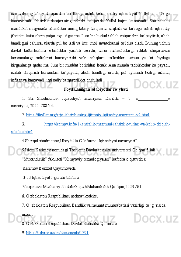 ishsizlikning   tabiiy   darajasidan   bir   foizga   oshib   ketsa,   milliy   iqtisodiyot   YaIM   ni   2,5%   ga
kamaytiradi.   Ishsizlik   darajasining   oshishi   natijasida   YaIM   hajmi   kamayadi.   Shu   sababli
mamlakat   miqyosida   ishsizlikni   uning   tabiiy   darajasida   saqlash   va   tartibga   solish   iqtisodiy
jihatdan katta ahamiyatga ega. Agar ma `lum bir hudud ishlab chiqarishni ko`paytirib, aholi
bandligini oshirsa, ularda pul bo`ladi va iste `mol savatchasini to`ldira oladi. Buning uchun
davlat   tadbirkorlara   erkinliklar   yaratib   berishi,   zarur   mahsulotlarga   ishlab   chiqaruvchi
korxonalarga   soliqlarni   kamaytirishi   yoki   soliqlarni   to`lashlari   uchun   ya   `ni   foydaga
kirganlariga qadar ma `lum bir muddat berishlari kerak. Ana shunda tadbirkorlar ko`payadi,
ishlab   chiqarish   korxonlari   ko`payadi,   aholi   bandligi   ortadi,   pul   aylanish   tezligi   oshadi,
inflatsiya kamayadi, iqtisodiy barqarorlikka erishiladi
Foydalanilgan adabiyotlar ro`yhati
1.   Sh.   Shodmonov.   Iqtisodiyot   nazariyasi:   Darslik.   –   T.:   «______________»
nashriyoti, 2020. 788 bet.
2.  https://fayllar.org/reja-ishsizlikning-ijtimoiy-iqtisodiy-mazmuni-v2.html
3.   https://kompy.info/1-ishsizlik-mazmuni-ishsizlik-turlari-va-kelib-chiqish-
sababla.html
4.Sherqul shodmonov,Ubaydulla G `afurov “Iqtisodiyot nazariyasi”
5 Islom Karimov nomidagi Toshkent Davlat texnika universiteti Qo`qon filiali 
“Muxandislik” fakulteti “Kimyoviy texnologiyalari” kafedra o`qituvchisi
 Karimov Bekzod Qayumovich.  
 3-23 Iqtisodiyot I-guruhi talabasi
 Valijonova Mushtariy Nodirbek qizi//Muhandislik-Qo `qon,2023-№1
6. O`zbekiston Respublikasi mehnat kodeksi
7. O `zbekiston Respublikasi Bandlik va mehnat munosabatlari vazirligi to `g `risida 
nizom.
8. O`zbekiston Respublikasi Davlat Statistika Qo`mitasi.
9.  https://advice.uz/oz/documents/1791