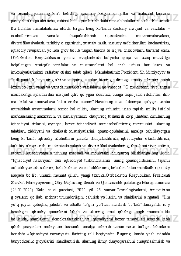 va   texnologiyalarning   kirib   kelishiga   qaramay   ketgan   xarajatlar   va   mahsulot   tannarxi
pasayish o`rniga aksincha, oshishi holati yuz berishi kabi noxush holatlar sodir bo`lib turibdi.
Bu   holatlar   mamlakatimiz   oldida   turgan   keng   ko`lamli   dasturiy   maqsad   va   vazifalar   –
islohotlarimizni   yanada   chuqurlashtirish   iqtisodiyotni   modernizatsiyalash,
diversifikatsiyalash, tarkibiy o`zgartirish, xususiy mulk, xususiy tadbirkorlikni kuchaytirish,
iqtisodiy rivojlanish  yo`lida g`ov bo`lib turgan barcha to`siq va cheklovlarni  bartaraf  etish,
O`zbekiston   Respublikasini   yanada   rivojlantirish   bo`yicha   qisqa   va   uzoq   muddatga
belgilangan   strategik   vazifalar   va   muammolarni   hal   etish   uchun   bor   kuch   va
imkoniyatlarimizni  safarbar  etishni  talab qiladi. Mamlakatimiz Prezidenti Sh.Mirziyoyev ta
`kidlaganidek, hayotning o`zi va xalqning talablari bizning oldimizga amaliy echimini topish
lozim bo`lgan yangi va yanada murakkab vazifalarni qo`ymoqda. “O`zbekistonni rivojlangan
mamlakatga   aylantirishni   maqsad   qilib   qo`ygan   ekanmiz,   bunga  faqat   jadal   islohotlar,   ilm-
ma   `rifat   va   innovatsiya   bilan   erisha   olamiz”.Hayotning   o`zi   oldimizga   qo`ygan   ushbu
murakkkab   muammolarni   tezroq   hal   qilish,   ularning   echimini   izlab   topish,   milliy   istiqlol
mafkurasining mazmunini va xususiyatlarini chuqurroq tushunish ko`p jihatdan kishilarning
iqtisodiyot   sirlarini,   ayniqsa,   bozor   iqtisodiyoti   munosabatlarining   mazmunini,   ularning
talablari,   ziddiyatli   va   chalkash   xususiyatlarini,   qonun-qoidalarini,   amalga   oshirilayotgan
keng   ko`lamli   iqtisodiy   islohotlarni   yanada   chuqurlashtirish,   iqtisodiyotni   erkinlashtirish,
tarkibiy   o`zgartirish,   modernizatsiyalash   va   diversifikatsiyalashning,   ilm-fanni   rivojlantirib,
raqamli   iqtisodiyotga   o`tishning   maqsadi   va   mohiyatini   chuqurroq   bilishlariga   bog`liqdir.
“Iqtisodiyot   nazariyasi”   fani   iqtisodiyot   tushunchalarini,   uning   qonunqoidalarini,   tejamli
xo`jalik yuritish sirlarini, turli  kishilar va xo`jaliklarning birbirlari  bilan manfaatli  iqtisodiy
aloqada   bo`lib,   unumli   mehnat   qilish,   yangi   texnika.O`zb е kiston   R е spublikasi   Pr е zid е nti
Shavkat Mirziyoyevning Oliy Majlisning S е nati va Qonunchilik palatasiga Murojaatnomasi
(24.01.2020)   Xalq   so`zi   gaz е tasi,   2020   yil   25   yanvar.Texnologiyalarni,   innovatsion
g`oyalarni   qo`llab,   mehnat   unumdorligini   oshirish   yo`llarini   va   shakllarini   o`rgatadi.   “Ilm
yo`q   joyda   qoloqlik,   jaholat   va   albatta   to`g`ri   yo`ldan   adashish   bo`ladi”.Jamiyatda   ro`y
beradigan   iqtisodiy   qonunlarni   bilish   va   ularning   amal   qilishiga   ongli   munosabatda
bo`lishda,   mamlakatni   demokratlashtirish   va   iqtisodiyotni   bozor   tamoyillari   asosida   isloh
qilish   jarayonlari   mohiyatini   tushunib,   amalga   oshirish   uchun   zarur   bo`lgan   bilimlarni
berishda   «Iqtisodiyot   nazariyasi»   fanining   roli   beqiyosdir.   Bugungi   kunda   yosh   avlodda
bunyodkorlik   g`oyalarini   shakllantirish,   ularning   ilmiy   dunyoqarashini   chuqurlashtirish   va