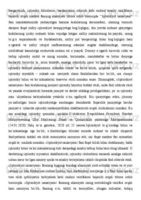 kengaytirish,   iqtisodiy   bilimlarini,   madaniyatini   oshirish   kabi   muhim   amaliy   vazifalarni
bajarish   orqali   mazkur   fanning   ahamiyati   tobora   oshib   bormoqda.   “Iqtisodiyot   nazariyasi”
fani   mamlakatimizda   yashayotgan   hamma   kishilarning   daromadlari,   ularning   turmush
darajasi   faqat   milliy   iqtisodiyot   taraqqiyotiga   bog`liqligini,   shu   yurtda   mehnat   qilayotgan
kishilarning   ijodiy   mehnati   bilan   vujudga   kelgan   milliy   mahsulotning   ko`payishi,   uning
to`g`ri   taqsimlanishi   va   foydalanilishi,   milliy   pul   barqarorligi   bilan   bog`liqligini   ham
o`rgatadi   va   milliy   istiqlol   mafkurasining   odamlar   ongida   shakllanishiga,   ularning
intellektual   kamolotga   erishuvida   muhim   rol   o`ynaydi.   Doimiy   o`zgarib   turuvchi   ichki   va
tashqi   iqtisodiy   muhit   va   uning   insonlar,   korxonalar,   mamlakatlar   va   butun   dunyoga
kuchayib   boruvchi   ta   `sirini   kuzatib,   amalga   oshirilishi   zarur   bo`lgan   xatti-harakatlar   va
iqtisodiy   faoliyat   jarayonlarini   oldindan   sezish   va   ko`ra   bilish,   qisqacha   qilib   aytganda,
iqtisodiy   ziyraklik   –   yuksak   ma   `naviyatli   shaxs   fazilatlaridan   biri   bo`lib,   uni   chuqur
iqtisodiy   bilim   va   ko`nikmalarsiz   tasavvur   etish   mumkin   emas.   Shuningdek,   «Iqtisodiyot
nazariyasi» fani kishilarning jamiyat iqtisodiy hayotini tashkil etish, unda faol ishtirok etish
va yanada rivojlantirish borasida jamiyat va davlat oldidagi javobgarliklari, ya `ni iqtisodiy
mas   `uliyatlarini   tarbiyalashda   yetakchi   o`rin   egallaydi.   Biz   qurayotgan   erkin,   ijtimoiy
yo`naltirilgan   bozor   iqtisodiyotiga   asoslangan   demokratik   fuqarolik   jamiyatiga   barcha
jamiyat a `zolarida iqtisodiy madaniyatlilikni shakllantirish orqali erishishimiz mumkin. Bu
esa   amaldagi   iqtisodiy   qonunlar,   qoidalar.O`zb е kiston   R е spublikasi   Pr е zid е nti   Shavkat
Mirziyoyevning   Oliy   Majlisning   S е nati   va   Qonunchilik   palatasiga   Murojaatnomasi
(24.01.2020)   Xalq   so`zi   gaz е tasi,   2020   yil   25   yanvar.Iqtisodiyot   to`g`risidagi   bilim   va
ko`nikmalarga   ega   bo`lib,   o`zlashtirilgan   bilimlar   asosida   mehnat   va   ishlab   chiqarish
faoliyatlarini   tashkil   eta   olish   xususiyatini   namoyon   etib,   uni   faqat   mazkur   fan   xizmatlari
orqali ta `minlash mumkin. «Iqtisodiyot nazariyasi» fani faqat bilish bilan cheklanmay, balki
iqtisodiy bilim va ko`nikmalarning turli darajadagi amaliy tatbiqi bilan ham shug`ullanadi. U
davlatning iqtisodiy siyosatini  shakllantirish, iqtisodiy islohotlarni samarali  amalga oshirish
uchun zarur bo`lgan nazariy qoida va amaliy tavsiyalarni ishlab chiqishda faol ishtirok etadi.
«Iqtisodiyot  nazariyasi» fanining bugungi kundagi ahamiyati yosh avlodda vatan va el-yurt
ravnaqi yo`lida fidokorona mehnat hissini, turli mafkuraviy xurujlarga o`z fikri bilan qarshi
tura   olish   qobiliyatini   tarbiyalash   kabi   muhim   vazifalarni   bajarish   orqali   tobora   oshib
bormoqda.   «Iqtisodiyot   nazariyasi»   fanining   ahamiyati   uning   metodologik   vazifasi   orqali
ham   namoyon   bo`lib,   fanning   o`zi,   tahlili   va   tamoyillari,   olingan   xulosalar,   tadqiq 