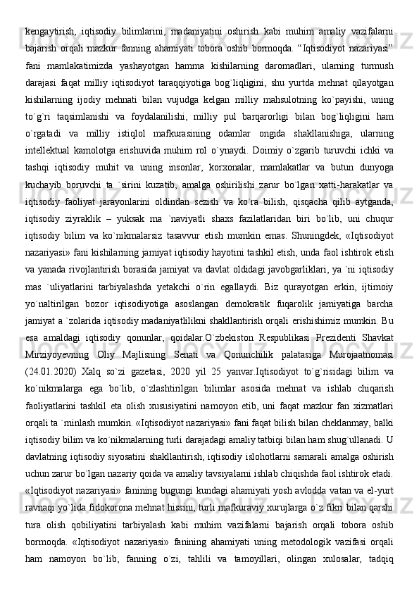 kengaytirish,   iqtisodiy   bilimlarini,   madaniyatini   oshirish   kabi   muhim   amaliy   vazifalarni
bajarish   orqali   mazkur   fanning   ahamiyati   tobora   oshib   bormoqda.   “Iqtisodiyot   nazariyasi”
fani   mamlakatimizda   yashayotgan   hamma   kishilarning   daromadlari,   ularning   turmush
darajasi   faqat   milliy   iqtisodiyot   taraqqiyotiga   bog`liqligini,   shu   yurtda   mehnat   qilayotgan
kishilarning   ijodiy   mehnati   bilan   vujudga   kelgan   milliy   mahsulotning   ko`payishi,   uning
to`g`ri   taqsimlanishi   va   foydalanilishi,   milliy   pul   barqarorligi   bilan   bog`liqligini   ham
o`rgatadi   va   milliy   istiqlol   mafkurasining   odamlar   ongida   shakllanishiga,   ularning
intellektual   kamolotga   erishuvida   muhim   rol   o`ynaydi.   Doimiy   o`zgarib   turuvchi   ichki   va
tashqi   iqtisodiy   muhit   va   uning   insonlar,   korxonalar,   mamlakatlar   va   butun   dunyoga
kuchayib   boruvchi   ta   `sirini   kuzatib,   amalga   oshirilishi   zarur   bo`lgan   xatti-harakatlar   va
iqtisodiy   faoliyat   jarayonlarini   oldindan   sezish   va   ko`ra   bilish,   qisqacha   qilib   aytganda,
iqtisodiy   ziyraklik   –   yuksak   ma   `naviyatli   shaxs   fazilatlaridan   biri   bo`lib,   uni   chuqur
iqtisodiy   bilim   va   ko`nikmalarsiz   tasavvur   etish   mumkin   emas.   Shuningdek,   «Iqtisodiyot
nazariyasi» fani kishilarning jamiyat iqtisodiy hayotini tashkil etish, unda faol ishtirok etish
va yanada rivojlantirish borasida jamiyat va davlat oldidagi javobgarliklari, ya `ni iqtisodiy
mas   `uliyatlarini   tarbiyalashda   yetakchi   o`rin   egallaydi.   Biz   qurayotgan   erkin,   ijtimoiy
yo`naltirilgan   bozor   iqtisodiyotiga   asoslangan   demokratik   fuqarolik   jamiyatiga   barcha
jamiyat a `zolarida iqtisodiy madaniyatlilikni shakllantirish orqali erishishimiz mumkin. Bu
esa   amaldagi   iqtisodiy   qonunlar,   qoidalar.O`zb е kiston   R е spublikasi   Pr е zid е nti   Shavkat
Mirziyoyevning   Oliy   Majlisning   S е nati   va   Qonunchilik   palatasiga   Murojaatnomasi
(24.01.2020)   Xalq   so`zi   gaz е tasi,   2020   yil   25   yanvar.Iqtisodiyot   to`g`risidagi   bilim   va
ko`nikmalarga   ega   bo`lib,   o`zlashtirilgan   bilimlar   asosida   mehnat   va   ishlab   chiqarish
faoliyatlarini   tashkil   eta   olish   xususiyatini   namoyon   etib,   uni   faqat   mazkur   fan   xizmatlari
orqali ta `minlash mumkin. «Iqtisodiyot nazariyasi» fani faqat bilish bilan cheklanmay, balki
iqtisodiy bilim va ko`nikmalarning turli darajadagi amaliy tatbiqi bilan ham shug`ullanadi. U
davlatning iqtisodiy siyosatini  shakllantirish, iqtisodiy islohotlarni samarali  amalga oshirish
uchun zarur bo`lgan nazariy qoida va amaliy tavsiyalarni ishlab chiqishda faol ishtirok etadi.
«Iqtisodiyot  nazariyasi» fanining bugungi kundagi ahamiyati yosh avlodda vatan va el-yurt
ravnaqi yo`lida fidokorona mehnat hissini, turli mafkuraviy xurujlarga o`z fikri bilan qarshi
tura   olish   qobiliyatini   tarbiyalash   kabi   muhim   vazifalarni   bajarish   orqali   tobora   oshib
bormoqda.   «Iqtisodiyot   nazariyasi»   fanining   ahamiyati   uning   metodologik   vazifasi   orqali
ham   namoyon   bo`lib,   fanning   o`zi,   tahlili   va   tamoyillari,   olingan   xulosalar,   tadqiq