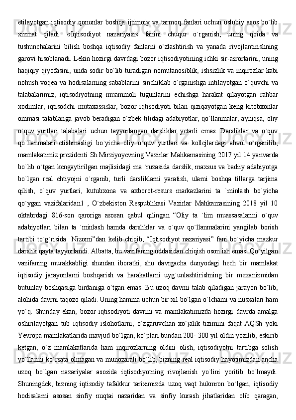 etilayotgan  iqtisodiy   qonunlar   boshqa   ijtimoiy  va   tarmoq  fanlari   uchun   uslubiy   asos   bo`lib
xizmat   qiladi.   «Iqtisodiyot   nazariyasi»   fanini   chuqur   o`rganish,   uning   qoida   va
tushunchalarini   bilish   boshqa   iqtisodiy   fanlarni   o`zlashtirish   va   yanada   rivojlantirishning
garovi hisoblanadi. Lekin hozirgi davrdagi bozor iqtisodiyotining ichki sir-asrorlarini, uning
haqiqiy   qiyofasini,   unda   sodir   bo`lib   turadigan   nomutanosiblik,   ishsizlik   va   inqirozlar   kabi
nohush  voqea   va  hodisalarning  sabablarini  sinchiklab   o`rganishga   intilayotgan   o`quvchi  va
talabalarimiz,   iqtisodiyotning   muammoli   tugunlarini   echishga   harakat   qilayotgan   rahbar
xodimlar,   iqtisodchi   mutaxassislar,   bozor   iqtisodiyoti   bilan   qiziqayotgan   keng   kitobxonlar
ommasi   talablariga   javob   beradigan   o`zbek   tilidagi   adabiyotlar,   qo`llanmalar,   ayniqsa,   oliy
o`quv   yurtlari   talabalari   uchun   tayyorlangan   darsliklar   yetarli   emas.   Darsliklar   va   o`quv
qo`llanmalari   etishmasligi   bo`yicha   oliy   o`quv   yurtlari   va   kollejlardagi   ahvol   o`rganilib,
mamlakatimiz prezidenti Sh.Mirziyoyevning Vazirlar Mahkamasining 2017 yil 14 yanvarda
bo`lib o`tgan kengaytirilgan  majlisidagi  ma `ruzasida  darslik, maxsus  va badiiy adabiyotga
bo`lgan   real   ehtiyojni   o`rganib,   turli   darsliklarni   yaratish,   ularni   boshqa   tillarga   tarjima
qilish,   o`quv   yurtlari,   kutubxona   va   axborot-resurs   markazlarini   ta   `minlash   bo`yicha
qo`ygan   vazifalaridan1   ,   O`zbekiston   Respublikasi   Vazirlar   Mahkamasining   2018   yil   10
oktabrdagi   816-son   qaroriga   asosan   qabul   qilingan   “Oliy   ta   `lim   muassasalarini   o`quv
adabiyotlari   bilan   ta   `minlash   hamda   darsliklar   va   o`quv   qo`llanmalarini   yangilab   borish
tartibi   to`g`risida     Nizomi”dan   kelib   chiqib,   “Iqtisodiyot   nazariyasi”   fani   bo`yicha   mazkur
darslik qayta tayyorlandi. Albatta, bu vazifaning uddasidan chiqish oson ish emas. Qo`yilgan
vazifaning   murakkabligi   shundan   iboratki,   shu   davrgacha   dunyodagi   hech   bir   mamlakat
iqtisodiy   jarayonlarni   boshqarish   va   harakatlarni   uyg`unlashtirishning   bir   mexanizmidan
butunlay boshqasiga  birdaniga o`tgan emas.  Bu uzoq davrni talab qiladigan jarayon bo`lib,
alohida davrni taqozo qiladi. Uning hamma uchun bir xil bo`lgan o`lchami va nusxalari ham
yo`q.   Shunday   ekan,   bozor   iqtisodiyoti   davrini   va   mamlakatimizda   hozirgi   davrda   amalga
oshirilayotgan   tub   iqtisodiy   islohotlarni,   o`zgaruvchan   xo`jalik   tizimini   faqat   AQSh   yoki
Yevropa mamlakatlarida mavjud bo`lgan, ko`plari bundan 200- 300 yil oldin yozilib, eskirib
ketgan,   o`z   mamlakatlarida   ham   inqirozlarning   oldini   olish,   iqtisodiyotni   tartibga   solish
yo`llarini ko`rsata olmagan va munozarali bo`lib, bizning real iqtisodiy hayotimizdan ancha
uzoq   bo`lgan   nazariyalar   asosida   iqtisodiyotning   rivojlanish   yo`lini   yoritib   bo`lmaydi.
Shuningdek,   bizning   iqtisodiy   tafakkur   tariximizda   uzoq   vaqt   hukmron   bo`lgan,   iqtisodiy
hodisalarni   asosan   sinfiy   nuqtai   nazaridan   va   sinfiy   kurash   jihatlaridan   olib   qaragan,