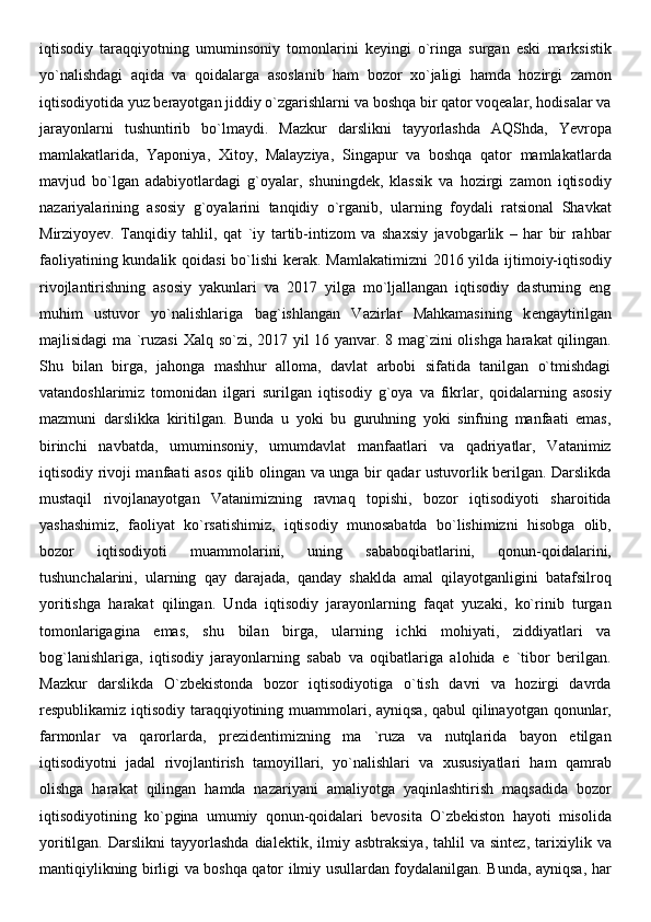 iqtisodiy   taraqqiyotning   umuminsoniy   tomonlarini   keyingi   o`ringa   surgan   eski   marksistik
yo`nalishdagi   aqida   va   qoidalarga   asoslanib   ham   bozor   xo`jaligi   hamda   hozirgi   zamon
iqtisodiyotida yuz berayotgan jiddiy o`zgarishlarni va boshqa bir qator voqealar, hodisalar va
jarayonlarni   tushuntirib   bo`lmaydi.   Mazkur   darslikni   tayyorlashda   AQShda,   Yevropa
mamlakatlarida,   Yaponiya,   Xitoy,   Malayziya,   Singapur   va   boshqa   qator   mamlakatlarda
mavjud   bo`lgan   adabiyotlardagi   g`oyalar,   shuningdek,   klassik   va   hozirgi   zamon   iqtisodiy
nazariyalarining   asosiy   g`oyalarini   tanqidiy   o`rganib,   ularning   foydali   ratsional   Shavkat
Mirziyoy е v.   Tanqidiy   tahlil,   qat   `iy   tartib-intizom   va   shaxsiy   javobgarlik   –   har   bir   rahbar
faoliyatining kundalik qoidasi  bo`lishi  k е rak. Mamlakatimizni  2016 yilda ijtimoiy-iqtisodiy
rivojlantirishning   asosiy   yakunlari   va   2017   yilga   mo`ljallangan   iqtisodiy   dasturning   eng
muhim   ustuvor   yo`nalishlariga   bag`ishlangan   Vazirlar   Mahkamasining   k е ngaytirilgan
majlisidagi ma `ruzasi  Xalq so`zi, 2017 yil 16 yanvar. 8 mag`zini olishga harakat qilingan.
Shu   bilan   birga,   jahonga   mashhur   alloma,   davlat   arbobi   sifatida   tanilgan   o`tmishdagi
vatandoshlarimiz   tomonidan   ilgari   surilgan   iqtisodiy   g`oya   va   fikrlar,   qoidalarning   asosiy
mazmuni   darslikka   kiritilgan.   Bunda   u   yoki   bu   guruhning   yoki   sinfning   manfaati   emas,
birinchi   navbatda,   umuminsoniy,   umumdavlat   manfaatlari   va   qadriyatlar,   Vatanimiz
iqtisodiy rivoji manfaati asos qilib olingan va unga bir qadar ustuvorlik berilgan. Darslikda
mustaqil   rivojlanayotgan   Vatanimizning   ravnaq   topishi,   bozor   iqtisodiyoti   sharoitida
yashashimiz,   faoliyat   ko`rsatishimiz,   iqtisodiy   munosabatda   bo`lishimizni   hisobga   olib,
bozor   iqtisodiyoti   muammolarini,   uning   sababoqibatlarini,   qonun-qoidalarini,
tushunchalarini,   ularning   qay   darajada,   qanday   shaklda   amal   qilayotganligini   batafsilroq
yoritishga   harakat   qilingan.   Unda   iqtisodiy   jarayonlarning   faqat   yuzaki,   ko`rinib   turgan
tomonlarigagina   emas,   shu   bilan   birga,   ularning   ichki   mohiyati,   ziddiyatlari   va
bog`lanishlariga,   iqtisodiy   jarayonlarning   sabab   va   oqibatlariga   alohida   e   `tibor   berilgan.
Mazkur   darslikda   O`zbekistonda   bozor   iqtisodiyotiga   o`tish   davri   va   hozirgi   davrda
respublikamiz iqtisodiy taraqqiyotining muammolari, ayniqsa, qabul  qilinayotgan qonunlar,
farmonlar   va   qarorlarda,   prezidentimizning   ma   `ruza   va   nutqlarida   bayon   etilgan
iqtisodiyotni   jadal   rivojlantirish   tamoyillari,   yo`nalishlari   va   xususiyatlari   ham   qamrab
olishga   harakat   qilingan   hamda   nazariyani   amaliyotga   yaqinlashtirish   maqsadida   bozor
iqtisodiyotining   ko`pgina   umumiy   qonun-qoidalari   bevosita   O`zbekiston   hayoti   misolida
yoritilgan.   Darslikni   tayyorlashda   dialektik,   ilmiy   asbtraksiya,   tahlil   va  sintez,   tarixiylik  va
mantiqiylikning birligi va boshqa qator ilmiy usullardan foydalanilgan. Bunda, ayniqsa, har 