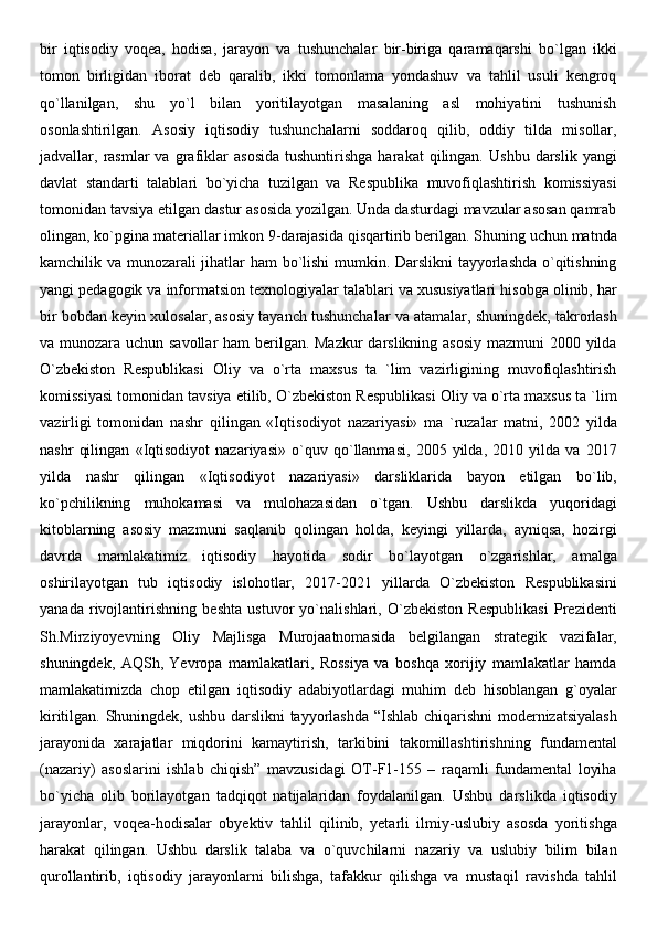 bir   iqtisodiy   voqea,   hodisa,   jarayon   va   tushunchalar   bir-biriga   qaramaqarshi   bo`lgan   ikki
tomon   birligidan   iborat   deb   qaralib,   ikki   tomonlama   yondashuv   va   tahlil   usuli   kengroq
qo`llanilgan,   shu   yo`l   bilan   yoritilayotgan   masalaning   asl   mohiyatini   tushunish
osonlashtirilgan.   Asosiy   iqtisodiy   tushunchalarni   soddaroq   qilib,   oddiy   tilda   misollar,
jadvallar,  rasmlar   va   grafiklar   asosida   tushuntirishga   harakat   qilingan.   Ushbu   darslik   yangi
davlat   standarti   talablari   bo`yicha   tuzilgan   va   Respublika   muvofiqlashtirish   komissiyasi
tomonidan tavsiya etilgan dastur asosida yozilgan. Unda dasturdagi mavzular asosan qamrab
olingan, ko`pgina materiallar imkon 9-darajasida qisqartirib berilgan. Shuning uchun matnda
kamchilik va munozarali jihatlar ham bo`lishi  mumkin. Darslikni  tayyorlashda o`qitishning
yangi pedagogik va informatsion texnologiyalar talablari va xususiyatlari hisobga olinib, har
bir bobdan keyin xulosalar, asosiy tayanch tushunchalar va atamalar, shuningdek, takrorlash
va munozara uchun savollar  ham  berilgan. Mazkur  darslikning asosiy mazmuni 2000 yilda
O`zbekiston   Respublikasi   Oliy   va   o`rta   maxsus   ta   `lim   vazirligining   muvofiqlashtirish
komissiyasi tomonidan tavsiya etilib, O`zbekiston Respublikasi Oliy va o`rta maxsus ta `lim
vazirligi   tomonidan   nashr   qilingan   «Iqtisodiyot   nazariyasi»   ma   `ruzalar   matni,   2002   yilda
nashr   qilingan   «Iqtisodiyot   nazariyasi»   o`quv   qo`llanmasi,   2005   yilda,   2010   yilda   va   2017
yilda   nashr   qilingan   «Iqtisodiyot   nazariyasi»   darsliklarida   bayon   etilgan   bo`lib,
ko`pchilikning   muhokamasi   va   mulohazasidan   o`tgan.   Ushbu   darslikda   yuqoridagi
kitoblarning   asosiy   mazmuni   saqlanib   qolingan   holda,   keyingi   yillarda,   ayniqsa,   hozirgi
davrda   mamlakatimiz   iqtisodiy   hayotida   sodir   bo`layotgan   o`zgarishlar,   amalga
oshirilayotgan   tub   iqtisodiy   islohotlar,   2017-2021   yillarda   O`zbekiston   Respublikasini
yanada   rivojlantirishning   beshta   ustuvor   yo`nalishlari,   O`zbekiston   Respublikasi   Prezidenti
Sh.Mirziyoyevning   Oliy   Majlisga   Murojaatnomasida   belgilangan   strategik   vazifalar,
shuningdek,   AQSh,   Yevropa   mamlakatlari,   Rossiya   va   boshqa   xorijiy   mamlakatlar   hamda
mamlakatimizda   chop   etilgan   iqtisodiy   adabiyotlardagi   muhim   deb   hisoblangan   g`oyalar
kiritilgan. Shuningdek, ushbu darslikni tayyorlashda “Ishlab chiqarishni modernizatsiyalash
jarayonida   xarajatlar   miqdorini   kamaytirish,   tarkibini   takomillashtirishning   fundamental
(nazariy)   asoslarini   ishlab   chiqish”   mavzusidagi   OT-F1-155   –   raqamli   fundamental   loyiha
bo`yicha   olib   borilayotgan   tadqiqot   natijalaridan   foydalanilgan.   Ushbu   darslikda   iqtisodiy
jarayonlar,   voqea-hodisalar   obyektiv   tahlil   qilinib,   yetarli   ilmiy-uslubiy   asosda   yoritishga
harakat   qilingan.   Ushbu   darslik   talaba   va   o`quvchilarni   nazariy   va   uslubiy   bilim   bilan
qurollantirib,   iqtisodiy   jarayonlarni   bilishga,   tafakkur   qilishga   va   mustaqil   ravishda   tahlil 