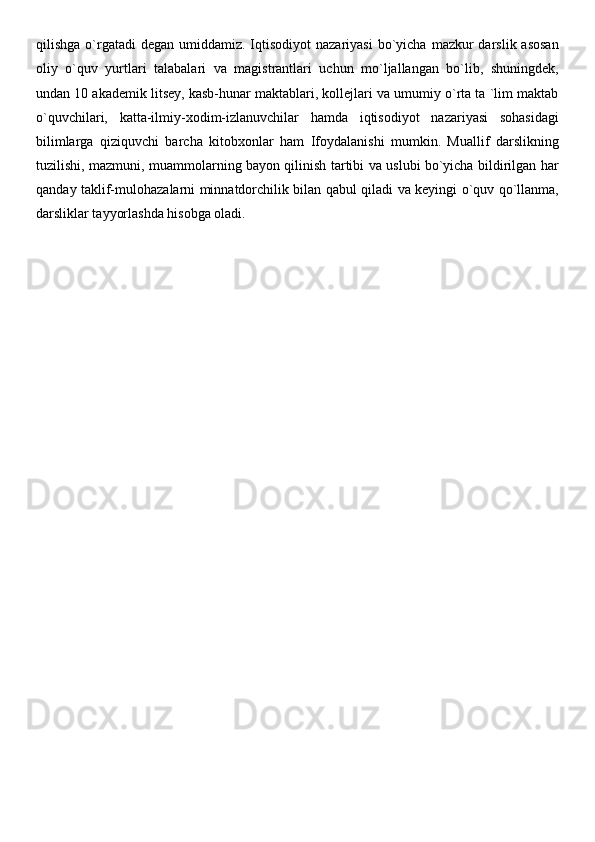 qilishga  o`rgatadi   degan umiddamiz.  Iqtisodiyot  nazariyasi  bo`yicha  mazkur   darslik asosan
oliy   o`quv   yurtlari   talabalari   va   magistrantlari   uchun   mo`ljallangan   bo`lib,   shuningdek,
undan 10 akademik litsey, kasb-hunar maktablari, kollejlari va umumiy o`rta ta `lim maktab
o`quvchilari,   katta-ilmiy-xodim-izlanuvchilar   hamda   iqtisodiyot   nazariyasi   sohasidagi
bilimlarga   qiziquvchi   barcha   kitobxonlar   ham   Ifoydalanishi   mumkin.   Muallif   darslikning
tuzilishi, mazmuni, muammolarning bayon qilinish tartibi va uslubi bo`yicha bildirilgan har
qanday taklif-mulohazalarni minnatdorchilik bilan qabul qiladi va keyingi o`quv qo`llanma,
darsliklar tayyorlashda hisobga oladi. 