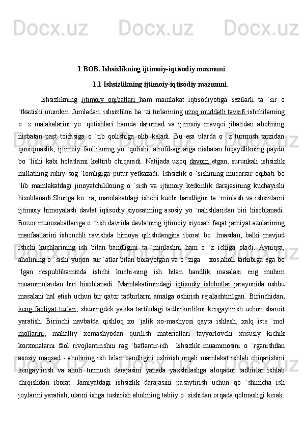 1 BOB. Ishsizlikning ijtimoiy-iqtisodiy mazmuni
1.1 Ishsizlikning ijtimoiy-iqtisodiy mazmuni .
  Ishsizlikning   ijtimoiy   oqibatlari         ham   mamlakat   iqtisodiyotiga   sezilarli   ta   `sir   o
`tkazishi   mumkin. Jumladan, ishsizlikni ba `zi turlarining  uzoq muddatli tavsifi  ishchilarning
o   `z   malakalarini   yo   `qotishlari   hamda   daromad   va   ijtimoiy   mavqei   jihatidan   aholining
nisbatan   past   toifasiga   o   `tib   qolishiga   olib   keladi.   Bu   esa   ularda   o   `z   turmush   tarzidan
qoniqmaslik,   ijtimoiy   faollikning   yo   `qolishi,   atrofd-agilarga   nisbatan   loqaydlikning   paydo
bo   `lishi   kabi   holatlarni   keltirib   chiqaradi.   Natijada   uzoq   davom   etgan,   surunkali   ishsizlik
millatning   ruhiy   sog   `lomligiga   putur   yetkazadi.   Ishsizlik   o   `sishining   muqarrar   oqibati   bo
`lib   mamlakatdagi   jinoyatchilikning   o   `sish   va   ijtimoiy   keskinlik   darajasining   kuchayishi
hisoblanadi.Shunga  ko `ra, mamlakatdagi   ishchi   kuchi   bandligini   ta `minlash  va  ishsizlarni
ijtimoiy   himoyalash   davlat   iqtisodiy   siyosatining   asosiy   yo   `nalishlaridan   biri   hisoblanadi.
Bozor munosabatlariga o `tish davrida davlatning ijtimoiy siyosati faqat jamiyat azolarining
manfaatlarini   ishonchli   ravishda   himoya   qilishdangina   iborat   bo   `lmasdan,   balki   mavjud
ishchi   kuchlarining   ish   bilan   bandligini   ta   `minlashni   ham   o   `z   ichiga   oladi.   Ayniqsa,
aholining o `sishi yuqori sur `atlar bilan borayotgan va o `ziga       xos,aholi tarkibiga ega bo
`lgan   respublikamizda   ishchi   kuchi-ning   ish   bilan   bandlik   masalasi   eng   muhim
muammolardan   biri   hisoblanadi.   Mamlakatimizdagi   iqtisodiy   islohotlar   jarayonida   ushbu
masalani   hal   etish   uchun   bir   qator   tadbirlarni   amalga   oshirish   rejalashtirilgan.   Birinchidan ,
keng  faoliyat   turlari ,  shuningdek   yakka   tartibdagi   tadbirkorlikni   kengaytirish   uchun   sharoit
yaratish.   Birinchi   navbatda   qishloq   xo   `jalik   xo-mashyosi   qayta   ishlash,   xalq   iste   `mol
mollarini ,   mahalliy   xomashyodan   qurilish   materiallari   tayyorlovchi   xususiy   kichik
korxonalarni   faol   rivojlantirishni   rag   `batlantir-ish     Ishsizlik   muammosini   o   `rganishdan
asosiy   maqsad   -  aholining  ish   bilan  bandligini   oshirish   orqali   mamlakat   ishlab  chiqarishini
kengaytirish   va   aholi   turmush   darajasini   yanada   yaxshilashga   aloqador   tadbirlar   ishlab
chiqishdan   iborat.   Jamiyatdagi   ishsizlik   darajasini   pasaytirish   uchun   qo   `shimcha   ish
joylarini yaratish, ularni ishga tushirish aholining tabiiy o `sishidan orqada qolmasligi kerak.