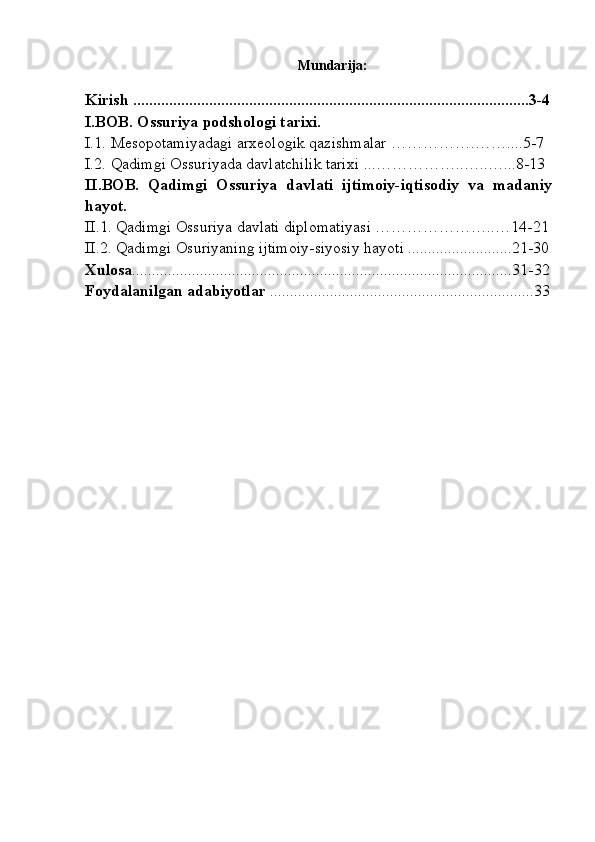 Mundarija:
Kirish ...................................................................................................3-4
I.BOB.  Ossuriya  podshologi tarixi.
I.1.  Mesopotamiyadagi arxeologik qazishmalar  …………….……....5-7  
I.2.  Qadimgi Ossuriyada davlatchilik tarixi  ...…………… .. …..…...8-13
II. BOB.   Qadimgi   Ossuriya   davlati   ijtimoiy-iqtisodiy   va   madaniy
hayot. 
II.1.   Qadimgi Ossuriya davlati diplomatiyasi …………………..… 14-21
II.2.  Qadimgi  Osuriyaning ijtimoiy-siyosiy hayoti  ..........................21-30
Xulosa ...............................................................................................31-32
Foydalanilgan adabiyotlar  ..................................................................33
 
  
