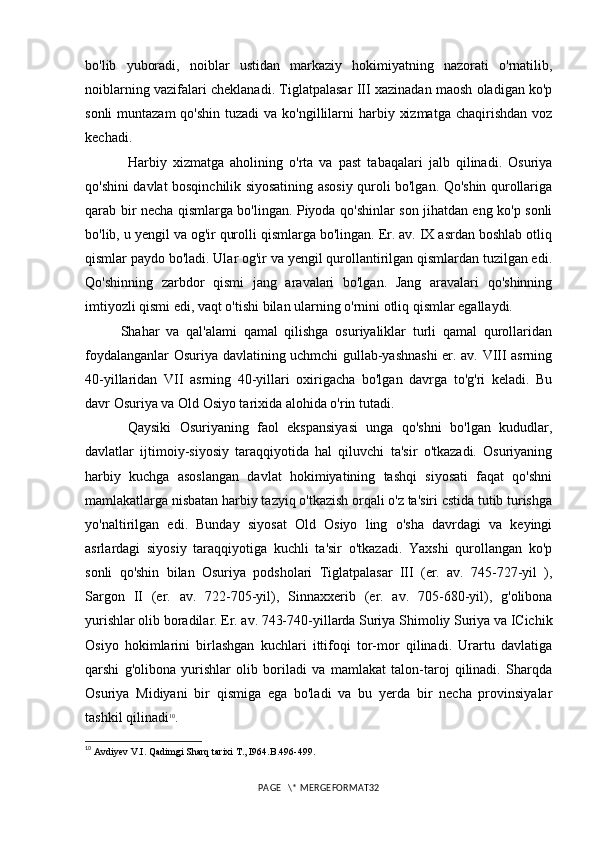 bo'lib   yuboradi,   noiblar   ustidan   markaziy   hokimiyatning   nazorati   o'rnatilib,
noiblarning vazifalari cheklanadi. Tiglatpalasar III xazinadan maosh oladigan ko'p
sonli  muntazam  qo'shin  tuzadi  va ko'ngillilarni  harbiy xizmatga  chaqirishdan voz
kechadi. 
Harbiy   xizmatga   aholining   o'rta   va   past   tabaqalari   jalb   qilinadi.   Osuriya
qo'shini davlat bosqinchilik siyosatining asosiy quroli bo'lgan. Qo'shin qurollariga
qarab bir necha qismlarga bo'lingan. Piyoda qo'shinlar son jihatdan eng ko'p sonli
bo'lib, u yengil va og'ir qurolli qismlarga bo'lingan. Er. av. IX asrdan boshlab otliq
qismlar paydo bo'ladi. Ular og'ir va yengil qurollantirilgan qismlardan tuzilgan edi.
Qo'shinning   zarbdor   qismi   jang   aravalari   bo'lgan.   Jang   aravalari   qo'shinning
imtiyozli qismi edi, vaqt o'tishi bilan ularning o'rnini otliq qismlar egallaydi. 
Shahar   va   qal'alami   qamal   qilishga   osuriyaliklar   turli   qamal   qurollaridan
foydalanganlar Osuriya davlatining uchmchi gullab-yashnashi  er. av. VIII asrning
40-yillaridan   VII   asrning   40-yillari   oxirigacha   bo'lgan   davrga   to'g'ri   keladi.   Bu
davr Osuriya va Old Osiyo tarixida alohida o'rin tutadi. 
Qaysiki   Osuriyaning   faol   ekspansiyasi   unga   qo'shni   bo'lgan   kududlar,
davlatlar   ijtimoiy-siyosiy   taraqqiyotida   hal   qiluvchi   ta'sir   o'tkazadi.   Osuriyaning
harbiy   kuchga   asoslangan   davlat   hokimiyatining   tashqi   siyosati   faqat   qo'shni
mamlakatlarga nisbatan harbiy tazyiq o'tkazish orqali o'z ta'siri cstida tutib turishga
yo'naltirilgan   edi.   Bunday   siyosat   Old   Osiyo   ling   o'sha   davrdagi   va   keyingi
asrlardagi   siyosiy   taraqqiyotiga   kuchli   ta'sir   o'tkazadi.   Yaxshi   qurollangan   ko'p
sonli   qo'shin   bilan   Osuriya   podsholari   Tiglatpalasar   III   (er.   av.   745-727-yil   ),
Sargon   II   (er.   av.   722-705-yil),   Sinnaxxerib   (er.   av.   705-680-yil),   g'olibona
yurishlar olib boradilar. Er. av. 743-740-yillarda Suriya Shimoliy Suriya va ICichik
Osiyo   hokimlarini   birlashgan   kuchlari   ittifoqi   tor-mor   qilinadi.   Urartu   davlatiga
qarshi   g'olibona   yurishlar   olib   boriladi   va   mamlakat   talon-taroj   qilinadi.   Sharqda
Osuriya   Midiyani   bir   qismiga   ega   bo'ladi   va   bu   yerda   bir   necha   provinsiyalar
tashkil qilinadi 10
.
10
  Avdiyev V.I. Qadimgi Sharq tarixi T., I964. B. 496-499 .
PAGE   \* MERGEFORMAT32 