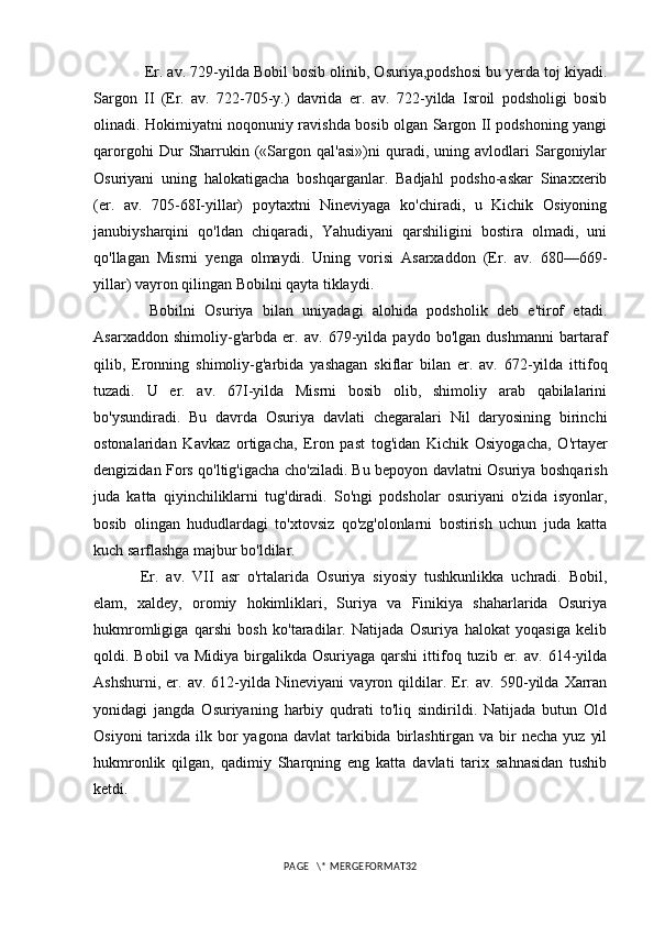  Er. av. 729-yilda Bobil bosib olinib, Osuriya,podshosi bu yerda toj kiyadi.
Sargon   II   (Er.   av.   722-705-y.)   davrida   er.   av.   722-yilda   Isroil   podsholigi   bosib
olinadi. Hokimiyatni noqonuniy ravishda bosib olgan Sargon II podshoning yangi
qarorgohi   Dur   Sharrukin   («Sargon   qal'asi»)ni   quradi,   uning   avlodlari   Sargoniylar
Osuriyani   uning   halokatigacha   boshqarganlar.   Badjahl   podsho-askar   Sinaxxerib
(er.   av.   705-68I-yillar)   poytaxtni   Nineviyaga   ko'chiradi,   u   Kichik   Osiyoning
janubiysharqini   qo'ldan   chiqaradi,   Yahudiyani   qarshiligini   bostira   olmadi,   uni
qo'llagan   Misrni   yenga   olmaydi.   Uning   vorisi   Asarxaddon   (Er.   av.   680—669-
yillar) vayron qilingan Bobilni qayta tiklaydi.
  Bobilni   Osuriya   bilan   uniyadagi   alohida   podsholik   deb   e'tirof   etadi.
Asarxaddon   shimoliy-g'arbda   er.   av.   679-yilda   paydo   bo'lgan   dushmanni   bartaraf
qilib,   Eronning   shimoliy-g'arbida   yashagan   skiflar   bilan   er.   av.   672-yilda   ittifoq
tuzadi.   U   er.   av.   67I-yilda   Misrni   bosib   olib,   shimoliy   arab   qabilalarini
bo'ysundiradi.   Bu   davrda   Osuriya   davlati   chegaralari   Nil   daryosining   birinchi
ostonalaridan   Kavkaz   ortigacha,   Eron   past   tog'idan   Kichik   Osiyogacha,   O'rtayer
dengizidan Fors qo'ltig'igacha cho'ziladi. Bu bepoyon davlatni Osuriya boshqarish
juda   katta   qiyinchiliklarni   tug'diradi.   So'ngi   podsholar   osuriyani   o'zida   isyonlar,
bosib   olingan   hududlardagi   to'xtovsiz   qo'zg'olonlarni   bostirish   uchun   juda   katta
kuch sarflashga majbur bo'ldilar. 
Er.   av.   VII   asr   o'rtalarida   Osuriya   siyosiy   tushkunlikka   uchradi.   Bobil,
elam,   xaldey,   oromiy   hokimliklari,   Suriya   va   Finikiya   shaharlarida   Osuriya
hukmromligiga   qarshi   bosh   ko'taradilar.   Natijada   Osuriya   halokat   yoqasiga   kelib
qoldi.  Bobil   va  Midiya   birgalikda  Osuriyaga   qarshi   ittifoq  tuzib  er.  av.  614-yilda
Ashshurni,   er.   av.   612-yilda   Nineviyani   vayron   qildilar.   Er.   av.   590-yilda   Xarran
yonidagi   jangda   Osuriyaning   harbiy   qudrati   to'liq   sindirildi.   Natijada   butun   Old
Osiyoni   tarixda  ilk bor  yagona  davlat   tarkibida  birlashtirgan  va  bir   necha  yuz  yil
hukmronlik   qilgan,   qadimiy   Sharqning   eng   katta   davlati   tarix   sahnasidan   tushib
ketdi.
PAGE   \* MERGEFORMAT32 