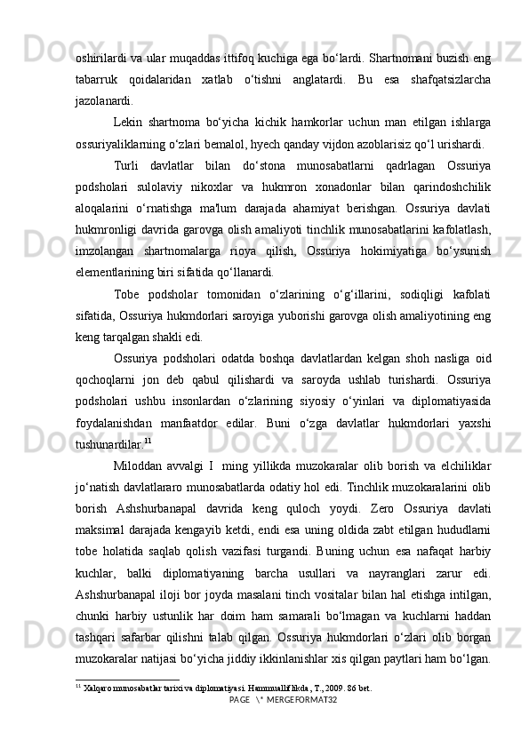 oshirilardi va ular muqaddas ittifoq kuchiga ega bo‘lardi. Shartnomani buzish eng
tabarruk   qoidalaridan   xatlab   o‘tishni   anglatardi.   Bu   esa   shafqatsizlarcha
jazolanardi.
Lekin   shartnoma   bo‘yicha   kichik   hamkorlar   uchun   man   etilgan   ishlarga
ossuriyaliklarning o‘zlari bemalol, hyech qanday vijdon azoblarisiz qo‘l urishardi.
Turli   davlatlar   bilan   do‘stona   munosabatlarni   qadrlagan   Ossuriya
podsholari   sulolaviy   nikoxlar   va   hukmron   xonadonlar   bilan   qarindoshchilik
aloqalarini   o‘rnatishga   ma'lum   darajada   ahamiyat   berishgan.   Ossuriya   davlati
hukmronligi davrida garovga olish amaliyoti tinchlik munosabatlarini kafolatlash,
imzolangan   shartnomalarga   rioya   qilish,   Ossuriya   hokimiyatiga   bo‘ysunish
elementlarining biri sifatida qo‘llanardi. 
Tobe   podsholar   tomonidan   o‘zlarining   o‘g‘illarini,   sodiqligi   kafolati
sifatida, Ossuriya hukmdorlari saroyiga yuborishi garovga olish amaliyotining eng
keng tarqalgan shakli edi.
Ossuriya   podsholari   odatda   boshqa   davlatlardan   kelgan   shoh   nasliga   oid
qochoqlarni   jon   deb   qabul   qilishardi   va   saroyda   ushlab   turishardi.   Ossuriya
podsholari   ushbu   insonlardan   o‘zlarining   siyosiy   o‘yinlari   va   diplomatiyasida
foydalanishdan   manfaatdor   edilar.   Buni   o‘zga   davlatlar   hukmdorlari   yaxshi
tushunardilar. 11
Miloddan   avvalgi   I     ming   yillikda   muzokaralar   olib   borish   va   elchiliklar
jo‘natish davlatlararo munosabatlarda odatiy hol edi. Tinchlik muzokaralarini olib
borish   Ashshurbanapal   davrida   keng   quloch   yoydi.   Zero   Ossuriya   davlati
maksimal   darajada   kengayib   ketdi,   endi   esa   uning   oldida   zabt   etilgan   hududlarni
tobe   holatida   saqlab   qolish   vazifasi   turgandi.   Buning   uchun   esa   nafaqat   harbiy
kuchlar,   balki   diplomatiyaning   barcha   usullari   va   nayranglari   zarur   edi.
Ashshurbanapal  iloji bor  joyda masalani  tinch vositalar  bilan hal  etishga intilgan,
chunki   harbiy   ustunlik   har   doim   ham   samarali   bo‘lmagan   va   kuchlarni   haddan
tashqari   safarbar   qilishni   talab   qilgan.   Ossuriya   hukmdorlari   o‘zlari   olib   borgan
muzokaralar natijasi bo‘yicha jiddiy ikkinlanishlar xis qilgan paytlari ham bo‘lgan.
11
 Xalqaro munosabatlar tarixi va diplomatiyasi. Hammualliflikda, T., 2009. 86 bet.
PAGE   \* MERGEFORMAT32 