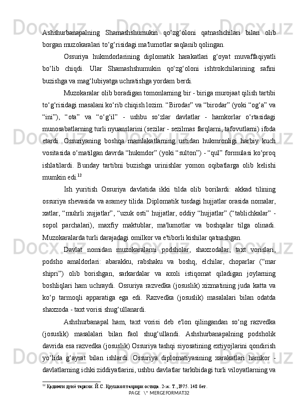 Ashshurbanapalning   Shamashshumukin   qo‘zg‘oloni   qatnashchilari   bilan   olib
borgan muzokaralari to‘g‘risidagi ma'lumotlar saqlanib qolingan. 
Ossuriya   hukmdorlarining   diplomatik   harakatlari   g‘oyat   muvaffaqiyatli
bo‘lib   chiqdi.   Ular   Shamashshumukin   qo‘zg‘oloni   ishtrokchilarining   safini
buzishga va mag‘lubiyatga uchratishga yordam berdi.
Muzokaralar olib boradigan tomonlarning bir - biriga murojaat qilish tartibi
to‘g‘risidagi masalani ko‘rib chiqish lozim. “Birodar” va “birodar” (yoki “og‘a” va
“ini”),   “ota”   va   “o‘g‘il”   -   ushbu   so‘zlar   davlatlar   -   hamkorlar   o‘rtasidagi
munosabatlarning turli nyuanslarini (sezilar - sezilmas farqlarni, tafovutlarni) ifoda
etardi.   Ossuriyaning   boshqa   mamlakatlarning   ustidan   hukmronligi   harbiy   kuch
vositasida o‘rnatilgan davrda “hukmdor” (yoki “sulton”) - “qul” formulasi ko‘proq
ishlatilardi.   Bunday   tartibni   buzishga   urinishlar   yomon   oqibatlarga   olib   kelishi
mumkin edi. 12
Ish   yuritish   Ossuriya   davlatida   ikki   tilda   olib   borilardi:   akkad   tilining
ossuriya shevasida va aramey tilida. Diplomatik tusdagi hujjatlar orasida nomalar,
xatlar, “muhrli xujjatlar”, “uzuk osti” hujjatlar, oddiy “hujjatlar” (“tablichkalar” -
sopol   parchalari),   maxfiy   maktublar,   ma'lumotlar   va   boshqalar   tilga   olinadi.
Muzokaralarda turli darajadagi omilkor va e'tiborli kishilar qatnashgan. 
Davlat   nomidan   muzokaralarni   podsholar,   shaxzodalar,   taxt   vorislari,
podsho   amaldorlari:   abarakku,   rabshaku   va   boshq,   elchilar,   choparlar   (“mar
shipri”)   olib   borishgan,   sarkardalar   va   axoli   istiqomat   qiladigan   joylarning
boshliqlari   ham   uchraydi.   Ossuriya   razvedka   (josuslik)   xizmatining   juda   katta   va
ko‘p   tarmoqli   apparatiga   ega   edi.   Razvedka   (josuslik)   masalalari   bilan   odatda
shaxzoda - taxt vorisi shug‘ullanardi.
Ashshurbanapal   ham,   taxt   vorisi   deb   e'lon   qilingandan   so‘ng   razvedka
(josuslik)   masalalari   bilan   faol   shug‘ullandi.   Ashshurbanapalning   podsholik
davrida esa razvedka (josuslik) Ossuriya tashqi siyosatining extiyojlarini qondirish
yo‘lida   g‘ayrat   bilan   ishlardi.   Ossuriya   diplomatiyasining   xarakatlari   hamkor   -
davlatlarning ichki ziddiyatlarini, ushbu davlatlar tarkibidagi turli viloyatlarning va
12
  Қадимги дунё тарихи. Й.С. Крушкол тахрири остида. 2-ж. Т., I975.  148  бет.
PAGE   \* MERGEFORMAT32 