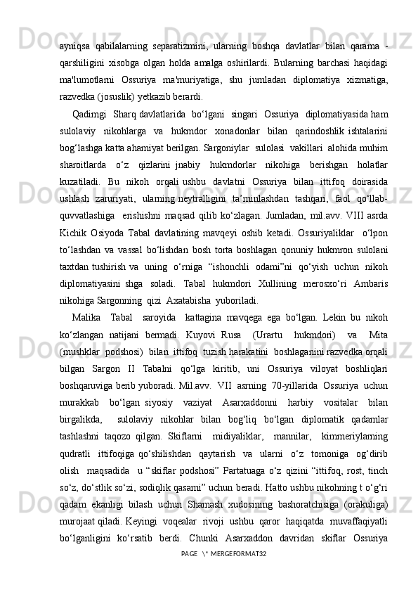 ayniqsa   qabilalarning   separatizmini,   ularning   boshqa   davlatlar   bilan   qarama   -
qarshiligini   xisobga   olgan   holda   amalga   oshirilardi.   Bularning   barchasi   haqidagi
ma'lumotlarni   Ossuriya   ma'muriyatiga,   shu   jumladan   diplomatiya   xizmatiga,
razvedka (josuslik)  yetkazib berardi.
Qadimgi   Sharq davlatlarida   bo‘lgani   singari   Ossuriya   diplomatiyasida ham
sulolaviy     nikohlarga     va     hukmdor     xonadonlar     bilan     qarindoshlik   ishtalarini
bog‘lashga katta ahamiyat berilgan. Sargoniylar  sulolasi  vakillari  alohida muhim
sharoitlarda     o‘z     qizlarini   jnabiy     hukmdorlar     nikohiga     berishgan     holatlar
kuzatiladi.    Bu     nikoh     orqali   ushbu     davlatni     Ossuriya     bilan    ittifoq    doirasida
ushlash   zaruriyati,   ularning neytralligini   ta’minlashdan   tashqari,   faol   qo‘llab-
quvvatlashiga     erishishni   maqsad   qilib   ko‘zlagan.   Jumladan,   mil.avv.   VIII   asrda
Kichik   Osiyoda   Tabal   davlatining   mavqeyi   oshib   ketadi.   Ossuriyaliklar     o‘lpon
to‘lashdan   va   vassal   bo‘lishdan   bosh   torta   boshlagan   qonuniy   hukmron   sulolani
taxtdan tushirish va   uning   o‘rniga   “ishonchli   odami”ni   qo‘yish   uchun   nikoh
diplomatiyasini   shga     soladi.     Tabal     hukmdori     Xullining     merosxo‘ri     Ambaris
nikohiga Sargonning  qizi  Axatabisha  yuboriladi.  
Malika     Tabal     saroyida     kattagina   mavqega   ega   bo‘lgan.   Lekin   bu   nikoh
ko‘zlangan   natijani   bermadi.   Kuyovi   Rusa     (Urartu     hukmdori)     va     Mita
(mushklar  podshosi)  bilan  ittifoq  tuzish harakatini  boshlaganini razvedka orqali
bilgan   Sargon   II   Tabalni   qo‘lga   kiritib,   uni   Ossuriya   viloyat   boshliqlari
boshqaruviga berib yuboradi. Mil.avv.  VII  asrning  70-yillarida  Ossuriya  uchun
murakkab     bo‘lgan   siyosiy     vaziyat     Asarxaddonni     harbiy     vositalar     bilan
birgalikda,     sulolaviy   nikohlar   bilan   bog‘liq   bo‘lgan   diplomatik   qadamlar
tashlashni   taqozo   qilgan.   Skiflarni     midiyaliklar,     mannilar,     kimmeriylarning
qudratli     ittifoqiga   qo‘shilishdan     qaytarish     va     ularni     o‘z     tomoniga     og‘dirib
olish     maqsadida     u   “skiflar   podshosi”   Partatuaga   o‘z   qizini   “ittifoq,   rost,   tinch
so‘z, do‘stlik so‘zi, sodiqlik qasami” uchun beradi. Hatto ushbu nikohning t o‘g‘ri
qadam   ekanligi   bilash   uchun   Shamash   xudosining   bashoratchisiga   (orakuliga)
murojaat qiladi. Keyingi  voqealar  rivoji  ushbu  qaror  haqiqatda  muvaffaqiyatli
bo‘lganligini   ko‘rsatib   berdi.   Chunki   Asarxaddon   davridan   skiflar   Ossuriya
PAGE   \* MERGEFORMAT32 