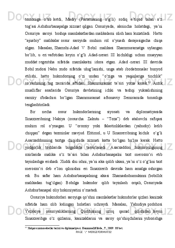 tomoniga     o‘tib   ketdi,     Madiy     (Partatuaning     o‘g‘li)     sodiq     e’tiqod     bilan     o‘z
tog‘asi  Ashshurbanapalga  xizmat   qilgan. Ossuriyada,    aksincha    holatdagi,   ya’ni
Ossuriya   saroyi   boshqa mamlakatlardan malikalarni olish ham kuzatiladi.   Hatto
“ajnabiy”     malikalar   ossur     saroyida     muhim     rol     o‘ynash     darajasigacha     chiqa
olgan.   Masalan,  Shamshi-Adad   V    Bobil    malikasi    Shammuramatga   uylangan
bo‘lib,  u  eri vafotidan  keyin  o‘g‘li  Adad-nerari  III  kichikligi  uchun  muayyan
muddat  regentsha   sifatida   mamlakatni    idora   etgan.   Adad  -nerari    III   davrida
Bobil xudosi  Nabu  xudo  sifatida  ulug‘lanishi,  unga  atab  ibodatxonalar  bunyod
etilishi,     hatto     hukmdorning     o‘zi     undan     “o‘ziga     va     yaqinlariga     tinchlik”
so‘rashining   tag   zamirida   aftidan,   Shammuramat   ta’siri   yotsa   kerak. 13
   Antik
mualliflar     asarlarida     Ossuriya     davlatining     ichki     va     tashqi     yuksalishining
ramziy     ifodachisi     bo‘lgan     Shammuramat     afsonaviy     Semiramida     timsoliga
tenglashtiriladi.
Bir     necha     ossur     hukmdorlarining     siyosati     va     diplomatiyasida
Sinaxxeribning   Nakiya     (ossurcha.    Zakutu    –    “Toza”)    deb     ataluvchi     rafiqasi
muhim     rol     o‘ynagan.     U     “oromiy     yoki     falastinliklardan     (yahudiy)     kelib
chiqqan”   degan   taxminlar   mavjud.   Ehtimol,   u   U   Sinaxerribning   kichik     o‘g‘li
Asarxaddonning   taxtga   chiqishida   xizmati   katta   bo‘lgan   bo‘lsa   kerak.   Hatto
yodgorlik     toshlarida     birgalikda     tasvirlanadi.     Asarxaddon     hukmronligining
oxirlarida     malika     o‘z     ta’siri     bilan     Ashshurbanapalni     taxt     merosxo‘ri     etib
tayinlashga erishadi. Xuddi shu ishni, ya’ni aka qolib ukani, ya’ni o‘z o‘g‘lini taxt
merosxo‘ri   deb   e’lon   qilinishni   eri   Sinaxxerib   davrida   ham   amalga oshirgan
edi.     Bu     safar     ham     Ashshurbanapalning     akasi     Shamashshumukinni   (bobillik
malikadan     tug‘ilgan)     Bobilga     hukmdor     qilib     tayinlash     orqali,   Ossuriyada
Ashshurbanapal oliy hokimiyatini o‘rnatadi.
Ossuriya hukmdorlari saroyiga qo‘shni mamlakatlar hukmdorlar qizlari kanizak
sifatida     ham     olib     kelingan     holatlari     uchraydi.     Masalan,     Yahudiya   podshosi
Yezekiya     ossuriyaliklarning     Quddusning     uzoq     qamal     qilishidan   keyin
Sinaxxeribga   o‘z   qizlarini,   kanizaklarini   va   saroy   qo‘shiqchilarini yuborishga
13
 Xalqaro munosabatlar tarixi va diplomatiyasi. Hammualliflikda, T., 2009.  88  bet.
PAGE   \* MERGEFORMAT32 