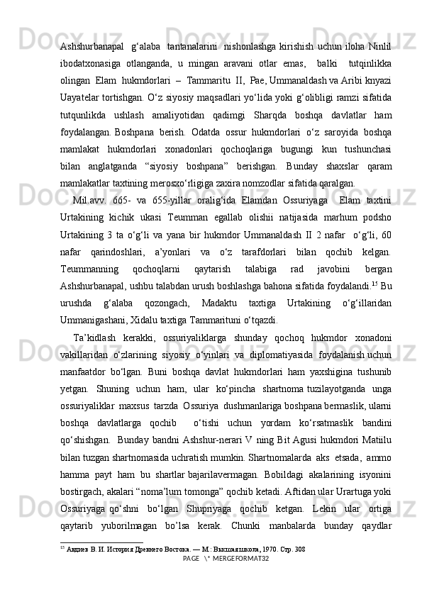 Ashshurbanapal     g‘alaba     tantanalarini     nishonlashga   kirishish  uchun  iloha  Ninlil
ibodatxonasiga   otlanganda,   u   mingan   aravani   otlar   emas,     balki     tutqinlikka
olingan  Elam  hukmdorlari  –  Tammaritu  II,  Pae, Ummanaldash va Aribi knyazi
Uayatelar tortishgan. O‘z siyosiy maqsadlari yo‘lida yoki g‘olibligi ramzi sifatida
tutqunlikda   ushlash   amaliyotidan   qadimgi   Sharqda   boshqa   davlatlar   ham
foydalangan. Boshpana  berish.  Odatda  ossur  hukmdorlari  o‘z  saroyida  boshqa
mamlakat     hukmdorlari     xonadonlari     qochoqlariga     bugungi     kun     tushunchasi
bilan     anglatganda     “siyosiy     boshpana”     berishgan.     Bunday     shaxslar     qaram
mamlakatlar taxtining merosxo‘rligiga zaxira nomzodlar sifatida qaralgan.
Mil.avv.   665-   va   655-yillar   oralig‘ida   Elamdan   Ossuriyaga     Elam   taxtini
Urtakining   kichik   ukasi   Teumman   egallab   olishii   natijasida   marhum   podsho
Urtakining   3   ta   o‘g‘li   va   yana   bir   hukmdor   Ummanaldash   II   2   nafar     o‘g‘li,   60
nafar     qarindoshlari,     a’yonlari     va     o‘z     tarafdorlari     bilan     qochib     kelgan.
Teummanning     qochoqlarni     qaytarish     talabiga     rad     javobini     bergan
Ashshurbanapal, ushbu talabdan urush boshlashga bahona sifatida foydalandi. 15
 Bu
urushda     g‘alaba     qozongach,     Madaktu     taxtiga     Urtakining     o‘g‘illaridan
Ummanigashani, Xidalu taxtiga Tammarituni o‘tqazdi.
Ta’kidlash   kerakki,   ossuriyaliklarga   shunday   qochoq   hukmdor   xonadoni
vakillaridan  o‘zlarining  siyosiy  o‘yinlari  va  diplomatiyasida  foydalanish uchun
manfaatdor   bo‘lgan.   Buni   boshqa   davlat   hukmdorlari   ham   yaxshigina   tushunib
yetgan.   Shuning   uchun   ham,   ular   ko‘pincha   shartnoma tuzilayotganda   unga
ossuriyaliklar  maxsus  tarzda  Ossuriya  dushmanlariga boshpana bermaslik, ularni
boshqa   davlatlarga   qochib     o‘tishi   uchun   yordam   ko‘rsatmaslik   bandini
qo‘shishgan.    Bunday   bandni  Ashshur-nerari  V  ning Bit  Agusi  hukmdori   Matiilu
bilan tuzgan shartnomasida uchratish mumkin. Shartnomalarda  aks  etsada,  ammo
hamma  payt  ham  bu  shartlar bajarilavermagan.  Bobildagi  akalarining  isyonini
bostirgach, akalari “noma’lum tomonga” qochib ketadi. Aftidan ular Urartuga yoki
Ossuriyaga   qo‘shni     bo‘lgan     Shupriyaga     qochib     ketgan.     Lekin     ular     ortiga
qaytarib   yuborilmagan   bo’lsa   kerak.   Chunki   manbalarda   bunday   qaydlar
15
  Авдиев В. И. История Древнего Востока. — М.: Высшая школа, 1970.  Стр.  308 
PAGE   \* MERGEFORMAT32 