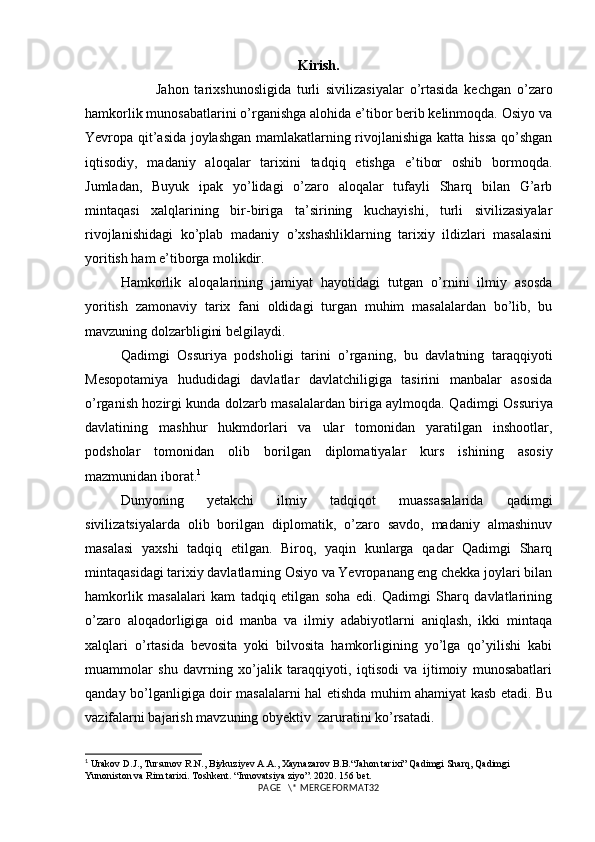 Kirish.
            Jahon   tarixshunosligida   turli   sivilizasiyalar   o’rtasida   kechgan   o’zaro
hamkorlik munosabatlarini o’rganishga alohida e’tibor berib kelinmoqda. Osiyo va
Yevropa qit’asida joylashgan mamlakatlarning rivojlanishiga katta hissa qo’shgan
iqtisodiy,   madaniy   aloqalar   tarixini   tadqiq   etishga   e’tibor   oshib   bormoqda.
Jumladan,   Buyuk   ipak   yo’lidagi   o’zaro   aloqalar   tufayli   Sharq   bilan   G’arb
mintaqasi   xalqlarining   bir-biriga   ta’sirining   kuchayishi,   turli   sivilizasiyalar
rivojlanishidagi   ko’plab   madaniy   o’xshashliklarning   tarixiy   ildizlari   masalasini
yoritish ham e’tiborga molikdir. 
Hamkorlik   aloqalarining   jamiyat   hayotidagi   tutgan   o’rnini   ilmiy   asosda
yoritish   zamonaviy   tarix   fani   oldidagi   turgan   muhim   masalalardan   bo’lib,   bu
mavzuning dolzarbligini belgilaydi.
Qadimgi   Ossuriya   podsholigi   tarini   o’rganing,   bu   davlatning   taraqqiyoti
Mesopotamiya   hududidagi   davlatlar   davlatchiligiga   tasirini   manbalar   asosida
o’rganish hozirgi kunda dolzarb masalalardan biriga aylmoqda. Q adimgi Ossuriya
davlatining   mashhur   hukmdorlari   va   ular   tomonidan   yaratilgan   inshootlar,
podsholar   tomonidan   olib   borilgan   diplomatiyalar   kurs   ishining   asosiy
mazmunidan iborat. 1
Dunyoning   yetakchi   ilmiy   tadqiqot   muassasalarida   qadimgi
sivilizatsiyalarda   olib   borilgan   diplomatik,   o’zaro   savdo,   madaniy   almashinuv
masalasi   yaxshi   tadqiq   etilgan.   Biroq,   yaqin   kunlarga   qadar   Qadimgi   Sharq
mintaqasidagi tarixiy davlatlarning Osiyo va Yevropanang eng chekka joylari bilan
hamkorlik   masalalari   kam   tadqiq   etilgan   soha   edi.   Qadimgi   Sharq   davlatlarining
o’zaro   aloqadorligiga   oid   manba   va   ilmiy   adabiyotlarni   aniqlash,   ikki   mintaqa
xalqlari   o’rtasida   bevosita   yoki   bilvosita   hamkorligining   yo’lga   qo’yilishi   kabi
muammolar   shu   davrning   xo’jalik   taraqqiyoti,   iqtisodi   va   ijtimoiy   munosabatlari
qanday bo’lganligiga doir masalalarni hal etishda muhim ahamiyat kasb etadi. Bu
vazifalarni bajarish mavzuning obyektiv  zaruratini ko’rsatadi.
1
 Urakov D.J., Tursunov R.N., Biykuziyev A.A., Xaynazarov B.B.“Jahon tarixi” Qadimgi Sharq, Qadimgi 
Yunoniston va Rim tarixi. Toshkent. “Innovatsiya ziyo”. 2020. 156  bet .
PAGE   \* MERGEFORMAT32 