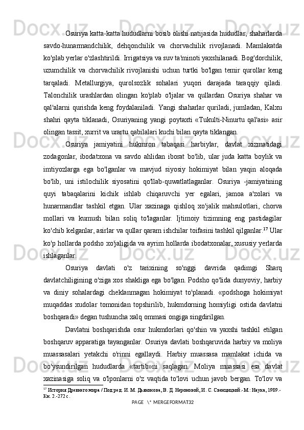 Osuriya katta-katta hududlarni bosib olishi natijasida hududlar, shaharlarda
savdo-hunarmandchilik,   dehqonchilik   va   chorvachilik   rivojlanadi.   Mamlakatda
ko'plab yerlar o'zlashtirildi. Irrigatsiya va suv ta'minoti yaxshilanadi. Bog'dorchilik,
uzumchilik   va   chorvachilik   rivojlanishi   uchun   turtki   bo'lgan   temir   qurollar   keng
tarqaladi.   Metallurgiya,   qurolsozlik   sohalari   yuqori   darajada   taraqqiy   qiladi.
Talonchilik   urashlardan   olingan   ko'plab   o'ljalar   va   qullardan   Osuriya   shahar   va
qal'alarni   qurishda   keng   foydalaniladi.   Yangi   shaharlar   quriladi,   jumladan,   Kalxu
shahri   qayta   tiklanadi,   Osuriyaning   yangi   poytaxti   «Tukulti-Ninurtu   qal'asi»   asir
olingan tassit, xurrit va urartu qabilalari kuchi bilan qayta tiklangan.
Osuriya   jamiyatini   hukmron   tabaqasi   harbiylar,   davlat   xizmatidagi
zodagonlar,   ibodatxona   va   savdo   ahlidan   iborat   bo'lib,   ular   juda   katta   boylik   va
imtiyozlarga   ega   bo'lganlar   va   mavjud   siyosiy   hokimiyat   bilan   yaqin   aloqada
bo'lib,   uni   istilochilik   siyosatini   qo'llab-quwatlatlaganlar.   Osuriya   -jamiyatining
quyi   tabaqalarini   kichik   ishlab   chiqaruvchi   yer   egalari,   jamoa   a'zolari   va
hunarmandlar   tashkil   etgan.   Ular   xazinaga   qishloq   xo'jalik   mahsulotlari,   chorva
mollari   va   kumush   bilan   soliq   to'laganlar.   Ijtimoiy   tizimning   eng   pastidagilar
ko'chib kelganlar, asirlar va qullar qaram ishchilar toifasini tashkil qilganlar. 17
 Ular
ko'p hollarda podsho xo'jaligida va ayrim hollarda ibodatxonalar, xususiy yerlarda
ishlaganlar. 
Osuriya   davlati   o'z   tarixining   so'nggi   davrida   qadimgi   Sharq
davlatchiligining o'ziga xos shakliga ega bo'lgan. Podsho qo'lida dunyoviy, harbiy
va   diniy   sohalardagi   cheklanmagan   hokimiyat   to'planadi.   «podshoga   hokimiyat
muqaddas   xudolar   tomonidan   topshirilib,   hukmdorning   homiyligi   ostida   davlatni
boshqaradi» degan tushuncha xalq ommasi ongiga singdirilgan.
Davlatni   boshqarishda   osur   hukmdorlari   qo'shin   va   yaxshi   tashkil   etilgan
boshqaruv apparatiga tayanganlar. Osuriya davlati boshqaruvida harbiy va moliya
muassasalari   yetakchi   o'rinni   egallaydi.   Harbiy   muassasa   mamlakat   ichida   va
bo'ysundirilgan   hududlarda   «tartib»ni   saqlagan.   Moliya   muassasi   esa   davlat
xazinasiga   soliq   va   o'lponlarni   o'z   vaqtida   to'lovi   uchun   javob   bergan.   To'lov   va
17
  История Древнего мира / Под ред. И. М. Дьяконова, В. Д. Нероновой, И. С. Свенцицкой.-М.: Наука, 1989.-
Кн. 2.-272 с.
PAGE   \* MERGEFORMAT32 
