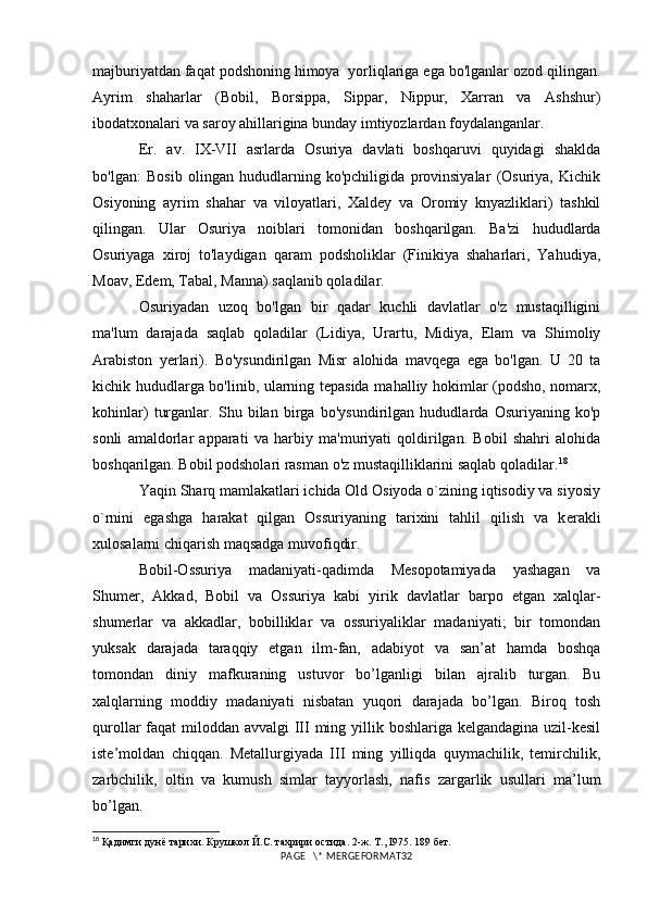 majburiyatdan faqat podshoning himoya  yorliqlariga ega bo'lganlar ozod qilingan.
Ayrim   shaharlar   (Bobil,   Borsippa,   Sippar,   Nippur,   Xarran   va   Ashshur)
ibodatxonalari va saroy ahillarigina bunday imtiyozlardan foydalanganlar.
Er.   av.   IX-VII   asrlarda   Osuriya   davlati   boshqaruvi   quyidagi   shaklda
bo'lgan:   Bosib   olingan   hududlarning   ko'pchiligida   provinsiyalar   (Osuriya,   Kichik
Osiyoning   ayrim   shahar   va   viloyatlari,   Xaldey   va   Oromiy   knyazliklari)   tashkil
qilingan.   Ular   Osuriya   noiblari   tomonidan   boshqarilgan.   Ba'zi   hududlarda
Osuriyaga   xiroj   to'laydigan   qaram   podsholiklar   (Finikiya   shaharlari,   Yahudiya,
Moav, Edem, Tabal, Manna) saqlanib qoladilar. 
Osuriyadan   uzoq   bo'lgan   bir   qadar   kuchli   davlatlar   o'z   mustaqilligini
ma'lum   darajada   saqlab   qoladilar   (Lidiya,   Urartu,   Midiya,   Elam   va   Shimoliy
Arabiston   yerlari).   Bo'ysundirilgan   Misr   alohida   mavqega   ega   bo'lgan.   U   20   ta
kichik hududlarga bo'linib, ularning tepasida mahalliy hokimlar (podsho, nomarx,
kohinlar)   turganlar.   Shu   bilan   birga   bo'ysundirilgan   hududlarda   Osuriyaning   ko'p
sonli   amaldorlar   apparati   va   harbiy   ma'muriyati   qoldirilgan.   Bobil   shahri   alohida
boshqarilgan. Bobil podsholari rasman o'z mustaqilliklarini saqlab qoladilar. 18
Yaqin Sharq mamlakatlari ichida Old Osiyoda o`zining iqtisodiy va siyosiy
o`rnini   egashga   harakat   qilgan   Ossuriyaning   tarixini   tahlil   qilish   va   k е rakli
xulosalarni chiqarish maqsadga muvofiqdir.
Bobil-Ossuriya   madaniyati-qadimda   Mesopotamiyada   yashagan   va
Shumer,   Akkad,   Bobil   va   Ossuriya   kabi   yirik   davlatlar   barpo   etgan   xalqlar-
shumerlar   va   akkadlar,   bobilliklar   va   ossuriyaliklar   madaniyati;   bir   tomondan
yuksak   darajada   taraqqiy   etgan   ilm-fan,   adabiyot   va   san’at   hamda   boshqa
tomondan   diniy   mafkuraning   ustuvor   bo’lganligi   bilan   ajralib   turgan.   Bu
xalqlarning   moddiy   madaniyati   nisbatan   yuqori   darajada   bo’lgan.   Biroq   tosh
qurollar faqat  miloddan avvalgi  III ming yillik boshlariga kelgandagina uzil-kesil
iste’moldan   chiqqan.   Metallurgiyada   III   ming   yilliqda   quymachilik,   temirchilik,
zarbchilik,   oltin   va   kumush   simlar   tayyorlash,   nafis   zargarlik   usullari   ma’lum
bo’lgan. 
18
  Қадимги дунё тарихи. Крушкол Й.С. тахрири остида. 2-ж. Т., I975. 189 бет.
PAGE   \* MERGEFORMAT32 