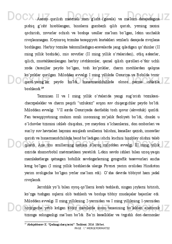 Asosiy   qurilish   materiali   xom   g’isht   (guvala)   va   ma’lum   darajadagina
pishiq   g’isht   hisoblangan;   binolarni   gumbazli   qilib   qurish,   yerning   zaxini
qochirish,   zovurlar   ochish   va   boshqa   usullar   ma’lum   bo’lgan,   lekin   unchalik
rivojlanmagan. Keyinroq texnika taraqqiyoti kurtaklari sezilarli darajada rivojlana
boshlagan. Harbiy texnika takomillashgan-aravalarda jang qiladigan qo’shinlar (II
ming   yillik   boshida),   mis   sovutlar   (II   ming   yillik   o’rtalaridan),   otliq   askarlar,
qilich,   mustahkamlangan   harbiy   istehkomlar,   qamal   qilish   qurollari-o’tkir   uchli
xoda   (taran)lar   paydo   bo’lgan,   tosh   ko’priklar,   charm   meshlardan   qalqma
ko’priklar   qurilgan.   Miloddan   avvalgi   I   ming   yillikda   Ossuriya   va   Bobilda   temir
qurol-yarog’lar   paydo   bo’ldi,   hunarmandchilikda   olmos   parma   ishlatila
boshlandi. 19
 
Taxminan   II   va   I   ming   yillik   o’rtalarida   yangi   sug’orish   texnikasi-
charxpalaklar   va   charm   paqirli   “uzluksiz”   arqon   suv   chiqargichlar   paydo   bo’ldi.
Miloddan   avvalgi     VII   asrda   Ossuriyada   dastlabki   tosh   quvur   (akveduk)   qurildi.
Fan   taraqqiyotining   muhim   omili   insonning   xo’jalik   faoliyati   bo’ldi,   chunki   u
o’lchovlar  tizimini ishlab chiqishni, yer  maydoni  o’lchamlarini, don omborlari va
sun’iy suv havzalari hajmini aniqlash usullarini bilishni, kanallar qazish, imoratlar
qurish va hunarmandchilikda band bo’ladigan ishchi kuchini hisoblay olishni talab
qilardi.   Ana   shu   omillarning   natijasi   o’laroq   miloddan   avvalgi   III   ming   yillik
oxirida   shumerbobil   matematikasi   yaratildi.   Lekin   savdo   ishlari   bilan   uzoq-yaqin
mamlakatlarga   qatnagan   bobillik   savdogarlarning   geografik   tasavvurlari   ancha
keng   bo’lgan   (I   ming   yillik   boshlarida   ularga   Pirenei   yarim   orolidan   Hindiston
yarim   oroligacha   bo’lgan   yerlar   ma’lum   edi).   O’sha   davrda   tibbiyot   ham   jadal
rivojlandi. 
Jarrohlik yo’li bilan oyoq-qo’llarni kesib tashlash,  singan joylarni  bitirish,
ko’zga   tushgan   oqlarni   olib   tashlash   va   boshqa   tibbiy   muolajalar   bajarilar   edi.
Miloddan avvalgi  II  ming yillikning 2-yarmidan va  I ming yillikning 1-yarmidan
hozirgacha   yetib   kelgan   tibbiy   matnlarda   inson   tanasining   bo’laklari   anatomik
tizimga   solinganligi   ma’lum   bo’ldi.   Ba’zi   kasalliklar   va   tegishli   dori-darmonlar
19
  Abdujabborov K. “Qadimgi sharq tarixi”. Toshkent. 2016. 186 bet.
PAGE   \* MERGEFORMAT32 