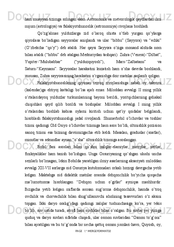 ham muayyan tizimga solingan ekan. Astronomik va meteorologik qaydlardan ilmi
nujum (astrologiya) va falakiyotshunoslik (astronomiya) rivojlana boshladi. 
Qo’zg’almas   yulduzlarga   zid   o’laroq   ohista   o’tlab   yurgan   qo’ylarga
qiyoslasa   bo’ladigan   sayyoralar   aniqlandi   va   ular   “bibbu”   (Sayyora)   va   “echki”
(O’zbekcha   “qo’y”)   deb   ataldi.   Har   qaysi   Sayyora   o’ziga   monand   alohida   nom
bilan ataldi (“bibbu” deb atalgan Merkuriydan tashqari): Zuhra (Venera)-“Dilbat”,
Yupiter-“Mulubabbar”   (“yulduzquyosh”),   Mars-“Zalbatanu”   va
Saturn-“Kaymanu”.   Sayyoralar   harakatini   kuzatish   ham   o’sha   davrda   boshlandi;
xususan, Zuhra sayyorasining harakatini o’rganishga doir matnlar saqlanib qolgan. 
Falakiyotshunoslikning   qiyosan   tezroq   rivojlanishiga   sabab   oy   takvimi
(kalendar)ga   ehtiyoj   kattaligi   bo’lsa   ajab   emas.   Miloddan   avvalgi   II   ming   yillik
o’rtalaridayoq   yulduzlar   turkumlarining   bayoni   berildi,   yoritqichlarning   geliakal
chiqishlari   qayd   qilib   borildi   va   boshqalar.   Miloddan   avvalgi   I   ming   yillik
o’rtalaridan   boshlab   kabisa   oylarni   kiritish   uchun   qat’iy   qoidalar   belgilandi,
hisoblash   falakiyotshunosligi   jadal   rivojlandi.   Shumerbobil   o’lchovlar   va   toshlar
tizimi qadimgi Old Osiyo o’lchovlar tizimiga ham asos bo’ldi, oltmishlik pozision
sanoq   tizimi   esa   bizning   davrimizgacha   etib   keldi.   Masalan,   graduslar   (soatlar),
minutlar va sekundlar aynan “o’sha” oltmishlik tizimiga asoslangan. 
Bobil   fani   asoslari   bilan   qo’shni   xalqlar-elamiylar,   xurriylar,   xettlar,
finikiyaliklar   ham   tanish   bo’lishgan.   Unga   Ossuriyaning   qo’shgan   ulushi   uncha
sezilarli bo’lmagan, lekin Bobilda yaratilgan ilmiy asarlarning aksariyati miloddan
avvalgi XII-VII asrlarga oid Ossuriya kutubxonalari orkali hozirgi davrgacha yetib
kelgan.   Maktabga   oid   didaktik   matnlar   orasida   dehqonchilik   bo’yicha   qisqacha
ma’lumotnoma   hisoblangan   “Dehqon   uchun   o’gitlar”   ayniqsa   mashhurdir.
Bizgacha   yetib   kelgan   miflarda   asosan   sug’orma   dehqonchilik,   hamda   o’troq
ovchilik   va   chorvachilik   bilan   shug’ullanuvchi   aholining   tasavvurlari   o’z   aksini
topgan.   Ikki   daryo   oralig’idagi   qadimgi   xalqlar   tushunchasiga   ko’ra,   yer   tekis
bo’lib, suv ustida turadi, atrofi ham suvliklar bilan o’ralgan. Bu suvlar yer yuziga
quduq va daryo suvlari sifatida chiqadi, ular osmon suvlaridan “Osmon  to’g’oni”
bilan ajratilgan va bu to’g’onda bir necha qattiq osmon jismlari-havo, Quyosh, oy,
PAGE   \* MERGEFORMAT32 