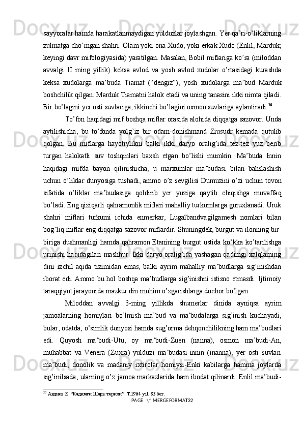 sayyoralar hamda harakatlanmaydigan yulduzlar joylashgan. Yer qa’ri-o’liklarning
zulmatga cho’mgan shahri. Olam yoki ona Xudo, yoki erkak Xudo (Enlil, Marduk;
keyingi davr mifologiyasida) yaratilgan. Masalan, Bobil miflariga ko’ra (miloddan
avvalgi   II   ming   yillik)   keksa   avlod   va   yosh   avlod   xudolar   o’rtasidagi   kurashda
keksa   xudolarga   ma’buda   Tiamat   (“dengiz”),   yosh   xudolarga   ma’bud   Marduk
boshchilik qilgan. Marduk Tiamatni halok etadi va uning tanasini ikki nimta qiladi.
Bir bo’lagini yer osti suvlariga, ikkinchi bo’lagini osmon suvlariga aylantiradi. 20
 
To’fon haqidagi mif boshqa miflar orasida alohida diqqatga sazovor. Unda
aytilishicha,   bu   to’fonda   yolg’iz   bir   odam-donishmand   Ziusudr   kemada   qutulib
qolgan.   Bu   miflarga   hayotiylikni   balki   ikki   daryo   oralig’ida   tez-tez   yuz   berib
turgan   halokatli   suv   toshqinlari   baxsh   etgan   bo’lishi   mumkin.   Ma’buda   Innin
haqidagi   mifda   bayon   qilinishicha,   u   marxumlar   ma’budasi   bilan   bahslashish
uchun o’liklar dunyosiga tushadi, ammo o’z sevgilisi  Dumuzini o’zi uchun tovon
sifatida   o’liklar   ma’budasiga   qoldirib   yer   yuziga   qaytib   chiqishga   muvaffaq
bo’ladi. Eng qiziqarli qahramonlik miflari mahalliy turkumlarga guruxlanadi. Uruk
shahri   miflari   turkumi   ichida   enmerkar,   Lugalbandvagilgamesh   nomlari   bilan
bog’liq miflar eng diqqatga sazovor miflardir. Shuningdek, burgut va ilonning bir-
biriga dushmanligi  hamda qahramon Etanining burgut ustida ko’kka ko’tarilishga
urinishi haqidagilari mashhur. Ikki daryo oralig’ida yashagan qadimgi xalqlarning
dini   izchil   aqida   tizimidan   emas,   balki   ayrim   mahalliy   ma’budlarga   sig’inishdan
iborat edi. Ammo bu hol boshqa ma’budlarga sig’inishni istisno etmasdi. Ijtimoiy
taraqqiyot jarayonida mazkur din muhim o’zgarishlarga duchor bo’lgan. 
Miloddan   avvalgi   3-ming   yillikda   shumerlar   dinida   ayniqsa   ayrim
jamoalarning   homiylari   bo’lmish   ma’bud   va   ma’budalarga   sig’inish   kuchayadi,
bular, odatda, o’simlik dunyosi hamda sug’orma dehqonchilikning ham ma’budlari
edi.   Quyosh   ma’budi-Utu,   oy   ma’budi-Zuen   (nanna),   osmon   ma’budi-An,
muhabbat   va   Venera   (Zuxra)   yulduzi   ma’budasi-innin   (inanna),   yer   osti   suvlari
ma’budi,   donolik   va   madaniy   ixtirolar   homiysi-Enki   kabilarga   hamma   joylarda
sig’inilsada, ularning o’z jamoa markazlarida ham ibodat qilinardi. Enlil ma’budi-
20
 Авдиев Е. “Кадимги Шарк тарихи”. T.1964 yil.  83 бет.
PAGE   \* MERGEFORMAT32 